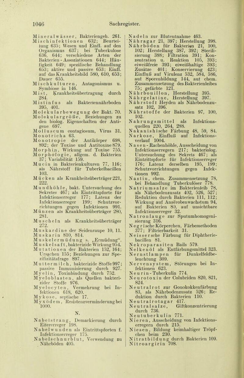 Mineralwässer, Bakteriengeh. 261. Mischinfektionen 632; Beurtei- lung 635; Wesen und Einfl. auf den Organismus 637; bei Tuberkulose 636, 644; verschiedene Arten der Bakterien - Assoziationen 644; Häu- figkeit 649; spezifische Behandlung 653; aktive und passive 653; Einfl. auf das Krankheitsbild 580, 610, 653; Dauer 655. Mischkulturen, Antagonismus u. Symbiose in 146. Mist, J^rankheitsübertragung durch 284. M i s t i n f u s als Bakteriennährboden 395, 401. Molekularbewegung der Bakt. 70. Molekular große, Beziehungen zu den biolog. Eigenschaften der Anti- gene 697. Molluscum contagiosum. Virus 31. Monotricha 63. Monotropie der Antikörper 698, 892; der Toxine und Antitoxine 879. Morphin, Wirkung auf Toxine 755. Morphologie, allgem. d. Bakterien 37; Variabilität 159. Mucin in Bakterienkulturen 77, 116; als Nährstoff für Tuberkelbacillen 103. Mücken als Krankheitsüberträger 221, 222. Mundhöhle, bakt. Untersuchung des Sekretes 467; als Eintrittspforte für Infektionserreger 177; Latenz der Infektionserreger 199; Schutzvor- richtungen gegen Infektionen 991. Münzen als Krankheitsüberträger 280, 281. Muscheln als Krankheitsüberträger 272. Muskardine der Seidenraupe 10, 11. Muskarin 810, 814. M u s k e 1 e r m ü d u n g s. ,,Ermüdung. Muskelsaft, bakterizide Wirkung 954^ Mutationen der Bakterien 152, 164; Ursachen 155; Beziehungen zur Spe- zifizitätsfrage 897. Muttermilch, bakterizide Stoffe997; passive Immunisierung durch 927. Myelin, Toxinbindung durch 752. Myeloblasten, als Quellen bakteri- zider Stoffe 976. Myelocyten, Vermehrung bei In- fektionen 618, 620. Mykose, septische 17. Myxödem, Resistenzverminderung bei 1000. N. Nabelstrang, Demarkierung durch Eitererreger 198. Nabelwunden als Eintrittspforten f. Infektionserreger 175. Nabelsc hn u rb 1 u t, Verwendung zu Nährböden 405. Nadeln zur Blutentnahme 463. Nähragar 21, 397; Herstellung 398. Nährböden für Bakterien 21, 100, 102; Herstellung 387, 392; SterUi- sierung 388; Filtration 391; Kon- zeaitration u. Reaktion 105, 393; eiweißfreie 393; eiweißhaltige 393; Zusätze 401; Konservierung 423; Einfluß auf Virulenz 532, 584, 586, aut Sporenbildung 144, aut ehem. Zusammensetzung des Bakterienleibes 75; gefärbte 121. Nährbouillon, Herstellung 395. Nährgelatine, Herstellung 397. Nährstoft Heyden als Nährbodenzu- satz 102, 396. Nährstoffe der Bakterien 97, 100, 102. Nahrungsmittel als Infektions- quellen 220, 264, 288. Nakanishische Färbung 48, 59, 84. Narkose, Einfluß auf Infektions- verlauf 1004. Nasen- Rachenhöhle, Ausscheidung von Infektionserregern 217; bakteriolog. Untersuchung des Sekrets 467; als Eintrittspforte für Infektionserreger 176; Latenz derselben 195, 199; Schutzvorrichtungen gegen Infek- tionen 992. Nastiu, ehem. Zusammensetzung 78, bei Behandlung Tuberkulöser 778. Natriumsalze im Bakterieuleib 78, als Nährbodenzusatz 402, 526, 527; Reduktion durch Bakterien III, 112; Wirkung auf Anaerobenwachstum 94, auf Bakterien 80, auf unsichtbare Infektionserreger 32. Natronlauge zur Sputumhomogeni- sierung 316. N e g r i sehe Körperchen, Färbemethoden 377; Filtrierbarkeit 31. Ne isser sehe Färbung für Diphtherie- bacillen 81. Nekroparasiten Bails 579. Nelkenöl als Entfärbungsmittel 323. Nernstlampen für Dunkelfeldbe- leuchtung 309. Nervensystem, Störungen bei In- fektionen 623. N e u r i n - Tuberkulin 774. Neurotoxin der Colubriden 820, 821, 824. Neutralrot zur Gonokokkenfärbung 83, als Nährbodenzusatz 526; Re- duktion durch Bakterien 110. Neu t raI ro taga r 417. Neutralsalze, Giftkonzentrierung durch 736. Neutuberkulin 771. Nieren, Ausscheidung von Infektions- erregern durch 215. Niesen, Bildung keimhaltiger Tröpf- chen beün 230. N i t r a t b ii d u n g durch Bakterien 109. Nitroargirin 708.