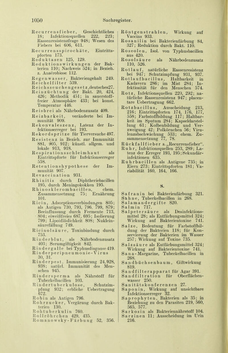 Recurrensfieber, Geschichtliches 18; lufektionsquellen 222, 223; Rassen resisteiizfrage 948; Wesen des Fiebers bei 6ü6, 611. Recurrensspirochäte, Eintritts- pforten 173. Reduktasen 125, 129. ReduktionsWirkungen der Bak- terien 110; Nachweis 524; hi Bezieh, z. Anaerobiose 112. Regenwasser, Bakteriengehalt 249. Reichelfilter 539. Reichsseuchengesetz ,deutsches27. Reinzüchtung der Bakt. 20, 424, 426; Methodik 451; in sauerstoff- freier Atmosphäre 433; bei konst. Temperatur 446. Reisbrei als Nährbodenzusatz 409. Reizbarkeit, veränderte bei Im- munität 909. Rekonvaleszenz, Latenz der In- fektionserreger bei 193. Rekordspritze für Tierversuche497. Resistenz in Bezieh, zur Immunität 881, 905, 912; künstl. allgem. und lokale 913, 918. Respirationsschleimhaut als Eintrittspforte für Infektionserreger 558. Retentionshypothese der Im- munität 907. Revaccination 931. Rhinitis durch Diphtheriebacillen 195, durch Meningokokken 195. R h i n o s k 1 e r o m b a c i 11 e n, ehem. Zusammensetzung 75; Ernährung 101. R i c i n, Adsorptionsverbindungen 805; als Antigen 730, 793, 796. 799, 879; Beeinflussung durch Fermente 713, ■ 804; eiweißfreies 687, 695; Isolierung 799; Lipoidlöslichkeit 808; Nuklein- säurefällung 749. RicinÖlsäure, Toxinbindung durch 753. R i u d e r b 1 u t, als Nährbodenzusatz 403; Serumgiftigkeit 842. Rindergalle bei Typhusdiaguose419. R i n d e r p e r i p n e u m o n i e - V i r u s 30, 31. Rinderpest, Immunisierung 24,928, 938; natürl. Immunität des Men- schen 945. Rindersperma als Nährstoff für Tuberkelbacillen 103. Rindertuberkulose, Schutzim- pfung 932; erbliche Uebertragung 672. Robin als Antigen 796. Rohrzucker, Vergärung durch Bak- terien 130. Rohtuberkulin 760. Rollröhrchen 429, 435. Romano w sky- Fä rb u ng 52, 356. Röntgenstrahlen, Wirkung auf Vaccins 933. Rosanilin bei Bakterienfärbung 84, 327; Reduktion durch Bakt. 110. Roseolen, Isol. von Typhusbacillen aus 420. Rosolsäure als Nährbodenzusatz 110, 526. Rotlauf, natürliche Rassenresistenz bei 947; Schutzimpfung 931, 937. Rotlaufbacillus, Haltbarkeit in Kadavern 286; im Mist 284; In- fektiosität für den Menschen 574. Rotz, Infektionsquellen 220, 292; na- türliche Rassenresistenz 947; placen- tare Uebertragung 662. Rotzbacillus, Ausscheidung 213, 216; Eintrittspforten 174, 176, 177, 558; Farbstoffbildung 117; Haltbar- keit im Sputum 284; Kapseldarstel- lung 61; Kolbenbildung und Ver- zweigung 42; Polkörnchen 56; Viru- lenzabschwächung 533; ehem. Zu- sammensetzung 77, 78. Rückfallfieber s.„Recurrensfieber. Ruhr, Infektionsquellen 253, 289; La- tenz der Erreger 193, 195; Sekundär- infektionen 635. Ruhrbacillen als Antigene 735; in Eiern 273; Eintrittspforten 181; Va- riabilität 160, 164, 166. S. Safran in bei Bakterienfärbung 321. Sahne, Tuberkelbacillen in 268. Salamandergifte 820. Salmin 717. Salpetersäure als Desinfektions- mittel 28; als Entfärbungsmittel 324; Wirkung auf Bakterientoxine 741. Salze, Bedeutung für Farbstoffbil- dung der Bakterien 118; für Kon- servierung der Bakterien im Wasser 257; Wirkung auf Toxme 735. Salzsäure als Entfärbungsmittel 324; Wirkung auf Bakterientoxine 741. Sana- Margarine, Tuberkelbacillen in 268. Sandbüchsenbaum, Giftwirkung 819. Sandfilterapparat für Agar 391. Sandfiltration für Oberflächeu- wasser 250. San i t äts ko nf e ren zen 27. Saponin, Wirkung auf unsichtbare Infektionserreger 32. Saprophyten, Bakterien als 35; m Beziehung zu den Parasiten 219, 560, 565, 577. S a r k o s i n als Bakteriennährstoff 104. Sarzinen 11; Ausscheidung im Urin 216.