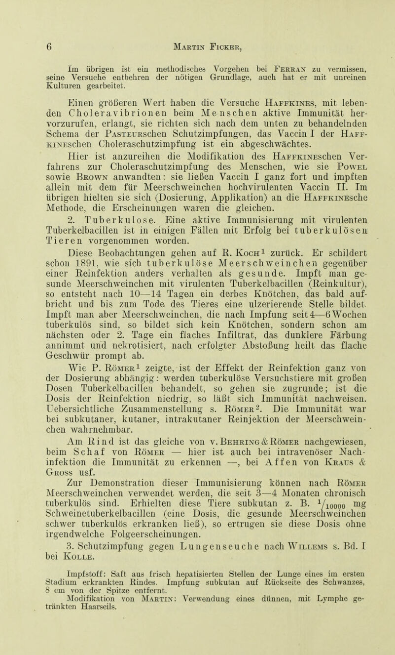 Im übrigen ist ein methodisches Vorgehen bei Ferran zu vermissen, seine Versuche entbehren der nötigen Grundlage, auch hat er mit unreinen Kulturen gearbeitet. Einen größeren Wert haben die Versuche Haffkines, mit leben- den Choleravibrionen beim Menschen aktive Immunität her- vorzurufen, erlangt, sie richten sich nach dem unten zu behandelnden Schema der PASTEURschen Schutzimpfungen, das Vaccin I der Haff- KiNEschen Choleraschutzimpfung ist ein abgeschwächtes. Hier ist anzureihen die Modifikation des HAFFKiNESchen Ver- fahrens zur Choleraschutzimpfung des Menschen, wie sie Povvel sowie Brown anwandten: sie ließen Vaccin I ganz fort und impften allein mit dem für Meerschweinchen hochvirulenten Vaccin II. Im übrigen hielten sie sich (Dosierung, Applikation) an die HaffkinescIib Methode, die Erscheinungen waren die gleichen. 2. Tuberkulose. Eine aktive Immunisierung mit virulenten Tuberkelbacillen ist in einigen Fällen mit Erfolg bei tuberkulösen Tieren vorgenommen worden. Diese Beobachtungen gehen auf R. Koch1 zurück. Er schildert schon 1891, wie sich tuberkulöse Meerschweinchen gegenüber einer Reinfektion anders verhalten als gesunde. Impft man ge- sunde Meerschweinchen mit virulenten Tuberkelbacillen (Reinkultur), so entsteht nach 10—14 Tagen ein derbes Knötchen, das bald auf- bricht und bis zum Tode des Tieres eine ulzerierende Stelle bildet. Impft man aber Meerschweinchen, die nach Impfung seit 4—6 Wochen tuberkulös sind, so bildet sich kein Knötchen, sondern schon am nächsten oder 2. Tage ein flaches Infiltrat, das dunklere Färbung annimmt und nekrotisiert, nach erfolgter Abstoßung heilt das flache Geschwür prompt ab. Wie P. Römer1 zeigte, ist der Effekt der Reinfektion ganz von der Dosierung abhängig: werden tuberkulöse Versuchstiere mit großen Dosen Tuberkelbacillen behandelt, so gehen sie zugrunde; ist die Dosis der Reinfektion niedrig, so läßt sich Immunität nachweisen. Uebersichtliche Zusammenstellung s. Römer2. Die Immunität war bei subkutaner, kutaner, intrakutaner Reinjektion der Meerschwein- chen wahrnehmbar. Am Rind ist das gleiche von v. Behring & Römer nachgewiesen, beim Schaf von Römer — hier ist auch bei intravenöser Nach- infektion die Immunität zu erkennen —, bei Affen von Kraus & Gross usf. Zur Demonstration dieser Immunisierung können nach Römer Meerschweinchen verwendet werden, die seit 3—4 Monaten chronisch tuberkulös sind. Erhielten diese Tiere subkutan z. B. 1/10ooo mS Schweinetuberkelbacillen (eine Dosis, die gesunde Meerschweinchen schwer tuberkulös erkranken ließ), so ertrugen sie diese Dosis ohne irgendwelche Folgeerscheinungen. 3. Schutzimpfung gegen Lungenseuche nach Willems s. Bd. I bei Kolle. Impfstoff: Saft aus frisch hepatisierteu Stellen der Lunge eines im ersten Stadium erkrankten Rindes. Impfung subkutan auf Rückseite des Schwanzes, 8 cm von der Spitze entfernt. Modifikation von Martin: Verwendung eines dünnen, mit Lymphe ge- tränkten Haarseils.