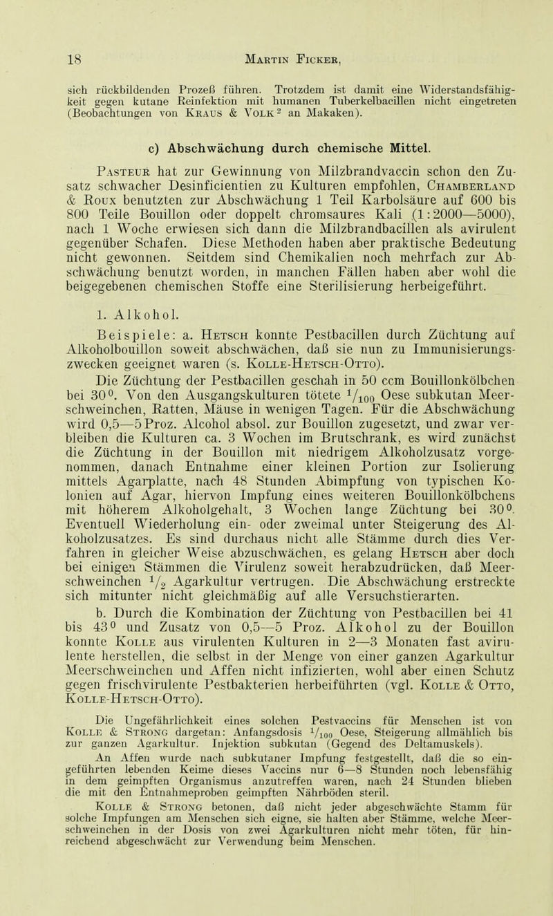 sich rückbildenden Prozeß führen. Trotzdem ist damit eine Widerstandsfähig- keit gegen kutane Reinfektion mit humanen Tuberkelbacillen nicht eingetreten (Beobachtungen von Kraus & Volk 2 an Makaken). c) Abschwächung durch chemische Mittel. Pasteur hat zur Gewinnung von Milzbrandvaccin schon den Zu- satz schwacher Desinficientien zu Kulturen empfohlen, Chamberland & Roux benutzten zur Abschwächung 1 Teil Karbolsäure auf 600 bis 800 Teile Bouillon oder doppelt chromsaures Kali (1:2000—5000), nach 1 Woche erwiesen sich dann die Milzbrandbacillen als avirulent gegenüber Schafen. Diese Methoden haben aber praktische Bedeutung nicht gewonnen. Seitdem sind Chemikalien noch mehrfach zur Ab- schwächung benutzt worden, in manchen Fällen haben aber wohl die beigegebenen chemischen Stoffe eine Sterilisierung herbeigeführt. 1. Alkohol. Beispiele: a. Hetsch konnte Pestbacillen durch Züchtung auf Alkoholbouillon soweit abschwächen, daß sie nun zu Immunisierungs- zwecken geeignet waren (s. Kolle-Hetsch-Otto). Die Züchtung der Pestbacillen geschah in 50 ccm Bouillonkölbchen bei 30°. Von den Ausgangskulturen tötete 1/100 Oese subkutan Meer- schweinchen, Ratten, Mäuse in wenigen Tagen. Für die Abschwächung wird 0,5—5Proz. Alcohol absol. zur Bouillon zugesetzt, und zwar ver- bleiben die Kulturen ca. 3 Wochen im Brutschrank, es wird zunächst die Züchtung in der Bouillon mit niedrigem Alkoholzusatz vorge- nommen, danach Entnahme einer kleinen Portion zur Isolierung mittels Agarplatte, nach 48 Stunden Abimpfüng von typischen Ko- lonien auf Agar, hiervon Impfung eines weiteren Bouillonkölbchens mit höherem Alkoholgehalt, 3 Wochen lange Züchtung bei 30°. Eventuell Wiederholung ein- oder zweimal unter Steigerung des Al- koholzusatzes. Es sind durchaus nicht alle Stämme durch dies Ver- fahren in gleicher Weise abzuschwächen, es gelang Hetsch aber doch bei einigen Stämmen die Virulenz soweit herabzudrücken, daß Meer- schweinchen 1/2 Agarkultur vertrugen. Die Abschwächung erstreckte sich mitunter nicht gleichmäßig auf alle Versuchstierarten. b. Durch die Kombination der Züchtung von Pestbacillen bei 41 bis 43° und Zusatz von 0,5—5 Proz. Alkohol zu der Bouillon konnte Kolle aus virulenten Kulturen in 2—3 Monaten fast aviru- lente herstellen, die selbst in der Menge von einer ganzen Agarkultur Meerschweinchen und Affen nicht infizierten, wohl aber einen Schutz gegen frischvirulente Pestbakterien herbeiführten (vgl. Kolle & Otto, Kolle-Hetsch-Otto). Die Ungefährliehkeit eines solchen Pestvaccins für Menschen ist von Kolle & Strong dargetan: Anfangsdosis Vioo Oese, Steigerung allmählich bis zur ganzen Agarkultur. Injektion subkutan (Gegend des Deltamuskels). An Affen wurde nach subkutaner Impfung festgestellt, daß die so ein- geführten lebenden Keime dieses Vaccins nur 6—8 Stunden noch lebensfähig in dem geimpften Organismus anzutreffen waren, nach 24 Stunden blieben die mit den Entnahmeproben geimpften Nährböden steril. Kolle & Strong betonen, daß nicht jeder abgeschwächte Stamm für solche Impfungen am Menschen sich eigne, sie halten aber Stämme, welche Meer- schweinchen in der Dosis von zwei Agarkulturen nicht mehr töten, für hin- reichend abgeschwächt zur Verwendung beim Menschen.