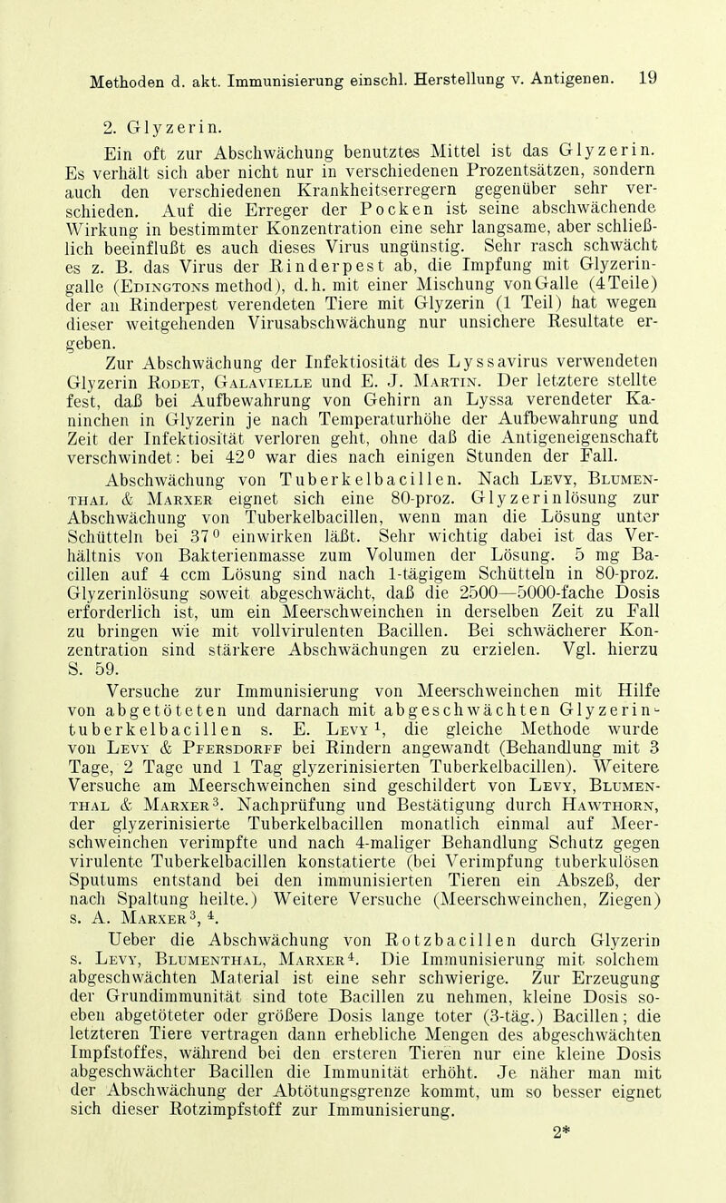 2. Glyzerin. Ein oft zur Abschwächung benutztes Mittel ist das Glyzerin. Es verhält sich aber nicht nur in verschiedenen Prozentsätzen, sondern auch den verschiedenen Krankheitserregern gegenüber sehr ver- schieden. Auf die Erreger der Pocken ist seine abschwächende Wirkung in bestimmter Konzentration eine sehr langsame, aber schließ- lich beeinflußt es auch dieses Virus ungünstig. Sehr rasch schwächt es z. B. das Virus der Einderpest ab, die Impfung mit Glyzerin- galle (Edingtons method), d.h. mit einer Mischung von Galle (4 Teile) der an Rinderpest verendeten Tiere mit Glyzerin (1 Teil) hat wegen dieser weitgehenden Virusabschwächung nur unsichere Resultate er- geben. Zur Abschwächung der Infektiosität des Lyssavirus verwendeten Glyzerin Rodet, Galavielle und E. J. Martin. Der letztere stellte fest, daß bei Aufbewahrung von Gehirn an Lyssa verendeter Ka- ninchen in Glyzerin je nach Temperaturhöhe der Aufbewahrung und Zeit der Infektiosität verloren geht, ohne daß die Antigeneigenschaft verschwindet: bei 42° war dies nach einigen Stunden der Fall. Abschwächung von Tuberkelbacillen. Nach Levy, Blumen- thal & Marxer eignet sich eine 80-proz. Glyzerinlösung zur Abschwächung von Tuberkelbacillen, wenn man die Lösung unter Schütteln bei 37° einwirken läßt. Sehr wichtig dabei ist das Ver- hältnis von Bakterienmasse zum Volumen der Lösung. 5 mg Ba- cillen auf 4 ccm Lösung sind nach 1-tägigem Schütteln in 80-proz. Glyzerinlösung soweit abgeschwächt, daß die 2500—5000-fache Dosis erforderlich ist, um ein Meerschweinchen in derselben Zeit zu Fall zu bringen wie mit vollvirulenten Bacillen. Bei schwächerer Kon- zentration sind stärkere Abschwächungen zu erzielen. Vgl. hierzu S. 59. Versuche zur Immunisierung von Meerschweinchen mit Hilfe von abgetöteten und darnach mit abgeschwächten Glyzerin- tuberkelbacillen s. E. Levy1, die gleiche Methode wurde von Levy & Pfersdorff bei Rindern angewandt (Behandlung mit 3 Tage, 2 Tage und 1 Tag glyzerinisierten Tuberkelbacillen). Weitere Versuche am Meerschweinchen sind geschildert von Levy, Blumen- thal & Marxer3. Nachprüfung und Bestätigung durch Hawthorn, der glyzerinisierte Tuberkelbacillen monatlich einmal auf Meer- schweinchen verimpfte und nach 4-maliger Behandlung Schutz gegen virulente Tuberkelbacillen konstatierte (bei Verimpfung tuberkulösen Sputums entstand bei den immunisierten Tieren ein Abszeß, der nach Spaltung heilte.) Weitere Versuche (Meerschweinchen, Ziegen) s. A. Marxer3, 4. Ueber die Abschwächung von Rotzbacillen durch Glyzerin s. Levy, Blumenthal, Marxer4. Die Immunisierung mit solchem abgeschwächten Material ist eine sehr schwierige. Zur Erzeugung der Grundimmunität sind tote Bacillen zu nehmen, kleine Dosis so- eben abgetöteter oder größere Dosis lange toter (3-täg.) Bacillen; die letzteren Tiere vertragen dann erhebliche Mengen des abgeschwächten Impfstoffes, während bei den ersteren Tieren nur eine kleine Dosis abgeschwächter Bacillen die Immunität erhöht. Je näher man mit der Abschwächung der Abtötungsgrenze kommt, um so besser eignet sich dieser Rotzimpfstoff zur Immunisierung. 2*