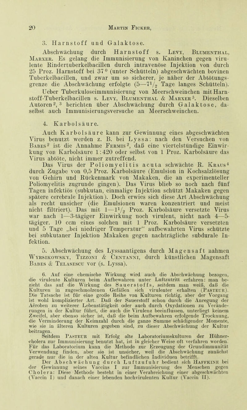 3. Harnstoff und Galaktose. Absen wächung durch Harnstoff s. Levy, Blumenthal, Marxer. Es gelang die Immunisierung von Kaninchen gegen viru- lente Rindertuberkelbacillen durch intravenöse Injektion von durch 25 Proz. Harnstoff bei 37 0 (unter Schütteln) abgeschwächten bovinen Tuberkelbacillen, und zwar um so sicherer, je näher der Abtötungs- grenze die Abschwächung erfolgte (5—■71/2 Tage langes Schütteln). Ueber Tuberkuloseimmunisierung von Meerschweinchen mit Harn- stoff-Tuberkelbacillen s. Levy, Blumenthal & Marxer3. Dieselben Autoren2, 3 berichten über Abschwächung durch Galaktose, da- selbst auch Immunisierungsversuche an Meerschweinchen. 4. Karbolsäure. Auch Karbolsäure kann zur Gewinnung eines abgeschwächten Virus benutzt werden z. B. bei Lyssa: nach den Versuchen von Babes2 ist die Annahme Fermis2, daß eine viertelstündige Einwir- kung von Karbolsäure 1:420 oder selbst von 1 Proz. Karbolsäure das Virus abtöte, nicht immer zutreffend. Das Virus der Poliomyelitis acuta schwächte R. Kraus4 durch Zugabe von 0,5 Proz. Karbolsäure (Emulsion in Kochsalzlösung von Gehirn und Rückenmark von Makaken, die an experimenteller Poliomyelitis zugrunde gingen). Das Virus blieb so noch nach fünf Tagen infektiös (subkutan, einmalige Injektion schützt Makaken gegen spätere cerebrale Injektion). Doch erwies sich diese Art Abschwächung als recht unsicher (die Emulsionen waren konzentriert und meist nicht filtriert). Das mit 1—11/2 Proz. Karbolsäure versetzte Virus war nach I—3-tägiger Einwirkung noch virulent, nicht nach 4—5- tägiger. 10 cem eines solcheu mit 1 Proz. Karbolsäure versetzten und 5 Tage ,,bei niedriger Temperatur aufbewahrten Virus schützte bei subkutaner Injektion Makaken gegen nachträgliche subdurale In- fektion. 5. Abschwächung des Lyssaantigens durch Magensaft nahmen Wyrsikowsky, Tizzoni & Centanni, durch künstlichen Magensaft Babes & Telasescu vor (s. Lyssa). 6. Auf eine chemische Wirkung wird auch die Abschwächung bezogen, die virulente Kulturen beim Aufbewahren unter Luftzutritt erfahren: man be- zieht das auf die Wirkung des Sauerstoffs, seitdem man weiß, daß die Kulturen in zugeschmolzenen Gefäßen sich virulenter erhalten (Pasteur). Die Tatsache ist für eine große Reihe von Kulturen richtig, aber der Vorgang ist wohl komplizierter Art. Daß der Sauerstoff schon durch die Anregung der Aeroben zu weiterer Lebenstätigkeit oder auch durch Oxydationen zu Verände- rungen in der Kultur führt, die auch die Virulenz beeinflussen, unterliegt keinem Zweifel, aber ebenso sicher ist, daß die beim Aufbewahren erfolgende Trocknung, die Verminderung der Keimzahl durch die ganze Summe schädigender Momente, wie sie in älteren Kulturen gegeben sind, zu dieser Abschwächung der Kultur beitragen. Seitdem Pasteur mit Erfolg alte Laboratoriumskulturen der Hühner- cholera zur Immunisierung benutzt hat, ist in gleicher Weise oft verfahren worden. Für das Laboratorium kann die Methode zur Erzeugung der Grundimmunitüt Verwendung finden, aber sie ist unsicher, weil die Abschwächung zunächst gerade nur die in der alten Kultur befindlichen Individuen betrifft. Der Abschwächung durch Luftzufuhr bedient sich Haffkine bei der Gewinnung seines Vaccins I zur Immunisierung des Menschen gegen Cholera: Diese Methode besteht in einer Verabreichung einer abgeschwächten (Vaccin I) und danach einer lebenden hochvirulenten Kultur (Vaocin II).