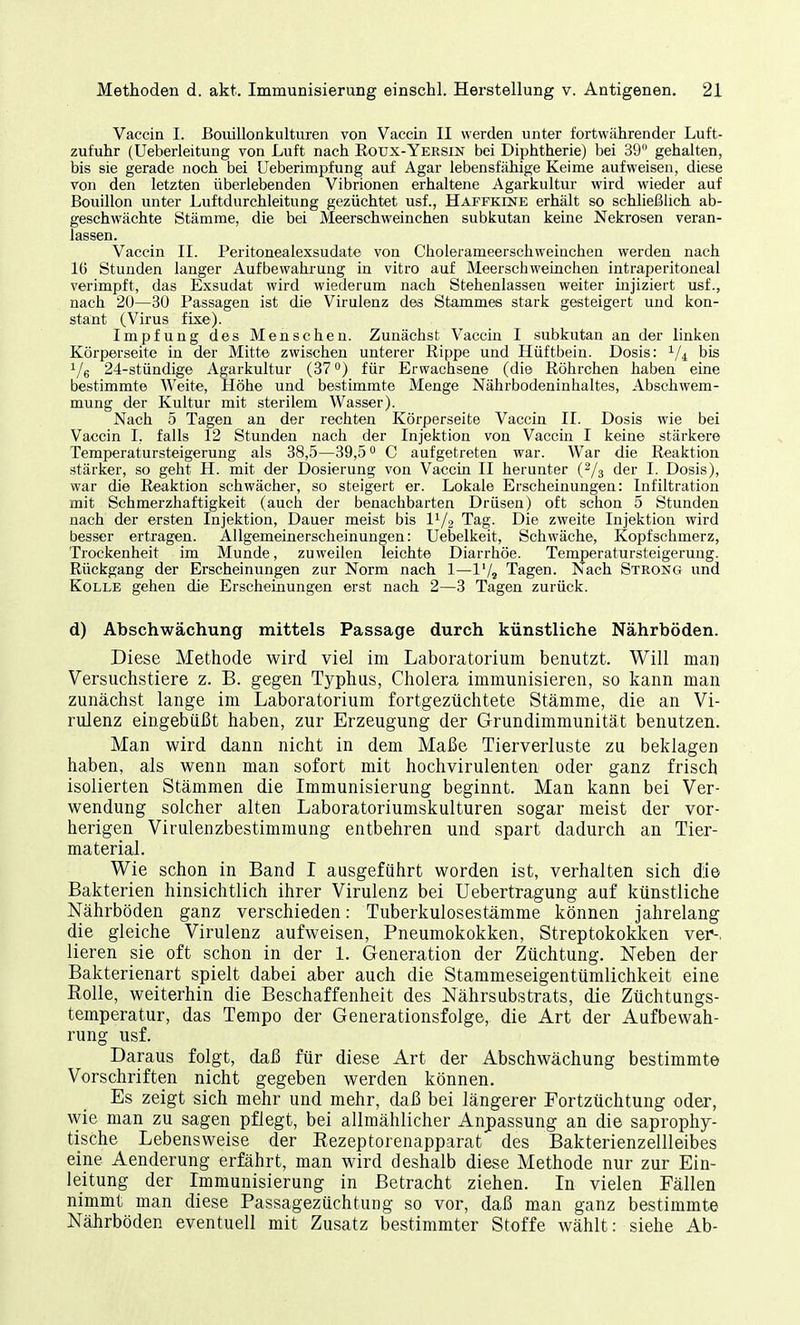 Vaccin I. ßouillonkulturen von Vaccin II werden unter fortwährender Luft- zufuhr (Ueberleitung von Luft nach Roux-Yersin bei Diphtherie) bei 39 gehalten, bis sie gerade noch bei Ueberimpfung auf Agar lebensfähige Keime aufweisen, diese von den letzten überlebenden Vibrionen erhaltene Agarkultur wird wieder auf Bouillon unter Luftdurchleitung gezüchtet usf., Haffkine erhält so schließlich ab- geschwächte Stämme, die bei Meerschweinchen subkutan kerne Nekrosen veran- lassen. Vaccin II. Peritonealexsudate von Cholerameerschweinchen werden nach 16 Stunden langer Aufbewahrung in vitro auf Meerschweinchen intraperitoneal verimpft, das Exsudat wird wiederum nach Stehenlassen weiter injiziert usf., nach 20—30 Passagen ist die Virulenz des Stammes stark gesteigert und kon- stant (Virus fixe). Impfung des Menschen. Zunächst Vaccin I subkutan an der linken Körperseite in der Mitte zwischen unterer Rippe und Hüftbein. Dosis: 1/l bis 1/6 24-stündige Agarkultur (37°) für Erwachsene (die Röhrchen haben eine bestimmte Weite, Höhe und bestimmte Menge Nährbodeninhaltes, Abschwem- mung der Kultur mit sterilem Wasser). Nach 5 Tagen an der rechten Körperseite Vaccin II. Dosis wie bei Vaccin I, falls 12 Stunden nach der Injektion von Vaccin I keine stärkere Temperatursteigerung als 38,5—39,5° C aufgetreten war. War die Reaktion stärker, so geht H. mit der Dosierung von Vaccin II herunter (2/3 der I. Dosis), war die Reaktion schwächer, so steigert er. Lokale Erscheinungen: Infiltration mit Schmerzhaftigkeit (auch der benachbarten Drüsen) oft schon 5 Stunden nach der ersten Injektion, Dauer meist bis l1/2 Tag. Die zweite Injektion wird besser ertragen. Allgemeinerscheinungen: Uebelkeit, Schwäche, Kopfschmerz, Trockenheit im Munde, zuweilen leichte Diarrhöe. Temperatursteigerung. Rückgang der Erscheinungen zur Norm nach 1—1'/9 Tagen. Nach Strong und Kolle gehen die Erscheinungen erst nach 2—3 Tagen zurück. d) Abschwächung mittels Passage durch künstliche Nährböden. Diese Methode wird viel im Laboratorium benutzt. Will man Versuchstiere z. B. gegen Typhus, Cholera immunisieren, so kann man zunächst lange im Laboratorium fortgezüchtete Stämme, die an Vi- rulenz eingebüßt haben, zur Erzeugung der Grundimmunität benutzen. Man wird dann nicht in dem Maße Tierverluste zu beklagen haben, als wenn man sofort mit hochvirulenten oder ganz frisch isolierten Stämmen die Immunisierung beginnt. Man kann bei Ver- wendung solcher alten Laboratoriumskulturen sogar meist der vor- herigen Virulenzbestimmung entbehren und spart dadurch an Tier- material. Wie schon in Band I ausgeführt worden ist, verhalten sich die Bakterien hinsichtlich ihrer Virulenz bei Uebertragung auf künstliche Nährböden ganz verschieden: Tuberkulosestämme können jahrelang die gleiche Virulenz aufweisen, Pneumokokken, Streptokokken ver-. lieren sie oft schon in der 1. Generation der Züchtung. Neben der Bakterienart spielt dabei aber auch die Stammeseigentümlichkeit eine Rolle, weiterhin die Beschaffenheit des Nährsubstrats, die Züchtungs- temperatur, das Tempo der Generationsfolge, die Art der Aufbewah- rung usf. Daraus folgt, daß für diese Art der Abschwächung bestimmte Vorschriften nicht gegeben werden können. Es zeigt sich mehr und mehr, daß bei längerer Eortzüchtung oder, wie man zu sagen pflegt, bei allmählicher Anpassung an die saprophy- tische Lebensweise der Rezeptorenapparat des Bakterienzellleibes eine Aenderung erfährt, man wird deshalb diese Methode nur zur Ein- leitung der Immunisierung in Betracht ziehen. In vielen Fällen nimmt man diese Passagezüchtung so vor, daß man ganz bestimmte Nährböden eventuell mit Zusatz bestimmter Stoffe wählt: siehe Ab-