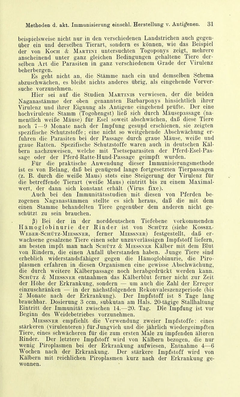 beispielsweise nicht nur in den verschiedenen Landstrichen auch gegen- über ein und derselben Tierart, sondern es können, wie das Beispiel der von Koch & Martini untersuchten Togoponys zeigt, mehrere anscheinend unter ganz gleichen Bedingungen gehaltene Tiere der- selben Art die Parasiten in ganz verschiedenem Grade der Virulenz beherbergen. Es geht nicht an, die Stämme nach ein und demselben Schema abzuschwächen, es bleibt nichts anderes übrig, als eingehende Vorver- suche vorzunehmen. Hier sei auf die Studien Martinis verwiesen, der die beiden Naganastämme der oben genannten Barbarponys hinsichtlich ihrer Virulenz und ihrer Eignung als Antigene eingehend prüfte. Der eine hochvirulente Stamm (Togohengst) ließ sich durch Mäusepassage (na- mentlich weiße Mäuse) für Esel soweit abschwächen, daß diese Tiere noch 7—9 Monate nach der Impfung gesund erschienen, sie zeigten spezifische Schutzstoffe; eine nicht so weitgehende Abschwächung er- fuhren die Parasiten bei der Passage durch graue Mäuse, weiße und graue Patten. Spezifische Schutzstoffe waren auch in deutschen Käl- bern nachzuweisen, welche mit Tsetseparasiten der Pferd-Esel-Pas- sage oder der Pferd-Ratte-Hund-Passage geimpft wurden. Pür die praktische Anwendung dieser Immunisierungsmethode ist es von Belang, daß bei genügend lange fortgesetzten Tierpassagen (z. B. durch die weiße Maus) stets eine Steigerung der Virulenz für die betreffende Tierart (weiße Maus) eintritt bis zu einem Maximal- wert, der dann sich konstant erhält (Virus fixe). Auch bei den Immunitätsstudien mit diesen von Pferden be- zogenen Naganastämmen stellte es sich heraus, daß die mit dem einen Stamme behandelten Tiere gegenüber dem anderen nicht ge- schützt zu sein brauchen. ß) Bei der in der norddeutschen Tiefebene vorkommenden Hämoglobinurie der Rinder ist von Schütz (siehe Kossel- Weber-Schütz-Miessner, ferner Miessner) festgestellt, daß er- wachsene gesalzene Tiere einen sehr unzuverlässigen Impfstoff liefern, am besten impft man nach Schütz & Miessner Kälber mit dem Blut von Rindern, die einen Anfall überstanden haben. Junge Tiere sind erheblich widerstandsfähiger gegen die Hämoglobinurie, die Piro- plasmen erfahren in diesen Organismen eine gewisse Abschwächung, die durch weitere Kälberpassage noch herabgedrückt werden kann. Schütz & Miessner entnahmen das Kälberblut ferner nicht zur Zeit der Höhe der Erkrankung, sondern — um auch die Zahl der Erreger einzuschränken — in der nächstfolgenden Rekonvaleszenzperiode (bis 2 Monate nach der Erkrankung). Der Impfstoff ist 8 Tage lang brauchbar. Dosierung 3 ccm, subkutan am Hals. 20-tägige Stallhaltung Eintritt der Immunität zwischen 14.—20. Tag. Die Impfung ist vor Beginn des Weidebetriebes vorzunehmen. Miessner empfiehlt die Verwendung zweier Impfstoffe: eines stärkeren (virulenteren) für Jungvieh und die jährlich wiedergeimpften Tiere, eines schwächeren für die zum ersten Male zu impfenden älteren Rinder. Der letztere Impfstoff wird von Kälbern bezogen, die nur wenig Piroplasmen bei der Erkrankung aufwiesen, Entnahme 4—6 Wochen nach der Erkrankung. Der stärkere Impfstoff wird von Kälbern mit reichlichen Piroplasmen kurz nach der Erkrankung ge- wonnen.