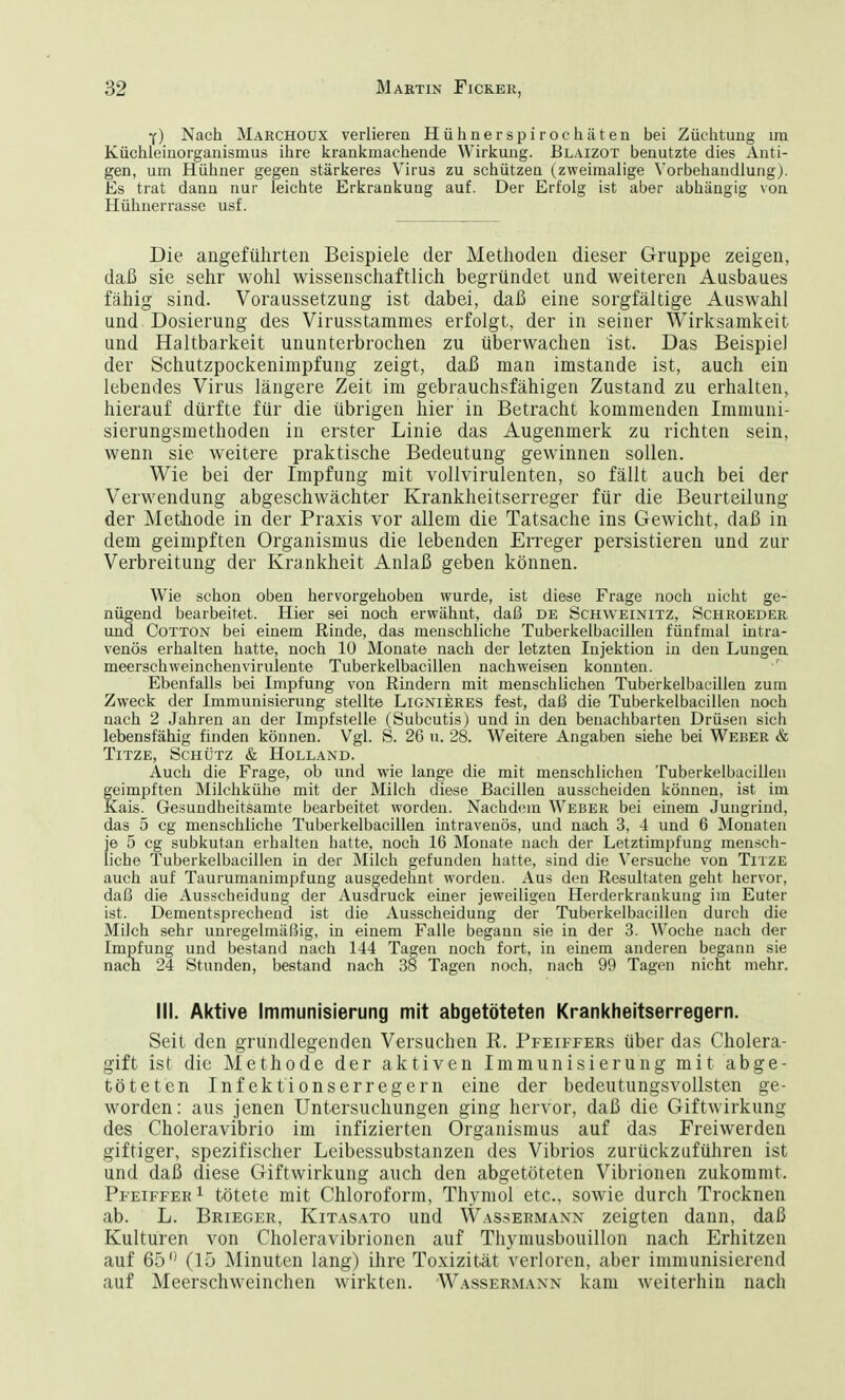 Y) Nach Marchoux verlieren Hühnerspiroehäten bei Züchtung im Küchleinorganismus ihre krankmachende Wirkung. Blaizot benutzte dies Anti- gen, um Hühner gegen stärkeres Virus zu schützen (zweimalige Vorbehandlung). Es trat dann nur leichte Erkrankung auf. Der Erfolg ist aber abhängig von Hühnerrasse usf. Die angeführten Beispiele der Methoden dieser Gruppe zeigen, daß sie sehr wohl wissenschaftlich begründet und weiteren Ausbaues fähig sind. Voraussetzung ist dabei, daß eine sorgfältige Auswahl und Dosierung des Virusstammes erfolgt, der in seiner Wirksamkeit und Haltbarkeit ununterbrochen zu überwachen ist. Das Beispiel der Schutzpockenimpfung zeigt, daß man imstande ist, auch ein lebendes Virus längere Zeit im gebrauchsfähigen Zustand zu erhalten, hierauf dürfte für die übrigen hier in Betracht kommenden Immuni- sierungsmethoden in erster Linie das Augenmerk zu richten sein, wenn sie weitere praktische Bedeutung gewinnen sollen. Wie bei der Impfung mit vollvirulenten, so fällt auch bei der Verwendung abgeschwächter Krankheitserreger für die Beurteilung der Methode in der Praxis vor allem die Tatsache ins Gewicht, daß in dem geimpften Organismus die lebenden Erreger persistieren und zur Verbreitung der Krankheit Anlaß geben können. Wie schon oben hervorgehoben wurde, ist diese Frage noch nicht ge- nügend bearbeitet. Hier sei noch erwähnt, daß de Schweinitz, Schroeder und Cotton bei einem Rinde, das menschliche Tuberkelbacillen fünfmal intra- venös erhalten hatte, noch 10 Monate nach der letzten Injektion in den Lungen meerschweinchenvirulente Tuberkelbacillen nachweisen konnten. Ebenfalls bei Impfung von Rindern mit menschlichen Tuberkelbacillen zum Zweck der Immunisierung stellte Lignieres iest, daß die Tuberkelbacillen noch nach 2 Jahren an der Impfstelle (Subcutis) und in den benachbarten Drüsen sich lebensfähig finden können. Vgl. S. 26 u. 28. Weitere Angaben siehe bei Weber & Titze, Schütz & Holland. Auch die Frage, ob und wie lange die mit menschlichen Tuberkelbacillen geimpften Milchkühe mit der Milch diese Bacillen ausscheiden können, ist im Kais. Gesundbeitsamte bearbeitet worden. Nachdem Weber bei einem Jungrind, das 5 cg menschliche Tuberkelbacillen intravenös, und nach 3, 4 und 6 Monaten je 5 cg subkutan erhalten hatte, noch 16 Monate nach der Letztimpfung mensch- liche Tuberkelbacillen in der Milch gefunden hatte, sind die Versuche von Titze auch auf Taurumanimpfung ausgedehnt worden. Aus den Resultaten geht hervor, daß die Ausscheidung der Ausdruck einer jeweiligen Herderkrankung im Euter ist. Dementsprechend ist die Ausscheidung der Tuberkelbacillen durch die Milch sehr unregelmäßig, in einem Falle begann sie in der 3. Woche nach der Impfung und bestand nach 144 Tagen noch fort, in einem anderen begann sie nach 24 Stunden, bestand nach 38 Tagen noch, nach 99 Tagen nicht mehr. III. Aktive Immunisierung mit abgetöteten Krankheitserregern. Seit den grundlegenden Versuchen B. Pfeiffers über das Cholera- gift ist die Methode der aktiven Immunisierung mit abge- töteten Infektionserregern eine der bedeutungsvollsten ge- worden: aus jenen Untersuchungen ging hervor, daß die Giftwirkung des Choleravibrio im infizierten Organismus auf das Freiwerden giftiger, spezifischer Leibessubstanzen des Vibrios zurückzuführen ist und daß diese Giftwirkung auch den abgetöteten Vibrionen zukommt. Pfeiffer1 tötete mit Chloroform, Thymol etc., sowie durch Trocknen ab. L. Brieger, Kitasato und Wassermann zeigten dann, daß Kulturen von Choleravibrionen auf Thymusbouillon nach Erhitzen auf 65° (15 Minuten lang) ihre Toxizität verloren, aber immunisierend auf Meerschweinchen wirkten. Wassermann kam weiterhin nach