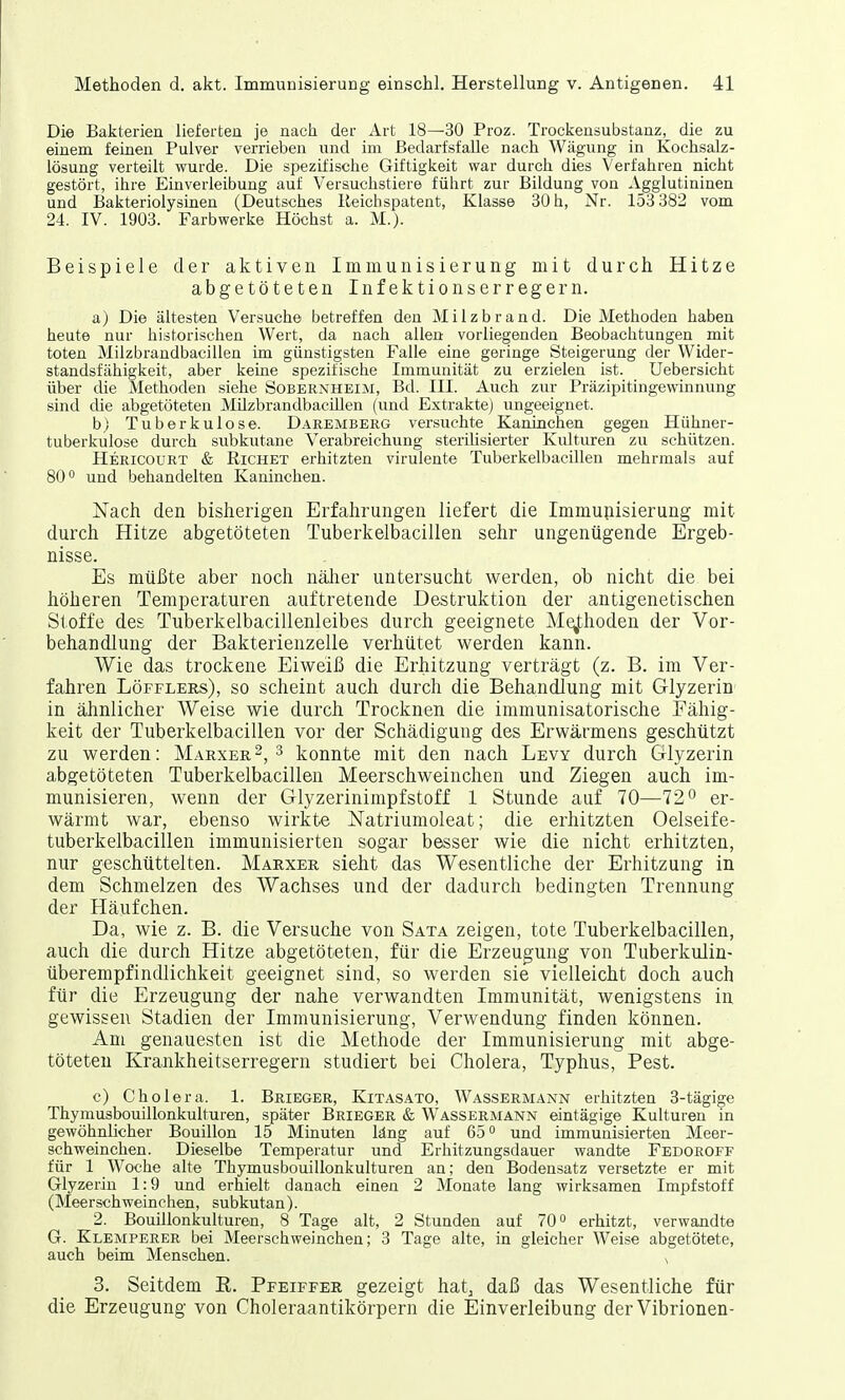 Die Bakterien lieferten je nach der Art 18—30 Proz. Trockensubstanz, die zu einem feinen Pulver verrieben und im Bedarfsfälle nach Wägung in Kochsalz- lösung verteilt wurde. Die spezifische Giftigkeit war durch dies Verfahren nicht gestört, ihre Einverleibung auf Versuchstiere führt zur Bildung von Agglutininen und Bakteriolysinen (Deutsches Reicbspatent, Klasse 30 h, Nr. 153 382 vom 24. IV. 1903. Farbwerke Höchst a. M.). Beispiele der aktiven Immunisierung mit durch Hitze abgetöteten Infektionserregern. a) Die ältesten Versuche betreffen den Milzbrand. Die Methoden haben heute nur historischen Wert, da nach allen vorliegenden Beobachtungen mit toten Milzbrandbacillen im günstigsten Falle eine geringe Steigerung der Wider- standsfähigkeit, aber keine spezifische Immunität zu erzielen ist. Uebersicht über che Methoden siehe Sobernheim, Bd. III. Auch zur Präzipitingewinnung sind die abgetöteten Müzbrandbacillen (und Extrakte) ungeeignet. b) Tuberkulose. Daremberg versuchte Kaninchen gegen Hühner- tuberkulose durch subkutane Verabreichung sterilisierter Kulturen zu schützen. Hericourt & Eichet erhitzten virulente Tuberkelbacillen mehrmals auf 80° und behandelten Kaninchen. Nach den bisherigen Erfahrungen liefert die Immunisierung mit durch Hitze abgetöteten Tuberkelbacillen sehr ungenügende Ergeb- nisse. Es müßte aber noch näher untersucht werden, ob nicht die bei höheren Temperaturen auftretende Destruktion der antigenetischen Stoffe des Tuberkelbacillenleibes durch geeignete Methoden der Vor- behandlung der Bakterienzelle verhütet werden kann. Wie das trockene Eiweiß die Erhitzung verträgt (z. B. im Ver- fahren Löfflers), so scheint auch durch die Behandlung mit Glyzerin in ähnlicher Weise wie durch Trocknen die immunisatorische Fähig- keit der Tuberkelbacillen vor der Schädigung des Erwärmens geschützt zu werden: Marxer2, 3 konnte mit den nach Levy durch Glyzerin abgetöteten Tuberkelbacillen Meerschweinchen und Ziegen auch im- munisieren, wenn der Glyzerinimpfstoff 1 Stunde auf 70—72° er- wärmt war, ebenso wirkte Natriumoleat; die erhitzten Oelseife- tuberkelbacillen immunisierten sogar besser wie die nicht erhitzten, nur geschüttelten. Marxer sieht das Wesentliche der Erhitzung in dem Schmelzen des Wachses und der dadurch bedingten Trennung der Häufchen. Da, wie z. B. die Versuche von Sata zeigen, tote Tuberkelbacillen, auch die durch Hitze abgetöteten, für die Erzeugung von Tuberkulin- überempfindlichkeit geeignet sind, so werden sie vielleicht doch auch für die Erzeugung der nahe verwandten Immunität, wenigstens in gewissen Stadien der Immunisierung, Verwendung finden können. Am genauesten ist die Methode der Immunisierung mit abge- töteten Krankheitserregern studiert bei Cholera, Typhus, Pest. c) Cholera. 1. Brieger, Kitasato, Wassermann erhitzten 3-tägige Thymusbouillonkulturen, später Brieger & Wassermann eintägige Kulturen in gewöhnlicher Bouillon 15 Minuten läng auf 65° und immunisierten Meer- schweinchen. Dieselbe Temperatur und Erhitzungsdauer wandte Fedoroff für 1 Woche alte Thymusbouillonkulturen an; den Bodensatz versetzte er mit Glyzerin 1:9 und erhielt danach eiuen 2 Monate lang wirksamen Impfstoff (Meerschweinchen, subkutan). 2. Bouülonkulturen, 8 Tage alt, 2 Stunden auf 70° erhitzt, verwandte G. Klemperer bei Meerschweinchen; 3 Tage alte, in gleicher Weise abgetötete, auch beim Menschen. N 3. Seitdem E. Pfeiffer gezeigt hat3 daß das Wesentliche für die Erzeugung von Choleraantikörpern die Einverleibung der Vibrionen-