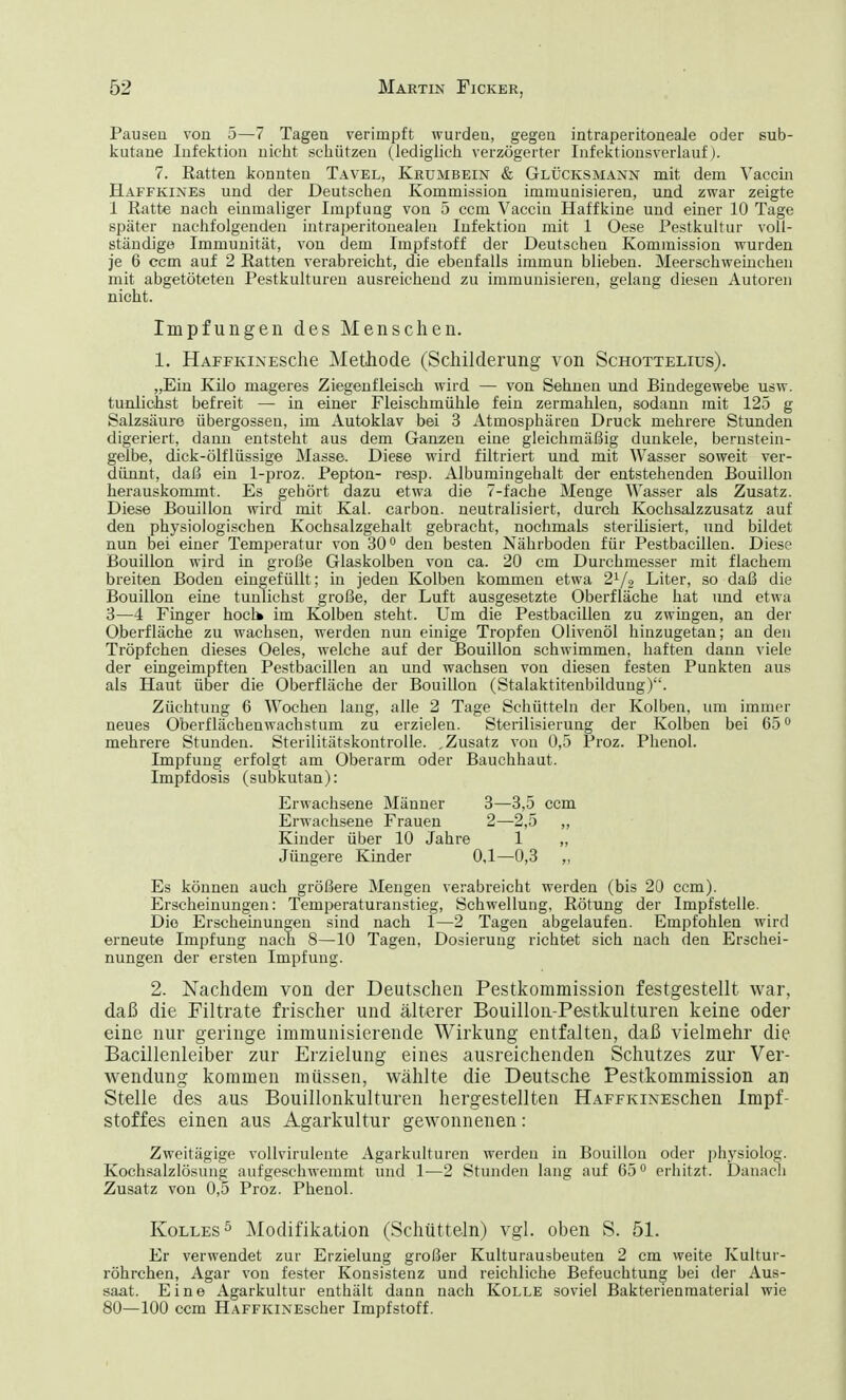 Pausen von 5—7 Tagen verimpft wurden, gegen intraperitoneaJe oder ßub- kutane Infektion nicht schützen (lediglich verzögerter Infektionsverlauf). 7. Ratten konnten Tavel, Krumbein & Glücksmann mit dem Vaccin Haffkines und der Deutschen Kommission immunisieren, und zwar zeigte 1 Ratte nach einmaliger Impfung von 5 ccm Vaccin Haffkine und einer 10 Tage später nachfolgenden intraperitonealen Infektion mit 1 Oese Pestkultur voll- ständige Immunität, von dem Impfstoff der Deutschen Kommission wurden je 6 ccm auf 2 Ratten verabreicht, die ebenfalls immun blieben. Meerschweinchen mit abgetöteten Pestkulturen ausreichend zu immunisieren, gelang diesen Autoren nicht. Impfungen des Menschen. 1. HAFFKiNESche Methode (Schilderung von Schottelius). „Ein Kilo mageres Ziegenfleisch wird — von Sehnen und Bindegewebe usw. tunlichst befreit — in einer Fleischmühle fein zermahlen, sodann mit 125 g Salzsäure Übergossen, im Autoklav bei 3 Atmosphären Druck mehrere Stunden digeriert, dann entsteht aus dem Ganzen eine gleichmäßig dunkele, bernstein- gelbe, dick-ölflüssige Masse. Diese wird filtriert und mit Wasser soweit ver- dünnt, daß ein 1-proz. Pepton- resp. Albumingehalt der entstehenden Bouillon herauskommt. Es gehört dazu etwa die 7-fache Menge Wasser als Zusatz. Diese Bouillon wird mit Kai. carbon. neutralisiert, durch Kochsalzzusatz auf den physiologischen Kochsalzgehalt gebracht, nochmals sterilisiert, und bildet nun bei einer Temperatur von 30° den besten Nährboden für Pestbacillen. Diese Bouillon wird in große Glaskolben von ca. 20 cm Durchmesser mit flachem breiten Boden eingefüllt; in jeden Kolben kommen etwa 21/2 Liter, so daß die Bouillon eine tunlichst große, der Luft ausgesetzte Oberfläche hat und etwa 3—4 Finger hoch» im Kolben steht. Um die Pestbacillen zu zwingen, an der Oberfläche zu wachsen, werden nun einige Tropfen Olivenöl hinzugetan; an den Tröpfchen dieses Oeles, welche auf der Bouillon schwimmen, haften dann viele der eingeimpften Pestbacillen an und wachsen von diesen festen Punkten aus als Haut über die Oberfläche der Bouillon (Stalaktitenbildung). Züchtung 6 Wochen lang, alle 2 Tage Schütteln der Kolben, um immer neues Oberflächenwachstum zu erzielen. Sterilisierung der Kolben bei 650 mehrere Stunden. Sterilitätskontrolle. ,Zusatz von 0,5 Proz. Phenol. Impfung erfolgt am Oberarm oder Bauchhaut. Impfdosis (subkutan): Es können auch größere Mengen verabreicht werden (bis 20 ccm). Erscheinungen: Temperaturanstieg, Schwellung, Rötung der Impfstelle. Die Erscheinungen sind nach 1—2 Tagen abgelaufen. Empfohlen wird erneute Impfung nach 8—10 Tagen, Dosierung richtet sich nach den Erschei- nungen der ersten Impfung. 2. Nachdem von der Deutschen Pestkommission festgestellt war, daß die Filtrate frischer und älterer Bouillon-Pestkulturen keine oder eine nur geringe immunisierende Wirkung entfalten, daß vielmehr die Bacillenleiber zur Erzielung eines ausreichenden Schutzes zur Ver- wendung kommen müssen, wählte die Deutsche Pestkommission an Stelle des aus Bouillonkulturen hergestellten HAFFKiNESchen Impf- stoffes einen aus Agarkultur gewonnenen: Zweitägige vollvirulente Agarkulturen werden in Bouillon oder physiolog. Kochsalzlösung aufgeschwemmt und 1—2 Stunden lang auf 65° erhitzt. Danach Zusatz von 0,5 Proz. Phenol. Kolles5 Modifikation (Schütteln) vgl. oben S. 51. Er verwendet zur Erzielung großer Kulturausbeuten 2 cm weite Kultur- röhrchen, Agar von fester Konsistenz und reichliche Befeuchtung bei der Aus- saat. Eine Agarkultur enthält dann nach Kolle soviel Bakterienmaterial wie 80—100 ccm HAFFKiNEscher Impfstoff. Erwachsene Männer Erwachsene Frauen Kinder über 10 Jahre Jüngere Kinder 3—3,5 ccm 2-2,5 „ 1 0,1—0,3 „