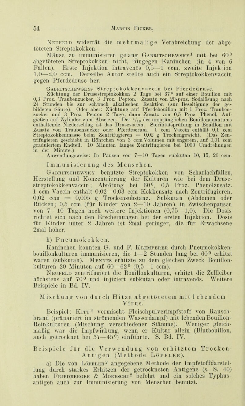 Neufeld widerrät die mehrmalige Verabreichung der abge- töteten Streptokokken. Mäuse zu immunisieren gelang Gabritschewsky 1 mit bei 60° abgetöteten Streptokokken nicht, hingegen Kaninchen (in 4 von 6 Fällen). Erste Injektion intravenös 0,5—1 ccm, zweite Injektion 1,0—2,0 ccm. Derselbe Autor stellte auch ein Streptokokkenvaccin gegen Pferdedruse her. Gabritschewskys Streptokokkenvaccin bei Pferdedruse. Züchtung der Drusestreptokokken 2 Tage bei 37° auf einer Bouillon mit 0,3 Proz. Traubenzucker, 3 Proz. Pepton. Zusatz von 20-proz. Sodalösung nach 24 Stunden bis zur schwach alkalischen Reaktion (zur Beseitigung der ge- bildeten Säure). Oder aber: Züchtung auf Pferdebouillon mit 1 Proz. Trauben- zucker und 3 Proz. Pepton 2 Tage; dann Zusatz von 0,5 Proz. Phenol, Auf- gießen auf Zylinder zum Absetzen. Der 1/10 des ursprünglichen Bouillonquantums enthaltende Niederschlag ist das Drusevaccin. Sterilitätsprüfung in Bouillon mit Zusatz von Traubenzucker oder Pferdeserum. 1 ccm Vaccin enthält 0,1 ccm Streptokokkenmasse beim Zentrifugieren = 0,02 g Trockengewicht. (Das Zen- trifugieren geschieht in Röhrchen von 3 ccm Volumen mit engerem, auf 0,01 ccm graduiertem Endteil. 10 Minuten langes Zentrifugieren bei 1000 Umdrehungen in der Minute.) Anwendungsweise: In Pausen von 7—10 Tagen subkutan 10, 15, 20 ccm. Immunisierung des Menschen. Gabritsche'wsky benutzte Streptokokken von Scharlachfällen, Herstellung und Konzentrierung der Kulturen wie bei dem Druse- streptokokken vaccin; Abtötung bei 60°, 0,5 Proz. Phenolzusatz. 1 ccm Vaccin enthält 0,02—0,03 ccm Kokkensatz nach Zentrifugieren, 0,02 ccm = 0,005 g Trockensubstanz. Subkutan (Abdomen oder Kücken; 0,5 ccm (für Kinder von 2—10 Jahren), in Zwischenpausen von 7—10 Tagen noch weitere Injektionen (0,75—1,0). Die Dosis richtet sich nach den Erscheinungen bei der ersten Injektion. Dosis für Kinder unter 2 Jahren ist 2mal geringer, die für Erwachsene 2mal höher. h) Pneumokokken. Kaninchen konnten G. und F. Klemperer durch Pneumokokken- bouillonkulturen immunisieren, die 1—2 Stunden lang bei 60° erhitzt waren (subkutan). Mennes erhitzte zu dem gleichen Zweck Bouillon- kulturen 20 Minuten auf 60—62° (0,5—1 ccm). Neufeld zentrifugiert die Bouillonkulturen, erhitzt die Zellleiber höchstens auf 70° und injiziert subkutan oder intravenös. Weitere Beispiele in Bd. IV. Mischung von durch Hitze abgetötetem mit lebendem Virus. Beispiel: Kitt2 vermischt Fleischpulverimpfstoff von Rausch- brand (präpariert im strömenden Wasserdampf) mit lebenden Bouillon- Reinkulturen (Mischung verschiedener Stämme). Weniger gleich- mäßig war die Impfwirkung, wenn er Kultur allein (Blutbouillon, auch getrocknet bei 37—45°) einführte. S. Bd. IV. Beispiele für die Verwendung von erhitztem Trocken- Antigen (Methode Löffler). a) Die von Löffler2 angegebene Methode der Impfstoffdarstel- lung durch starkes Erhitzen der getrockneten Antigene (s. S. 40) haben Friedberger & Moreschi2 befolgt und ein solches Typhus- antigen auch zur Immunisierung von Menschen benutzt.