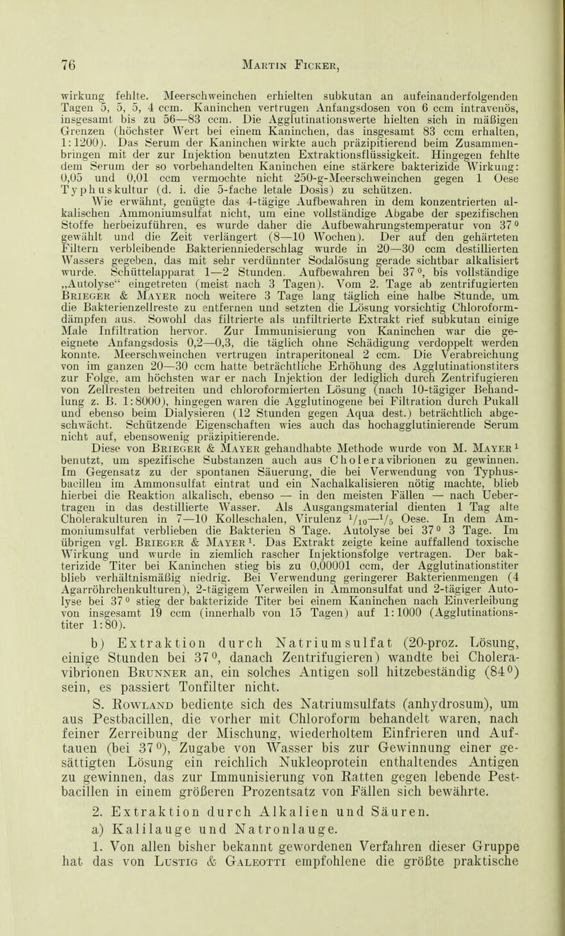 Wirkung fehlte. Meerschweinchen erhielten subkutan an aufeinanderfolgenden Tagen 5, 5, 5, 4 ccm. Kaninchen vertrugen Anfangsdosen von 6 ccm intravenös, insgesamt bis zu 56—83 ccm. Die Agglutinationswerte hielten sich in mäßigen Grenzen (höchster Wert bei einem Kaninchen, das insgesamt 83 ccm erhalten, 1:1200). Das Serum der Kaninchen wirkte auch präzipitierend beim Zusammen- bringen mit der zur Injektion benutzten Extraktionsflüssigkeit. Hingegen fehlte dem Serum der so vorbehandelten Kaninchen eine stärkere bakterizide Wirkung: 0,05 und 0,01 ccm vermochte nicht 250-g-Meerschweinchen gegen 1 Oese Typhuskultur (d. i. die 5-fache letale Dosis) zu schützen. Wie erwähnt, genügte das 4-tägige Aufbewahren in dem konzentrierten al- kalischen Ammoniumsulfat nicht, um eine vollständige Abgabe der spezifischen Stoffe herbeizuführen, es wurde daher die Aufbewahrungstemperatur von 370 gewählt und die Zeit verlängert (8—10 Wochen). Der auf den gehärteten Filtern verbleibende Bakterienniederschlag wurde in 20—30 ccm destillierten Wassers gegeben, das mit sehr verdünnter Sodalösung gerade sichtbar alkalisiert wurde. Schüttelapparat 1—2 Stunden. Aufbewahren bei 37 °, bis vollständige „Autolyse eingetreten (meist nach 3 Tagen). Vom 2. Tage ab zentrifugierten Brieger & Mayer noch weitere 3 Tage lang täglich eine halbe Stunde, um die Bakterienzellreste zu entfernen und setzten die Lösung vorsichtig Chloroforni- dämpfen aus. Sowohl das filtrierte als unfiltrierte Extrakt rief subkutan einige Male Infiltration hervor. Zur Immunisierung von Kaninchen war die ge- eignete Anfangsdosis 0,2—0,3, die täglich ohne Schädigung verdoppelt werden konnte. Meerschweinchen vertrugen intraperitoneal 2 ccm. Die Verabreichung von im ganzen 20—30 ccm hatte beträchtliche Erhöhung des Agglutinationstiters zur Folge, am höchsten war er nach Injektion der lediglich durch Zentrifugieren von Zellresten betreiten und chloroformierten Lösung (nach 10-tägiger Behand- lung z. B. 1:8000), hingegen waren die Agglutinogene bei Filtration durch Pukall und ebenso beim Dialysieren (12 Stunden gegen Aqua dest.) beträchtlich abge- schwächt. Schützende Eigenschaften wies auch das hochagglutinierende Serum nicht auf, ebensowenig präzipitierende. Diese von Brieger & Mayer gehandhabte Methode wurde von M. Mayer1 benutzt, um spezifische Substanzen auch aus Choleravibrionen zu gewinnen. Im Gegensatz zu der spontanen Säuerung, die bei Verwendung von Typhus- bacillen im Ammonsulfat eintrat und ein Nachalkalisieren nötig machte, blieb hierbei die Reaktion alkalisch, ebenso — in den meisten Fällen — nach Ueber- trageu in das destillierte Wasser. Als Ausgangsmaterial dienten 1 Tag alte Cholerakulturen in 7—10 Kolleschalen, Virulenz Vio—Vs Oese. In dem Am- moniumsulfat verblieben die Bakterien 8 Tage. Autolyse bei 370 3 Tage. Im übrigen vgl. Brieger & Mayer1. Das Extrakt zeigte keine auffallend toxische Wirkung und wurde in ziemlich rascher Injektionsfolge vertragen. Der bak- terizide Titer bei Kaninchen stieg bis zu 0,00001 ccm, der Agglutinationstiter blieb verhältnismäßig niedrig. Bei Verwendung geringerer Bakterienmengen (4 Agarröhrchenkulturen), 2-tägigem Verweilen in Ammonsulfat und 2-tägiger Auto- lyse bei 370 stieg der bakterizide Titer bei einem Kaninchen nach Einverleibung von insgesamt 19 ccm (innerhalb von 15 Tagen) auf 1:1000 (Agglutinations- titer 1:80). b) Extraktion durch Natrium sulfat (20-proz. Lösung, einige Stunden bei 37°, danach Zentrifugieren) wandte bei Cholera- vibrionen Brunner an, ein solches Antigen soll hitzebeständig (84°) sein, es passiert Tonfilter nicht. S. Eowland bediente sich des Natriumsulfats (anhydrosum), um aus Pestbacillen, die vorher mit Chloroform behandelt waren, nach feiner Zerreibung der Mischung, wiederholtem Einfrieren und Auf- tauen (bei 37°), Zugabe von Wasser bis zur Gewinnung einer ge- sättigten Lösung ein reichlich Nukleoprotein enthaltendes Antigen zu gewinnen, das zur Immunisierung von Ratten gegen lebende Pest- bacillen in einem größeren Prozentsatz von Fällen sich bewährte. 2. Extraktion durch Alkalien und Säuren, a) Kalilauge und Natronlauge. 1. Von allen bisher bekannt gewordenen Verfahren dieser Gruppe hat das von Lustig & Galeotti empfohlene die größte praktische