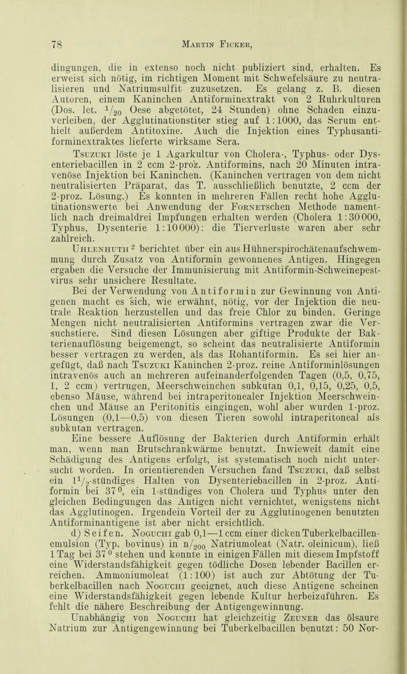 dingungen, die in extenso noch nicht publiziert sind, erhalten. Es erweist sich nötig, im richtigen Moment mit Schwefelsäure zu neutra- lisieren und Natriumsulfit zuzusetzen. Es gelang z. B. diesen Autoren, einem Kaninchen Antiforminextrakt von 2 Ruhrkulturen (Dos. let. V20 Oese abgetötet, 24 Stunden) ohne Schaden einzu- verleiben, der Agglutinationstiter stieg auf 1:1000, das Serum ent- hielt außerdem Antitoxine. Auch die Injektion eines Typhusanti- forminextraktes lieferte wirksame Sera. Tsuzuki löste je 1 Agarkultur von Cholera-, Typhus- oder Dys- enteriebacillen in 2 ccm 2-pro'z. Antiformins, nach 20 Minuten intra- venöse Injektion bei Kaninchen. (Kaninchen vertragen von dem nicht neutralisierten Präparat, das T. ausschließlich benutzte, 2 ccm der 2-proz. Lösung.) Es konnten in mehreren Fällen recht hohe Agglu- tinationswerte bei Anwendung der FoRNETsenen Methode nament- lich nach dreimaldrei Impfungen erhalten werden (Cholera 1:30 000, Typhus, Dysenterie 1:10000): die Tierverluste waren aber sehr zahlreich. Uhlenhuth 2 berichtet über ein aus Hühnerspirochätenaufschwem- mung durch Zusatz von Antiformin gewonnenes Antigen. Hingegen ergaben die Versuche der Immunisierung mit Antiformin-Schweinepest- virus sehr unsichere Resultate. Bei der Verwendung von Antiformin zur Gewinnung von Anti- genen macht es sich, wie erwähnt, nötig, vor der Injektion die neu- trale Reaktion herzustellen und das freie Chlor zu binden. Geringe Mengen nicht neutralisierten Antiformins vertragen zwar die Ver- suchstiere. Sind diesen Lösungen aber giftige Produkte der Bak- terienauflösung beigemengt, so scheint das neutralisierte Antiformin besser vertragen zu werden, als das Ronantiformin. Es sei hier an- gefügt, daß nach Tsuzuki Kaninchen 2-proz. reine Antiforminlösungen intravenös auch an mehreren aufeinanderfolgenden Tagen (0,5, 0,75, 1, 2 ccm) vertrugen, Meerschweinchen subkutan 0,1, 0,15, 0,25, 0,5, ebenso Mäuse, während bei intraperitonealer Injektion Meerschwein- chen und Mäuse an Peritonitis eingingen, wohl aber wurden 1-proz. Lösungen (0,1—0,5) von diesen Tieren sowohl intraperitoneal als subkutan vertragen. Eine bessere Auflösung der Bakterien durch Antiformin erhält man, wenn man Brutschrankwärme benutzt. Inwieweit damit eine Schädigung des Antigens erfolgt, ist systematisch noch nicht unter- sucht worden. In orientierenden Versuchen fand Tsuzuki, daß selbst ein l1/2-stündiges Halten von Dysenteriebacillen in 2-proz. Anti- formin bei 37°, ein 1-stündiges von Cholera und Typhus unter den gleichen Bedingungen das Antigen nicht vernichtet, wenigstens nicht das Agglutinogen. Irgendein Vorteil der zu Agglutinogenen benutzten Antiforminantigene ist aber nicht ersichtlich. d) Seifen. Noguchi gab 0,1—1 ccm einer dicken Tuberkelbacillen- emulsion (Typ. bovinus) in n/200 Natriumoleat (Natr. oleinicum), ließ 1 Tag bei 37 0 stehen und konnte in einigen Fällen mit diesem Impfstoff eine Widerstandsfähigkeit gegen tödliche Dosen lebender Bacillen er- reichen. Ammoniumoleat (1:100) ist auch zur Abtötung der Tu- berkelbacillen nach Noguchi geeignet, auch diese Antigene scheinen eine Widerstandsfälligkeit gegen lebende Kultur herbeizuführen. Es fehlt die nähere Beschreibung der Antigengewinnung. Unabhängig von Noguchi hat gleichzeitig Zeuner das Ölsäure Natrium zur Antigengewinnung bei Tuberkelbacillen benutzt: 50 Nor-