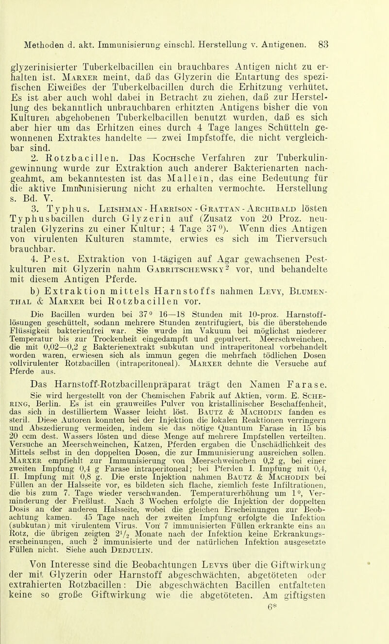 glyzerinisierter Tuberkelbacillen ein brauchbares Antigen nicht zu er- halten ist. Marxer meint, daß das Glyzerin die Entartung des spezi- fischen Eiweißes der Tuberkelbacillen durch die Erhitzung verhütet. Es ist aber auch wohl dabei in Betracht zu ziehen, daß zur Herstel- lung des bekanntlich unbrauchbaren erhitzten Antigens bisher die von Kulturen abgehobenen Tuberkelbacillen benutzt wurden, daß es sich aber hier um das Erhitzen eines durch 4 Tage langes Schütteln ge- wonnenen Extraktes handelte — zwei Impfstoffe, die nicht vergleich- bar sind. 2. Eotzbacillen. Das KocHsche Verfahren zur Tuberkulin- gewinnung wurde zur Extraktion auch anderer Bakterienarten nach- geahmt, am bekanntesten ist das Mallein, das eine Bedeutung für die aktive Imnfunisierung nicht zu erhalten vermochte. Herstellung s. Bd. V. 3. T y p h u s. Leishman - Harrisox - Grattan - Archibald lösten Typhusbacillen durch Glyzerin auf (Zusatz von 20 Proz. neu- tralen Glyzerins zu einer Kultur; 4 Tage 37°). Wenn dies Antigen von virulenten Kulturen stammte, erwies es sich im Tierversuch brauchbar. 4. Pest. Extraktion von 1-tägigen auf Agar gewachsenen Pest- kulturen mit Glyzerin nahm Gabritschewsky 2 vor, und behandelte mit diesem Antigen Pferde. b) Extraktion mittels Harnstoffs nahmen Levy, Blumen- thal & Marxer bei Eotzbacillen vor. Die Bacillen wurden bei 370 16—18 Stunden mit 10-proz. Harnstoff- lösungen geschüttelt, sodann mehrere Stunden zentrifugiert, bis die überstehende Flüssigkeit bakterienfrei war. Sie wurde im Vakuum bei möglichst niederer Temperatur bis zur Trockenheit eingedampft und gepulvert. Meerschweinchen, die mit 0,02—0,2 g Bakterienextrakt subkutan und intraperitoneal vorbehandelt worden waren, erwiesen sich als immun gegen die mehrfach tödlichen Dosen vollvirulenter Rotzbacülen (intraperitoneal). Marxer dehnte die Versuche auf Pferde aus. Das Harnstoff-Eotzbacillenpräparat trägt den Namen Earase. Sie wird hergestellt von der Chemischen Fabrik auf Aktien, vorm. E. Sche- ring, Berlin. Es ist ein grauweißes Pulver von kristallinischer Beschaffenheit, das sich in destilliertem Wasser leicht löst. Bautz & Machodin fanden es steril. Diese Autoren konnten bei der Injektion die lokalen Reaktionen verringern und Abszedierung vermeiden, indem sie das nötige Quantum Farase in 15 bis 20 ccm dest. Wassers lösten und diese Menge auf mehrere Impfstellen verteilten. Versuche an Meerschweinchen, Katzen, Pferden ergaben die Unschädlichkeit des Mittels selbst in den doppelten Dosen, die zur Immunisierung ausreichen sollen. Marxer empfiehlt zur Immunisierung von Meerschweinchen 0,2 g, bei einer zweiten Impfung 0,4 g Farase intraperitoneal; bei Pferden I. Impfung mit 0,4, II. Impfung mit 0,8 g. Die erste Injektion nahmen Bautz & Machodin bei Füllen an der Halsseite vor, es bildeten sich flache, ziemlich feste Infiltrationen, die bis zum 7. Tage wieder verschwanden. Temperaturerhöhung um 1°, Ver- minderung der Freßlust. Nach 3 Wochen erfolgte die Injektion der doppelten Dosis an der anderen Halsseite, wobei die gleichen Erscheinungen zur Beob- achtung kamen. 45 Tage nach der zweiten Impfung erfolgte die Infektion (subkutan) mit virulentem Virus. Vori 7 immunisierten Füllen erkrankte eins an Rotz, die übrigen zeigten 2L/2 Monate nach der Infektion keine Erkrankungs- erscheinungen, auch 2 immunisierte und der natürlichen Infektion ausgesetzte Füllen nicht. Siehe auch Dedjulin. Von Interesse sind die Beobachtungen Levys über die Giftwirkung der mit Glyzerin oder Harnstoff abgeschwächten, abgetöteten oder extrahierten Eotzbacillen: Die abgeschAvächten Bacillen entfalteten keine so große Giftwirkung wie die abgetöteten. Am giftigsten