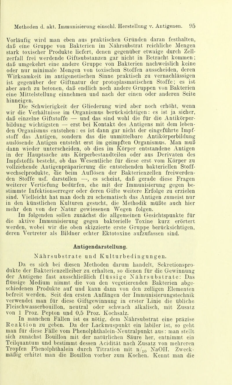 Vorläufig wird man eben aus praktischen Gründen daran festhalten, daß eine Gruppe von Bakterien im Nährsubstrat reichliche Mengen stark toxischer Produkte liefert, denen gegenüber etwaige durch Zell- zerfall frei werdende Giftsubstanzen gar nicht in Betracht kommen; daß umgekehrt eine andere Gruppe von Bakterien nachweislich keine oder nur minimale Mengen von toxischen Stoffen ausscheiden, deren Wirksamkeit im antigenetischen Sinne praktisch zu vernachlässigen ist gegenüber der Giftnatur der protoplasmatischen Stoffe; es ist aber auch zu betonen, daß endlich noch andere Gruppen von Bakterien eine Mittelstellung einnehmen und nach der einen oder anderen Seite hinneigen. Die Schwierigkeit der Gliederung wird aber noch erhöht, wenn wir die Verhältnisse im Organismus berücksichtigen: es ist ja sicher, daß einzelne Giftstoffe — und das sind wohl die für die Antikörper- bildung wichtigsten — erst bei Kontakt des Antigens mit dem leben- den Organismus entstehen: es ist dann gar nicht der eingeführte Impf- stoff das Antigen, sondern das die unmittelbare Antikörperbildung auslösende Antigen entsteht erst im geimpften Organismus. Man muß dann wieder unterscheiden, ob dies im Körper entstandene Antigen in der Hauptsache aus Körperbestandteilen oder aus Derivaten des Impfstoffs besteht, ob das Wesentliche für diese erst vom Körper zu vollziehende Antigenpräparierung die entstehenden bakteriellen Stoff- wechselprodukte, die beim Auflösen der Bakterienzellen freiwerden- den Stoffe usf. darstellen —, es scheint, daß gerade diese Fragen weiterer Vertiefung bedürfen, ehe mit der Immunisierung gegen be- stimmte Infektionserreger oder deren Gifte weitere Erfolge zu erzielen sind. Vielleicht hat man doch zu schematisch das Antigen zumeist nur in den künstlichen Kulturen gesucht, die Methodik müßte auch hier mehr den von der Natur gewiesenen Wegen folgen. Im folgenden sollen zunächst die allgemeinen Gesichtspunkte für die aktive Immunisierung gegen bakterielle Toxine kurz erörtert werden, wobei wir die oben skizzierte erste Gruppe berücksichtigen, deren Vertreter als Bildner echter Ektotoxine aufzufassen sind. Antigendarstellung. Nährsubstrate und Kulturbedingungen. Da es sich bei diesen Methoden darum handelt, Sekretionspro- dukte der Bakterienzelleiber zu erhalten, so dienen für die Gewinnung der Antigene fast ausschließlich flüssige Nähr Substrate: Das flüssige Medium nimmt die von den vegetierenden Bakterien abge- schiedenen Produkte auf und kann dann von den zelligen Elementen befreit werden. Seit den ersten Anfängen der Immunisierungstechnik verwendet man für diese Giftgewinnung in erster Dinie die übliche Fleischwasserbouillon, neutral oder schwach alkalisch, mit Zusatz von 1 Proz. Pepton und 0,5 Proz. Kochsalz. In manchen Fällen ist es nötig, dem Nährsubstrat eine präzise Eeaktion zu geben. Da der Lackmuspunkt ein labiler ist, so geht man für diese Fälle vom Phenolphthalein-Neutralpunkt aus: man stellt sich zunächst Bouillon mit der natürlichen Säure her, entnimmt ein Teilquantum und bestimmt dessen Acidität nach Zusatz von mehreren Tropfen Phenolphthalein durch Titration mit n/10 NaOH. Zweck- mäßig erhitzt man die Bouillon vorher zum Kochen. Kennt man die