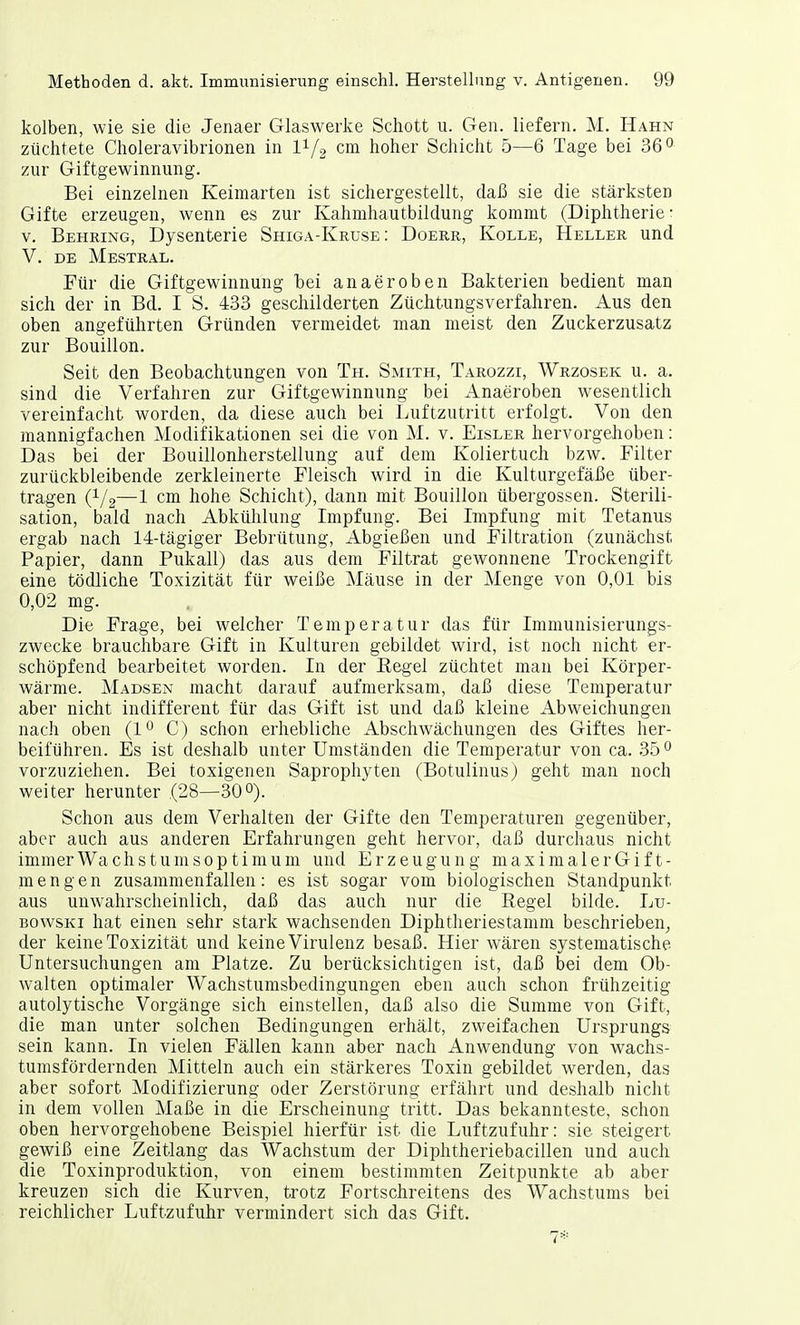 kolben, wie sie die Jenaer Glaswerke Schott u. Gen. liefern. M. Hahn züchtete Choleravibrionen in l1/2 cm hoher Schicht 5—6 Tage bei 36° zur Giftgewinnung. Bei einzelnen Keimarten ist sichergestellt, daß sie die stärksten Gifte erzeugen, wenn es zur Kahmhautbildung kommt (Diphtherie: v. Behring, Dysenterie Shiga-Kruse : Doerr, Kolle, Heller und V. de Mestral. Für die Giftgewinnung bei anaeroben Bakterien bedient man sich der in Bd. I S. 433 geschilderten Züchtungsverfahren. Aus den oben angeführten Gründen vermeidet man meist den Zuckerzusatz zur Bouillon. Seit den Beobachtungen von Th. Smith, Tarozzi, Wrzosek u. a. sind die Verfahren zur Giftgewinnung bei Anaeroben wesentlich vereinfacht worden, da diese auch bei Luftzutritt erfolgt. Von den mannigfachen Modifikationen sei die von M. v. Eisler hervorgehoben: Das bei der Bouillonherstellung auf dem Koliertuch bzw. Filter zurückbleibende zerkleinerte Fleisch wird in die Kulturgefäße über- tragen (V2—1 cm hohe Schicht), dann mit Bouillon Übergossen. Sterili- sation, bald nach Abkühlung Impfung. Bei Impfung mit Tetanus ergab nach 14-tägiger Bebrütung, Abgießen und Filtration (zunächst Papier, dann Pukall) das aus dem Filtrat gewonnene Trockengift eine tödliche Toxizität für weiße Mäuse in der Menge von 0,01 bis 0,02 mg. Die Frage, bei welcher Temperatur das für Immunisierungs- zwecke brauchbare Gift in Kulturen gebildet wird, ist noch nicht er- schöpfend bearbeitet worden. In der Kegel züchtet man bei Körper- wärme. Madsen macht darauf aufmerksam, daß diese Temperatur aber nicht indifferent für das Gift ist und daß kleine Abweichungen nach oben (1° C) schon erhebliche Absenwächungen des Giftes her- beiführen. Es ist deshalb unter Umständen die Temperatur von ca. 35 0 vorzuziehen. Bei toxigenen Saprophyten (Botulinus) geht man noch weiter herunter .(28—30°). Schon aus dem Verhalten der Gifte den Temperaturen gegenüber, aber auch aus anderen Erfahrungen geht hervor, daß durchaus nicht immer Wachstumsoptimum und Erzeugung maximalerGif t- mengen zusammenfallen: es ist sogar vom biologischen Standpunkt aus unwahrscheinlich, daß das auch nur die Kegel bilde. Lu- bowski hat einen sehr stark wachsenden Diphtheriestamm beschrieben, der keine Toxizität und keine Virulenz besaß. Hier wären systematische Untersuchungen am Platze. Zu berücksichtigen ist, daß bei dem Ob- walten optimaler Wachstumsbedingungen eben auch schon frühzeitig autolytische Vorgänge sich einstellen, daß also die Summe von Gift, die man unter solchen Bedingungen erhält, zweifachen Ursprungs sein kann. In vielen Fällen kann aber nach Anwendung von wachs- tumsfördernden Mitteln auch ein stärkeres Toxin gebildet werden, das aber sofort Modifizierung oder Zerstörung erfährt und deshalb nicht in dem vollen Maße in die Erscheinung tritt. Das bekannteste, schon oben hervorgehobene Beispiel hierfür ist die Luftzufuhr: sie steigert gewiß eine Zeitlang das Wachstum der Diphtheriebacillen und auch die Toxinproduktion, von einem bestimmten Zeitpunkte ab aber kreuzen sich die Kurven, trotz Fortschreitens des Wachstums bei reichlicher Luftzufuhr vermindert sich das Gift. 7*