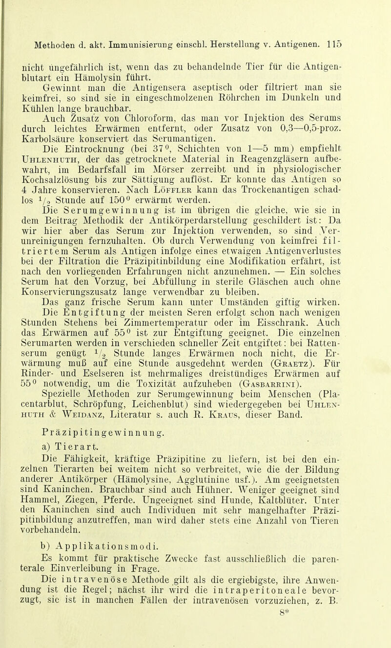 nicht ungefährlich ist, wenn das zu behandelnde Tier für die Antigen- blutart ein Hämolysin führt. Gewinnt man die Antigensera aseptisch oder filtriert man sie keimfrei, so sind sie in eingeschmolzenen Röhrchen im Dunkeln und Kühlen lange brauchbar. Auch Zusatz von Chloroform, das man vor Injektion des Serams durch leichtes Erwärmen entfernt, oder Zusatz von 0,3—0,5-proz. Karbolsäure konserviert das Serumantigen. Die Eintrocknung (bei 37°, Schichten von 1—5 mm) empfiehlt Uhlenhuth, der das getrocknete Material in Reagenzgläsern aufbe- wahrt, im Bedarfsfall im Mörser zerreibt und in physiologischer Kochsalzlösung bis zur Sättigung auflöst. Er konnte das Antigen so 4 Jahre konservieren. Nach Löffler kann das Trockenantigen schad- los 1/2 Stunde auf 150° erwärmt werden. Die Serumgewinnung ist im übrigen die gleiche, wie sie in dem Beitrag Methodik der Antikörperdarstellung geschildert ist: Da wir hier aber das Serum zur Injektion verwenden, so sind .Ver- unreinigungen fernzuhalten. Ob durch Verwendung von keimfrei fil- triertem Serum als Antigen infolge eines etwaigen Antigenverlustes bei der Filtration die Präzipitinbildung eine Modifikation erfährt, ist nach den vorliegenden Erfahrungen nicht anzunehmen. — Ein solches Serum hat den Vorzug, bei Abfüllung in sterile Gläschen auch ohne Konservierungszusatz lange verwendbar zu bleiben. Das ganz frische Serum kann unter Umständen giftig wirken. Die Entgiftung der meisten Seren erfolgt schon nach wenigen Stunden Stehens bei Zimmertemperatur oder im Eisschrank. Auch das Erwärmen auf 55° ist zur Entgiftung geeignet. Die einzelnen Serumarten werden in verschieden schneller Zeit entgiftet: bei Ratten- serum genügt V2 Stunde langes Erwärmen noch nicht, die Er- wärmung muß auf eine Stunde ausgedehnt werden (Graetz). Für Rinder- und Eselseren ist mehrmaliges dreistündiges Erwärmen auf 55° notwendig, um die Toxizität aufzuheben (Gasbarrini). Spezielle Methoden zur Serumgewinnung beim Menschen (Pla- centarblut, Schröpfung, Leichenblut) sind wiedergegeben bei Uhlen- huth & Weidanz, Literatur s. auch R. Kraus, dieser Band. Präzipitin gewinnung. a) Tierart. Die Fähigkeit, kräftige Präzipitine zu liefern, ist bei den ein- zelnen Tierarten bei weitem nicht so verbreitet, wie die der Bildung anderer Antikörper (Hämolysine, Agglutinine usf.). Am geeignetsten sind Kaninchen. Brauchbar sind auch Hühner. Weniger geeignet sind Hammel, Ziegen, Pferde. Ungeeignet sind Hunde, Kaltblüter. Unter den Kaninchen sind auch Individuen mit sehr mangelhafter Präzi- pitinbildung anzutreffen, man wird daher stets eine Anzahl von Tieren vorbehandeln. b) Applikationsmodi. Es kommt für praktische Zwecke fast ausschließlich die paren- terale Einverleibung in Frage. Die intravenöse Methode gilt als die ergiebigste, ihre Anwen- dung ist die Regel; nächst ihr wird die intraperitoneale bevor- zugt, sie ist in manchen Fällen der intravenösen vorzuziehen, z. B. 8*