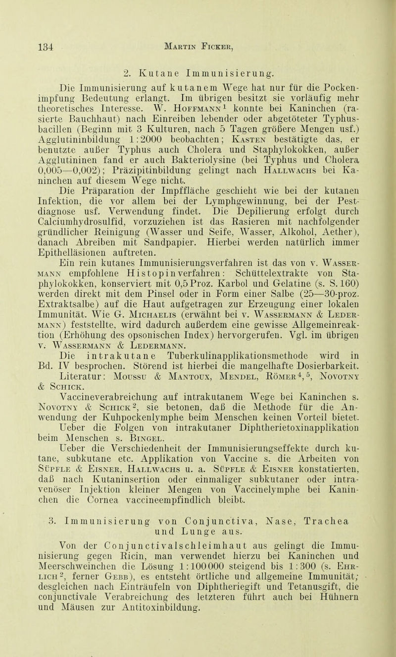 2. Kutane Immunisierung. Die Immunisierung auf kutanem Wege hat nur für die Pocken- impfung Bedeutung erlangt. Im übrigen besitzt sie vorläufig mehr theoretisches Interesse. W. Hoffmann1 konnte bei Kaninchen (ra- sierte Bauchhaut) nach Einreiben lebender oder abgetöteter Typhus- bacillen (Beginn mit 3 Kulturen, nach 5 Tagen größere Mengen usf.) Agglutininbildung 1:2000 beobachten; Kasten bestätigte das, er benutzte außer Typhus auch Cholera und Staphylokokken, außer Agglutininen fand er auch Bakteriolysine (bei Typhus und Cholera 0,005—0,002); Präzipitinbildung gelingt nach Hallwachs bei Ka- ninchen auf diesem Wege nicht. Die Präparation der Impffläche geschieht wie bei der kutanen Infektion, die vor allem bei der Lymphgewinnung, bei der Pest- diagnose usf. Verwendung findet. Die Depilierung erfolgt durch Calciumhydrosulfid, vorzuziehen ist das Rasieren mit nachfolgender gründlicher Reinigung (Wasser und Seife, Wasser, Alkohol, Aether), danach Abreiben mit Sandpapier. Hierbei werden natürlich immer Epithelläsionen auftreten. Ein rein kutanes Immunisierungsverfahren ist das von v. Wasser- mann empfohlene Hi stop in verfahren : Schüttelextrakte von Sta- phylokokken, konserviert mit 0,5Proz. Karbol und Gelatine (s. S. 160) werden direkt mit dem Pinsel oder in Form einer Salbe (25—30-proz. Extraktsalbe) auf die Haut aufgetragen zur Erzeugung einer lokalen Immunität. Wie G. Michaelis (erwähnt bei v. Wassermann & Leder- mann) feststellte, wird dadurch außerdem eine gewisse Allgemeinreak- tiou (Erhöhung des opsonischen Index) hervorgerufen. Vgl. im übrigen v. Wassermann & Ledermann. Die intrakutane Tuberkulinapplikationsmethode wird in Bd. IV besprochen. Störend ist hierbei die mangelhafte Dosierbarkeit, Literatur: Moussu & Mantoux, Mendel, Römer4,5, Novotny & Schick. Vaccineverabreichung auf intrakutanem Wege bei Kaninchen s. Novotny & Schick2, sie betonen, daß die Methode für die An- wendung der Kuhpockenlymphe beim Menschen keinen Vorteil bietet. Ueber die Folgen von intrakutaner Diphtherietoxinapplikation beim Menschen s. Bingel. Ueber die Verschiedenheit der Immunisierungseffekte durch ku- tane, subkutane etc. Applikation von Vaccine s. die Arbeiten von Süpfle & Eisner, Hallwachs u. a. Süpfle & Eisner konstatierten, daß nach Kutaninsertion oder einmaliger subkutaner oder intra- venöser Injektion kleiner Mengen von Vaccinelymphe bei Kanin- chen die Cornea vaccineempfindlich bleibt. 3. Immunisierung von Conjunctiva, Nase, Trachea und Lunge aus. Von der Conjunctivalschleimhaut aus gelingt die Immu- nisierung gegen Ricin, man verwendet hierzu bei Kaninchen und Meerschweinchen die Lösung 1:100000 steigend bis 1:300 (s. Ehr- lich2, ferner Gebb), es entsteht örtliche und allgemeine Immunität; desgleichen nach Einträufeln von Diphtheriegift und Tetanusgift, die conjunctivale Verabreichung des letzteren führt auch bei Hühnern und Mäusen zur Antitoxinbildung.