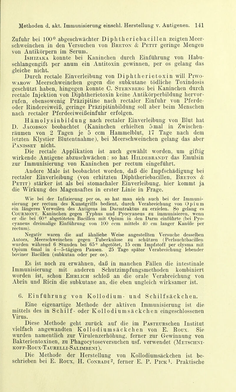 Zufuhr bei 100° abgeschwächter Diphtheriebacillen zeigten Meer- schweinchen in den Versuchen von Breton & Petit geringe Mengen von Antikörpern im Serum. Ishizaka konnte bei Kaninchen durch Einführung von Habu- schlangengift per anum ein Antitoxin gewinnen, per os gelang das gleiche nicht. Durch rectale Einverleibung von Diphtherietoxin will Piwo- warow Meerschweinchen gegen die subkutane tödliche Toxindosis geschützt haben, hingegen konnte C. Sternberg bei Kaninchen durch rectale Injektion von Diphtherietoxin keine Antikörperbildung hervor- rufen, ebensowenig Präzipitine nach rectaler Einfuhr von Pferde- oder Rindereiweiß, geringe Präzipitinbildung soll aber beim Menschen nach rectaler Pferdeeiweißeinfuhr erfolgen. Hämolysinbildung nach rectaler Einverleibung von Blut hat D. Jacobson beobachtet (Kaninchen erhielten 5 mal in Zwischen- räumen von 2 Tagen je 5 ccm Hammelblut, 17 Tage nach dem letzten Klystier Blutentnahme), bei Meerschweinchen gelang das aber Panisset nicht. Die rectale Applikation ist auch gewählt worden, um giftig wirkende Antigene abzuschwächen: so hat Hildebrandt das Emulsin zur Immunisierung von Kaninchen per rectum eingeführt. Andere Male ist beobachtet worden, daß die Impfschädigung bei rectaler Einverleibung (von erhitzten Diphtheriebacillen, Breton & Petit) stärker ist als bei stomachaler Einverleibung, hier kommt ja die Wirkung des Magensaftes in erster Linie in Frage. Wie bei der Infizierung per os, so hat man sich auch bei der Immuni- sierung per rectum des Kunstgriffs bedient, durch Verabreichung von Opium ein längeres Verweilen des Antigens im Darmtraktus zu erzielen. So gelang es Courmont, Kaninchen gegen Typhus und Pyocyaneus zu immunisieren, wenn er die bei 60° abgetöteten Bacillen mit Opium in den Darm einführte (bei Pyo- cyaneus dreimalige Einführung von 100 ccm mittels 40 cm langer Kanüle per rectum). Negativ waren die auf ähnliehe Weise angestellten Versuche desselben Autors, Meerschweinchen gegen Tuberkulose zu schützen (Perlsuchtbacillen wurden während 6 Stunden bei 65° abgetötet, 15 ccm Impfstoff per clysma mit Opium 6mal in 4—5-tägigen Pausen. 25 Tage später Verabreichung lebender boviner Bacillen (subkutan oder per os). Es ist noch zu erwähnen, daß in manchen Fällen die intestinale Immunisierung mit anderen Schutzimpfungsmethoden kombiniert worden ist, schon Ehrlich schloß an die orale Verabreichung von Abrin und Ricin die subkutane an, die eben ungleich wirksamer ist. 6. Einführung von Kollodium- und Schilf säckchen. Eine eigenartige Methode der aktiven Immunisierung ist die mittels des in Schilf - oder Kollodiumsäckchen eingeschlossenen Virus. Diese Methode geht zurück auf die im PASTEURschen Institut vielfach angewandten Kollodium säe kchen von E. Roux. Sie wurden namentlich zur Virulenzerhöhung, ferner zur Gewinnung von Bakterientoxinen, zu Phagocytoseversuchen usf. verwendet (Metschni- koff-Roux-Taurelli-Salimbeni). Die Methode der Herstellung von Kollodiumsäckchen ist be- schrieben bei E. Roux, H. Conradi2, ferner E. P. Pick1. Praktische