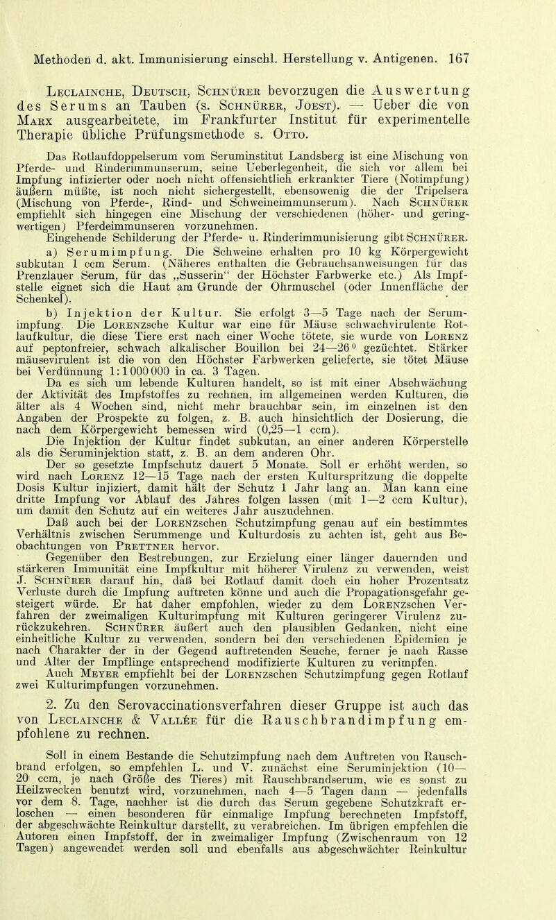 Leclainche, Deutsch, Schnürer bevorzugen die Auswertung des Serums an Tauben (s. Schnürer, Joest). — Ueber die von Marx ausgearbeitete, im Frankfurter Institut für experimentelle Therapie übliche Prüfungsmethode s. Otto. Das Rotlaufdoppelserum vom Seruminstitut Landsberg ist eine Mischung vou Pferde- und Rinderimmunserum, seine Ueberlegenheit, die sich vor allem bei Impfung infizierter oder noch nicht offensichtlich erkrankter Tiere (Notimpfung) äußern müßte, ist noch nicht sichergestellt, ebensowenig die der Tripelsera (Mischung von Pferde-, Rind- und Schweineimmunserum). Nach Schnürer empfiehlt sich hingegen eine Mischung der verschiedenen (höher- und gering- wertigen) Pferdeimmunseren vorzunehmen. Eingehende Schilderung der Pferde- u. Rinderimmunisierung gibt Schnürer. a) Serumimpfung. Die Schweine erhalten pro 10 kg Körpergewicht subkutan 1 ccm Serum. (Näheres enthalten die Gebrauchsanweisungen für das Prenzlauer Serum, für das „Susserin der Höchster Farbwerke etc.) Als Impf- stelle eignet sich die Haut am Grunde der Ohrmuschel (oder Innenfläche der Schenkel). b) Injektion der Kultur. Sie erfolgt 3—5 Tage nach der Serum- impfung. Die LoRENZsche Kultur war eine für Mäuse schwachvirulente Rot- laufkultur, die diese Tiere erst nach einer Woche tötete, sie wurde von Lorenz auf peptonfreier, schwach alkalischer Bouillon bei 24—26° gezüchtet. Stärker mäusevirulent ist die von den Höchster Farbwerken gelieferte, sie tötet Mäuse bei Verdünnung 1:1000 000 in ca. 3 Tagen. Da es sich um lebende Kulturen handelt, so ist mit einer Abschwächung der Aktivität des Impfstoffes zu rechnen, im allgemeinen werden Kulturen, die älter als 4 Wochen sind, nicht mehr brauchbar sein, im einzelnen ist den Angaben der Prospekte zu folgen, z. B. auch hinsichtlich der Dosierung, die nach dem Körpergewicht bemessen wird (0,25—1 ccm). Die Injektion der Kultur findet subkutan, an einer anderen Körperstelle als die Seruminjektion statt, z. B. an dem anderen Ohr. Der so gesetzte Impfschutz dauert 5 Monate. Soll er erhöht werden, so wird nach Lorenz 12—15 Tage nach der ersten Kulturspritzung die doppelte Dosis Kultur injiziert, damit hält der Schutz 1 Jahr lang an. Man kann eine dritte Impfung vor Ablauf des Jahres folgen lassen (mit 1—2 ccm Kultur), um damit den Schutz auf ein weiteres Jahr auszudehnen. Daß auch bei der LoRENZschen Schutzimpfung genau auf ein bestimmtes Verhältnis zwischen Serummenge und Kulturdosis zu achten ist, geht aus Be- obachtungen von Prettner hervor. Gegenüber den Bestrebungen, zur Erzielung einer länger dauernden und stärkeren Immunität eine Impfkultur mit höherer Virulenz zu verwenden, weist J. Schnürer darauf hin, daß bei Rotlauf damit doch ein hoher Prozentsatz Verluste durch die Impfung auftreten könne und auch die Propagationsgefahr ge- steigert würde. Er hat daher empfohlen, wieder zu dem LoRENZschen Ver- fahren der zweimaligen Kulturimpfung mit Kulturen geringerer Virulenz zu- rückzukehren. Schnürer äußert auch den plausiblen Gedanken, nicht eine einheitliche Kultur zu verwenden, sondern bei den verschiedenen Epidemien je nach Charakter der in der Gegend auftretenden Seuche, ferner je nach Rasse und Alter der Impflinge entsprechend modifizierte Kulturen zu verimpfen. Auch Meyer empfiehlt bei der LoRENZschen Schutzimpfung gegen Rotlauf zwei Kulturimpfungen vorzunehmen. 2. Zu den Serovaccinationsverfahren dieser Gruppe ist auch das von Leclainche & Vallee für die Rauschbrandimpfung em- pfohlene zu rechnen. Soll in einem Bestände die Schutzimpfung nach dem Auftreten von Rausch- brand erfolgen, so empfehlen L. und V. zunächst eine Seruminjektion (10— 20 ccm, je nach Größe des Tieres) mit Rauschbrandserum, wie es sonst zu Heilzwecken benutzt wird, vorzunehmen, nach 4—5 Tagen dann — jedenfalls vor dem 8. Tage, nachher ist die durch das Serum gegebene Schutzkraft er- loschen — einen besonderen für einmalige Impfung berechneten Impfstoff, der abgeschwächte Reinkultur darstellt, zu verabreichen. Im übrigen empfehlen die Autoren einen Impfstoff, der in zweimaliger Impfung (Zwischenraum von 12 Tagen) angewendet werden soll und ebenfalls aus abgeschwächter Reinkultur