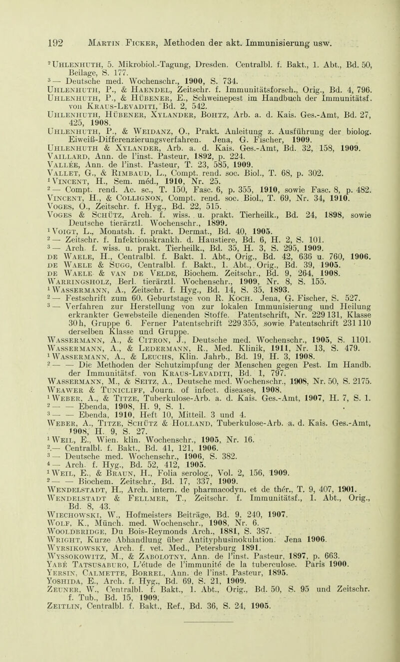 2 Uhlenhuth, 5. Mikrobiol.-Tagung, Dresden. Centralbl. f. Bakt., 1. Abt., Bd. 50, Beilage, S. 177. 3 — Deutsche med. Wochenschr., 1900, S. 734. Uhlenhuth, P., & Haendel, Zeitschr. f. Immunitätsforsch., Orig., Bd. 4, 796. Uhlenhuth, P., & Hübener, E., Schweinepest im Handbuch der Immunitätsf. von Kraus-Levaditi, Bd. 2, 542. Uhlenhuth, Hübener, Xylander, Bohtz, Arb. a. d. Kais. Ges.-Amt, Bd. 27, 425, 1908. Uhlenhuth, P., & Weidanz, O., Prakt, Anleitung z. Ausführung der biolog. Eiweiß-Differenzierungsverfahren. Jena, G. Fischer, 1909. Uhlenhuth & Xylander, Arb. a. d. Kais. Ges.-Amt, Bd. 32, 158, 1909. Vaillard, Ann. de 1'inst. Pasteur, 1892, p. 224. Vallee, Ann. de l'inst. Pasteur, T. 23, 585, 1909. Vallet, G., & Rimbaud, L., Compt. rend. soc. Biol., T. 68, p. 302. 1 Vincent, H., Sem. med., 1910, Nr. 25. 2 — Compt. rend. Ac. sc, T. 150, Fase. 6, p. 355, 1910, sowie Fase. 8, p. 482. Vincent, H., & Collignon, Compt. rend. soc. Biol., T. 69, Nr. 34, 1910. Voges, O., Zeitschr. f. Hyg., Bd. 22, 515. Voges & Schütz, Aren. f. wiss. u. prakt. Tierhedk., Bd. 24, 1898, sowie Deutsche tierärztl. Wochenschr., 1899. 1 Voigt, L., Monatsh. f. prakt. Dermat., Bd. 40, 1905. 2— Zeitschr. f. Infektionskrankh. d. Haustiere, Bd. 6, H. 2, S. 101. 3— Arch. f. wiss. u. prakt. Tierheilk., Bd. 35, H. 3, S. 295, 1909. de Waele, H., Centralbl. f. Bakt. 1. Abt., Orig., Bd. 42, 636 u. 760, 1906. de Waele & Sugg, Centralbl. f. Bakt., 1. Abt., Orig., Bd. 39, 1905. de Waele & van de Velde, Biochem. Zeitschr., Bd. 9, 264, 1908. VVarringsholz, Berl. tierärztl. Wochenschr., 1909, Nr. 8, S. 155. 1 Wassermann, A., Zeitschr. f. Hyg., Bd. 14, S. 35, 1893. 2 — Festschrift zum 60. Geburtstage von R. Koch. Jena, G. Fischer, S. 527. 3 — Verfahren zur Herstellung von zur lokalen Immunisierung und Heilung erkrankter Gewebsteile dienenden Stoffe. Patentschrift, Nr. 229131, Klasse 30h, Gruppe 6. Ferner Patentschrift 229 355, sowie Patentschrift 231110 derselben Klasse und Gruppe. Wassermann, A., & Citron, J., Deutsche med. Wochenschr., 1905, S. 1101. Wassermann, A., & Ledermann, R., Med. Klinik, 1911, Nr. 13, S. 479. 1 Wassermann, A., & Leuchs, Klin. Jahrb., Bd. 19, H. 3, 1908. 2 — — Die Methoden der Schutzimpfung der Menschen gegen Pest. Im Handb. der Immunitätsf. von Kraus-Levaditi, Bd. 1, 797. Wassermann, M., & Seitz, A., Deutsche med. Wochenschr., 1908, Nr. 50, S. 2175. Weawer & Tunicliff, Journ. of infect. diseases, 1908. 1 Weber, A., & Titze, Tuberkulose-Arb. a. d. Kais. Ges.-Amt, 1907, H. 7, S. 1. 2 Ebenda, 1908, H. 9, S. 1. 3 Ebenda, 1910, Heft 10, Mitteil. 3 und 4. Weber, A., Titze, Schütz & Holland, Tuberkulose-Arb. a. d. Kais. Ges.-Amt, 1908, H. 9, S. 27. xWeil, E., Wien. klin. Wochenschr., 1905, Nr. 16. Centralbl. f. Bakt., Bd. 41, 121, 1906. 3— Deutsche med. Wochenschr., 1906, S. 382. 4— Arch. f. Hyg., Bd. 52, 412, 1905. 1 Weil, E., & Braun, H., Folia serolog., Vol. 2, 156, 1909. 2 Biochem. Zeitschr., Bd. 17, 337, 1909. Wendelstadt, H., Arch. intern, de pharmacodyn. et de ther., T. 9, 407, 1901. Wendelstadt & Fellmer, T., Zeitschr. f. Immunitätsf., 1. Abt., Orig., Bd. 8, 43. Wiechowski, W., Hofmeisters Beiträge, Bd. 9, 240, 1907. Wolf, K., Münch, med. Wochenschr., 1908, Nr. 6. Wooldbridge, Du Bois-Reymonds Arch., 1881, S. 387. WriGHT, Kurze Abhandlung über Antityphusinokulation. Jena 1906. Wyrsikowsky, Arch. f. vet, Med., Petersburg 1891. Wyssokowitz, M., & Zabolotny, Ann. de l'inst. Pasteur, 1897, p. 663. Yabe Tatsusaburo, L'etude de l'immunite de la tuberculose. Paris 1900. Yersin. Calmette, Borrel, Ann. de l'inst. Pasteur, 1895. Yoshida, E., Arch. f. Hyg., Bd. 69, S. 21, 1909. Zeuner, W., Centralbl. f. Bakt., 1. Abt., Orig., Bd. 50, S. 95 und Zeitschr. f. Tub., Bd. 15, 1909. Zeitlin, Centralbl. f. Bakt., Ref., Bd. 36, S. 24, 1905.