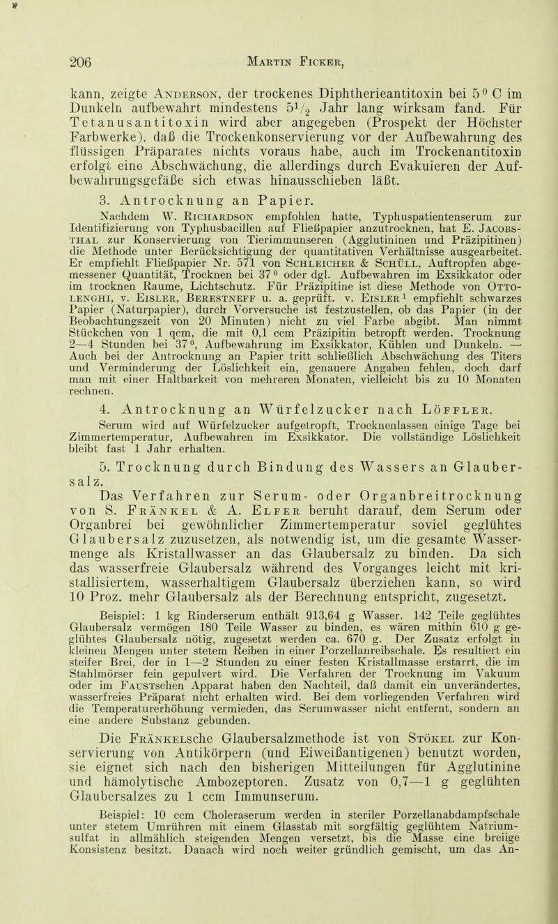 kann, zeigte Anderson, der trockenes Diphtherieantitoxin bei 5° C im Dunkeln aufbewahrt mindestens 51/2 Jahr lang wirksam fand. Für Tetanusantitoxin wird aber angegeben (Prospekt der Höchster Farbwerke), daß die Trockenkonservierung vor der Aufbewahrung des flüssigen Präparates nichts voraus habe, auch im Trockenantitoxin erfolgt eine Abschwächung, die allerdings durch Evakuieren der Auf- bewahrungsgefäße sich etwas hinausschieben läßt. 3. Antrocknung an Papier. Nachdem W. Richardson empfohlen hatte, Typhuspatientenserum zur Identifizierung von Typhusbacillen auf Fließpapier anzutrocknen, hat E. Jacobs- thal zur Konservierung von Tierimmunseren (Agglutininen und Präzipitinen) die Methode unter Berücksichtigung der quantitativen Verhältnisse ausgearbeitet. Er empfiehlt Fließpapier Nr. 571 von Schleicher & Schöll, Auftropfen abge- messener Quantität, Trocknen bei 37° oder dgl. Aufbewahren im Exsikkator oder im trocknen Räume, Lichtschutz. Für Präzipitine ist diese Methode von Otto- lenghi, v. Eisler, Berestneff u. a. geprüft, v. Eisler 1 empfiehlt schwarzes Papier (Naturpapier), durch Vorversuche ist festzustellen, ob das Papier (in der Beobachtungszeit von 20 Minuten) nicht zu viel Farbe abgibt. Man nimmt Stückchen von 1 qcm, die mit 0,1 ccm Präzipitin betropft werden. Trocknung 2—4 Stunden bei 37 °, Aufbewahrung im Exsikkator, Kühlen und Dunkeln. — Auch bei der Antrocknung an Papier tritt schließlich Abschwächung des Titers und Verminderung der Löslichkeit ein, genauere Angaben fehlen, doch darf man mit einer Haltbarkeit von mehreren Monaten, vielleicht bis zu 10 Monaten rechnen. 4. Antrocknung an Würfelzucker nach Löffler. Serum wird auf Würfelzucker aufgetropft, Trocknenlassen einige Tage bei Zimmertemperatur, Aufbewahren im Exsikkator. Die vollständige Löslichkeit bleibt fast 1 Jahr erhalten. 5. Trocknung durch Bindung des Wassers an Glauber- salz. Das Verfahren zur Serum- oder Organbreitrocknung von S. Frankel & A. Elfer beruht darauf, dem Serum oder Organbrei bei gewöhnlicher Zimmertemperatur soviel geglühtes Glaubersalz zuzusetzen, als notwendig ist, um die gesamte Wasser- menge als Kristallwasser an das Glaubersalz zu binden. Da sich das wasserfreie Glaubersalz während des Vorganges leicht mit kri- stallisiertem, wasserhaltigem Glaubersalz überziehen kann, so wird 10 Proz. mehr Glaubersalz als der Berechnung entspricht, zugesetzt. Beispiel: 1 kg Rinderserum enthält 913,64 g Wasser. 142 Teile geglühtes Glaubersalz vermögen 180 Teile Wasser zu binden, es wären mithin 610 g ge- glühtes Glaubersalz nötig, zugesetzt werden ca. 670 g. Der Zusatz erfolgt in kleinen Mengen unter stetem Reiben in einer Porzellanreibschale. Es resultiert ein steifer Brei, der in 1—2 Stunden zu einer festen Kristallmasse erstarrt, die im Stahlmörser fein gepulvert wird. Die Verfahren der Trocknung im Vakuum oder im FAüSTschen Apparat haben den Nachteil, daß damit ein unverändertes, wasserfreies Präparat nicht erhalten wird. Bei dem vorliegenden Verfahren wird die Temperaturerhöhung vermieden, das Serumwasser nicht entfernt, sondern an eine andere Substanz gebunden. Die FRÄNKELSche Glaubersalzmethode ist von Stökel zur Kon- servierung von Antikörpern (und Eiweißantigenen) benutzt worden, sie eignet sich nach den bisherigen Mitteilungen für Agglutinine und hämolytische Ambozeptoren. Zusatz von 0,7—1 g geglühten Glaubersalzes zu 1 ccm Immunserum. Beispiel: 10 ccm Choleraserum werden in steriler Porzellanabdampfschale unter stetem Umrühren mit einem Glasstab mit sorgfältig geglühtem Natrium- sulfat in allmählich steigenden Mengen versetzt, bis die Masse eine breiige Konsistenz besitzt. Danach wird noch weiter gründlich gemischt, um das An-