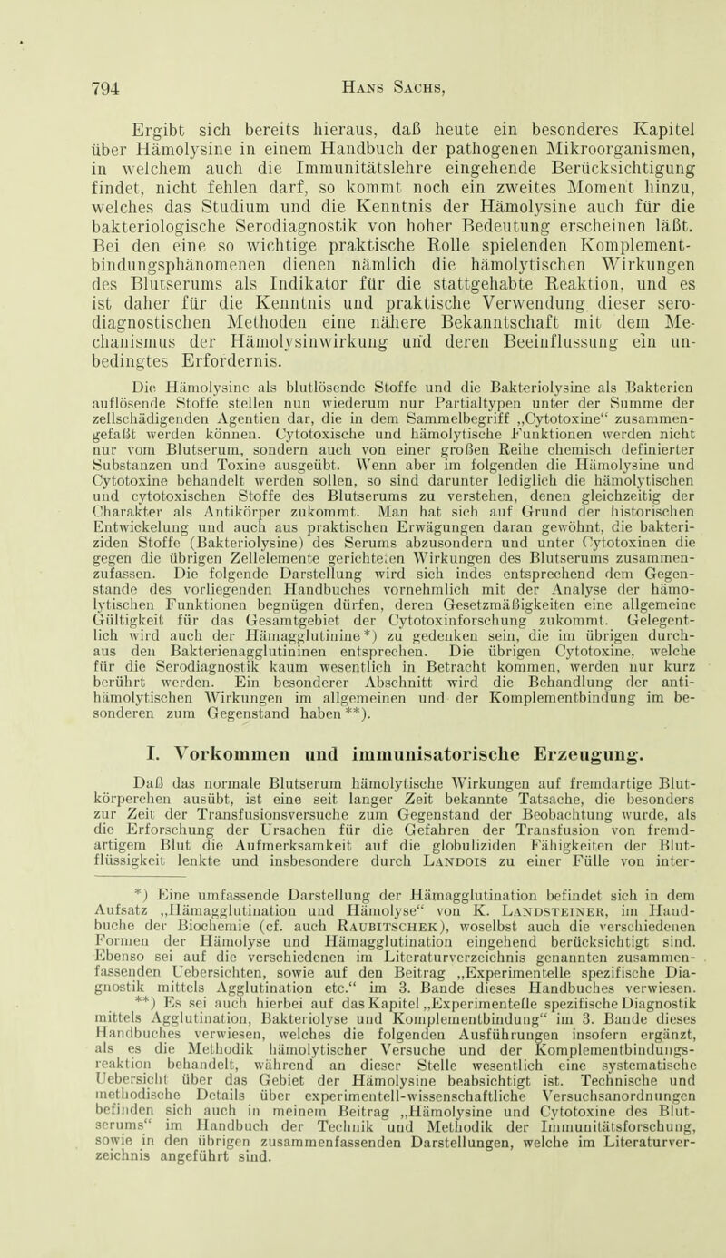 Ergibt sich bereits hieraus, daß heute ein besonderes Kapitel über Hämolysine in einem Handbuch der pathogenen INIikroorganisraen, in welchem auch die Immunitätslehre eingehende Berücksichtigung findet, nicht fehlen darf, so kommt noch ein zweites Moment hinzu, welches das Studium und die Kenntnis der Hämolysine auch für die bakteriologische Serodiagnostik von hoher Bedeutung erscheinen läßt. Bei den eine so wichtige praktische Bolle spielenden Komplement- bindungsphänomenen dienen nämlich die hämolytischen Wirkungen des Blutserums als Indikator für die stattgehabte Reaktion, und es ist daher für die Kenntnis und praktische Verwendung dieser sero- diagnostischen Methoden eine nähere Bekanntschaft mit dem Me- chanismus der Hämolysinwirkung und deren Beeinflussung ein un- bedingtes Erfordernis. Die Hämolysine als blutlösende Stoffe und die Bakteriolysine als T3akterieu auflösende Stoffe stellen nun wiederum nur Partialtypen unter der Summe der zellscliädigenden Agentlen dar, die ia dem Sammelbegriff „CytotoxLne zusammen- gefaßt werden können. Cytotoxische und hämolytische Funktionen werden nicht nur vom Blutserum, sondern auch von einer großen Reihe chemisch definierter Substanzen und Toxine ausgeübt. Wenn aber im folgenden die Hämolysine und Cytotoxine behandelt werden sollen, so sind darunter lediglich die hämolytischen und cytotoxischen Stoffe des Blutserums zu verstehen, denen gleichzeitig der Charakter als Antikörper zukommt. Man hat sich auf Grund der historischen Entwickelung und auch aus praktischen Erwägungen daran gewöhnt, die bakteri- ziden Stoffe (Bakteriolysine) des Serums abzusondern und unter Cytotoxinen die gegen die übrigen Zellelement« gerichte'.en Wirkungen des Blutserums zusammen- zufassen. Die folgende Darstellung wird sich indes entsprechend dem Gegen- stande des vorliegenden Handbuciies vornehmlich mit der Analyse der hämo- lytischen Funktionen begnügen dürfen, deren Gesetzmäßigkeiten eine allgemeine Gültigkeit für da.s Gesamtgebiet der Cytotoxinforschung zukommt. Gelegent- lich wird auch der Hämagglutinine *) zu gedenken sein, die im übrigen durch- aus den Bakterienagglutininen entsprechen. Die übrigen Cytotoxine, welche für die Serodiagnostik kaum wesentlich in Betracht kommen, werden nur kurz berührt werden. Ein besonderer Abschnitt wird die Behandlung der anti- hämolytischen Wirkungen im allgemeinen und der Komplementbindung im be- sonderen zum Gegenstand haben **). I. Vorkommen und immunisatorische Erzeugung. Daß das normale Blutserum hämolytische Wirkungen auf fremdartige Blut- körperchen ausübt, ist eine seit langer Zeit bekannte Tatsache, die besonders zur Zeit der Transfusionsversuche zum Gegenstand der Beobachtung wurde, als die Erforschung der Ursachen für die Gefahren der Transfusion von fremd- artigem Blut die Aufmerksamkeit auf die globuliziden Fähigkeiten der Blut- flüssigkeit lenkte und insbesondere durch Landois zu einer Fülle von intcr- *) Eine umfassende Darstellung der Hämagglutiuation befindet sich in dem Aufsatz „Hämagglutination und Hämolyse von K. Landsteiner, im Hand- buche der Biochemie (cf. auch Raubitschek), woselbst auch die verschiedenen Formen der Hämolyse und Hämagglutination eingehend berücksichtigt sind. Ebenso sei auf die verschiedenen im Literaturverzeichnis genannten zusammen- fassenden Uebersichten, sowie auf den Beitrag „Experimentelle spezifische Dia- gnostik mittels Agglutination etc. iin 3. Bande dieses Handbuches verwiesen. **) Es sei aucTi hierbei auf das Kapitel „Exjjerimentefle spezifische Diagnostik mittels Agglutination, Bakteriolyse und Komplementbindung im 3. Bande dieses Handbuches verwiesen, welches die folgenden Ausführungen insofern ergänzt, als es die Methodik hämolytischer Versuche und der Komplementbindungs- reaktion behandelt, während an dieser Stelle wesentlich eine systematische Uebersiclil über das Gebiet der Hämolysine beabsichtigt ist. Technische und methodische Details über experimentell-wissenschaftliche Versuciisanordnungcn befinden sich auch in meinem Beitrag „Hämolysine und Cytotoxine des Blut- serums im Handbuch der Technik und Methodik der Immunitätsforschung, sowie in den übrigen zusammenfassenden Darstellungen, welche im Literaturver- zeichnis angeführt sind.