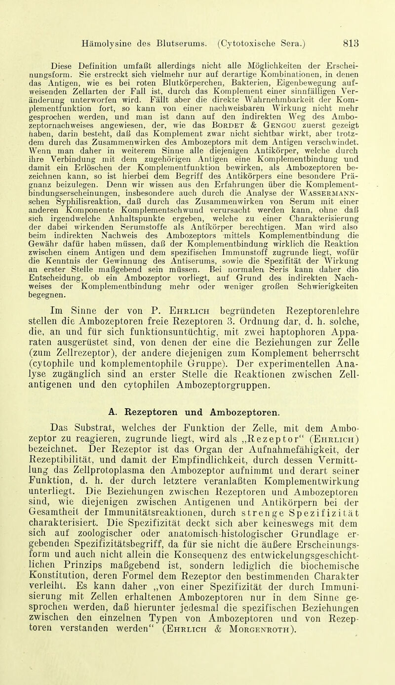 Diese Definition umfaßt allerdings nicht alle Möglichkeiten der Erschei- nungsform. Sie erstreclct sich vielmehr nur auf derartige Kombinationen, in denen das Antigen, wie es bei roten Blutkörperchen, Bakterien, Eigenbewegung auf- weisenden Zellarten der Fall ist, durch das Komplement einer sinnfälligen Ver- änderung unterworfen wird. Fällt aber die direkte Wahrnehmbarkeit der Kom- plementfunktion fort, so kann von einer nachweisbaren Wirkung nicht mehr gesprochen werden, und man ist dann auf den indirekten Weg des Ambo- zeptornachweises angewiesen, der, wie das Bürdet & Gengou zuerst gezeigt haben, darin besteht, daß das Komplement zwar nicht sichtbar wirkt, aber trotz- dem durch das Zusammenwirken des Ambozeptors mit dem Antigen verschwindet. Wenn man daher in weiterem Sinne alle diejenigen Antikörper, welche durch ihre Verbindung mit dem zugehörigen Antigen eine Komplementbindung und damit ein Erlöschen der Komplementfunktion bewirken, als Ambozeptoren be- zeichnen kann, so ist hierbei dem Begriff des Antikörpers eine besondere Prä- gnanz beizulegen. Denn wir wissen aus den Erfahrungen über die Komplement- bindungserscheinungen, insbesondere auch durch die Analyse der Wassermann- schen Syphilisreaktion, daß durch das Zusammenwirken von Serum mit einer anderen Komponente Komplementschwund verursacht werden kann, ohne daß sich irgendwelche Anhaltspunkte ergeben, welche zu einer Charakterisierung der dabei wirkenden Serumstoffe als Antikörper berechtigen. Man wird also beim indirekten Nachweis des Ambozeptors mittels Komplementbindung die Gewähr dafür haben müssen, daß der Komplementbindung wirklich die Reaktion zwischen einem Antigen und dem spezifischen Immunstoff zugrunde liegt, wofür die Kenntnis der Gewinnung des Antiserums, sowie die Spezifität der Wirkung an erster Stelle maßgebend sein müssen. Bei normalen Seris kann daher die Entscheidung, ob ein Ambozeptor vorliegt, auf Grund des indirekten Nach- weises der Komplementbindung mehr oder weniger großen Schwierigkeiten begegnen. Im Sinne der von P. Ehelich begründeten Rezeptorenlehre stellen die Ambozeptoren freie Rezeptoren 3. Ordnung dar, d. h. solche, die, an und für sich funktionsuntüchtig, mit zwei haptophoren Appa- raten ausgerüstet sind, von denen der eine die Beziehungen zur Zelle (zum Zellrezeptor), der andere diejenigen zum Komplement beherrscht (cytophile und komplementophile Gruppe). Der experimentellen Ana- lyse zugänglich sind an erster Stelle die Reaktionen zwischen Zell- antigenen und den cytophilen Ambozeptorgruppen. A. Rezeptoren und Ambozeptoren. Das Substrat, welches der Funktion der Zelle, mit dem Ambo- zeptor zu reagieren, zugrunde liegt, wird als ,,Rezeptor (Ehrlich) bezeichnet. Der Rezeptor ist das Organ der Aufnahmefähigkeit, der Rezeptibilität, und damit der Empfindlichkeit, durch dessen Vermitt- lung das Zellprotoplasma den Ambozeptor aufnimmt und derart seiner Funktion, d. h. der durch letztere veranlaßten Komplementwirkung unterliegt. Die Beziehungen zwischen Rezeptoren und Ambozeptoren sind, wie diejenigen zwischen Antigenen und Antikörpern bei der Gesamtheit der Immunitätsreaktionen, durch strenge Spezifizität charakterisiert. Die Spezifizität deckt sich aber keineswegs mit dem sich auf zoologischer oder anatomisch-histologischer Grundlage er- gebenden Spezifizitätsbegriff, da für sie nicht die äußere Erscheinungs- form und auch nicht allein die Konsequenz des entwickelungsgeschicht- lichen_ Prinzips maßgebend ist, sondern lediglich die biochemische Konstitution, deren Formel dem Rezeptor den bestimmenden Charakter verleiht. Es kann daher ,,von einer Spezifizität der durch Immuni- sierung mit Zellen erhaltenen Ambozeptoren nur in dem Sinne ge- sprochen werden, daß hierunter jedesmal die spezifischen Beziehungen zwischen den einzelnen Typen von Ambozeptoren und von Rezep- toren verstanden werden (Ehrlich & Morgekroth).