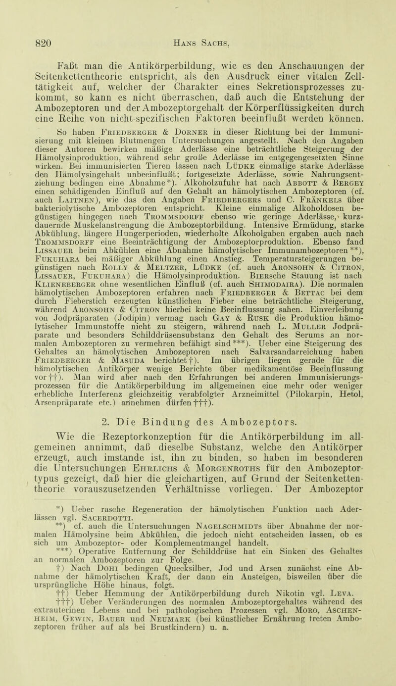 Faßt man die Antikörperbildung, wie es den Anscliauuugen der Seitenkettentheorie entspriclit, als den Ausdruck einer vitalen Zell- tätigkeit auf, welcher der Charakter eines Sekretionsprozesses zu- kommt, so kann es nicht überraschen, daß auch die Entstehung der Ambozeptoren und der Ambozeptorgehalt der Körperflüssigkeiten durch eine Reihe von nicht-spezifischen Faktoren beeinflußt werden können. So haben Friedbekger & Dorner in dieser Riclituug bei der Immuni- sierung mit kleinen Blutmengeu Untersuchungen angestellt. Nach den Angaben dieser Autoren bewirken mäßige Aderlässe eine beträchtliche Steigerung der Hämolysinproduktion, während sehr große Aderlässe im entgegengesetzten Sinne wirken. Bei immunisierten Tieren lassen nach LÜDKE einmalige starke Aderlässe den Hämolysingehalt unbeeinflußt; fortgesetzte Aderlässe, sowie Nahruugsent- ziehung bedingen eine Abnahme*). Alkoholzufuhr hat nach Abbott & Bergey einen schädigenden Einfluß auf den Gehalt an hämolytischen Ambozeptoren (cf. auch Laitnen), wie das den Angaben Friedbergers und C. Frankels über bakteriolytische Ambozeptoren entspricht. Kleine einmalige Alkoholdosen be- günstigen hingegen nach Trommsdorff ebenso wie geringe Aderlässe,^ kurz- dauernde Muskelaustrengung die Ambozeptorbildung. Intensive Ermüdung, starke Abkühlung, längere Hungerperiodeu, wiederholte Alkoholgaben ergaben auch nach Trommsdorff eine Beeinträchtigung der Ambozeptorproduktion. Ebenso fand Lissauer beim Abkühlen eine Abuahme hämolytischer Immunambozeptoren **), Fukuhara bei mäßiger Abkühlung einen Anstieg. Temperatursteigerungen be- günstigen nach RoLLY & Meltzer, Lüdke (cf. auch Aronsohn & (Jitron, Lissauer, Fukuhara) die Hämolysinproduktion. BiERsche Stauung ist nach Klieneberger ohne wesentlichen Einfluß (cf. auch Shimodair.a). Die normalen hämolytischen Ambozeptoren erfahren nach Friedberger & Bettac bei dem durch Fieberstich erzeugten künstlichen Fieber eine beträchtliche Steigerung, während Aronsohn & Citron hierbei keine Beeinflussung sahen. Einverleibung von Jodpräparaten (Jedipin) vermag nach Gay & RusK die Produktion hämo- lytischer Immunstoffe nicht zu steigern, während nach L. Muller Jodprä- parate und besonders Schilddrüsensubstanz den Gehalt des Serums an nor- malen Ambozeptoren zu vermehren befähigt sind ***). Ueber eine Steigerung des Gehaltes an hämolytischen Ambozeptoren nach Salvarsandarreichung haben P'riedberger & Masuda berichtet t)- Im übrigen liegen gerade für die hämolytischen Antikörper wenige Berichte über medikamentöse Beeinflussung vorft). Man wird aber nach den Erfahrungen bei anderen Immunisierungs- prozessen für die Antikörperbildung im allgemeinen eine mehr oder weniger erhebliche Interferenz gleichzeitig verabfolgter Arzneimittel (Pilokarpin, Hetol, Arsenpräparate etc.) artnehmen dürfen ftt)- Wie die Rezeptorkonzeption für die Antikörperbildung im all- gemeinen annimmt, daß dieselbe Substanz, welche den Antikörper erzeugt, auch imstande ist, ihn zu binden, so haben im besonderen die Untersuchungen Ehrlichs & Morgeistroths für den Anibozeptor- typus gezeigt, daß hier die gleichartigen, auf Grund der Seitenketten- theorie vorauszusetzenden Verhältnisse vorliegen. Der Ambozeptor *) Ueber rasche Regeneration der hämolytischen Funktion nach Ader- lässen vgl. Sacerdotti. **) cf. auch die Untersuchungen Nagelschmidts über Abnahme der nor- malen Hämolysine beim Abkühlen, die jedoch nicht entscheiden lassen, ob es sich um Ambozeptor- oder Komplemeutmangel handelt. ***) Operative Entfernung der Schilddrüse hat ein Sinken des Geiialtes t) Nach Dohi bedingen Quecksilber, Jod und Arsen zunächst eine Ab- nahme der hämolytischen Kraft, der dann ein Ansteigen, bisweilen über die ursprüngliche Höhe hinaus, folgt. tt) Ueber Hemmung der Antikörperbildung durch Nikotin vgl. Leva. ttt) Ueber Veränderungen des normalen Ambozeptorgehaltes während des extrauterinen Lebens und bei pathologischen Prozessen vgl. MoRO, Aschen- heim, Gevvin, Bauer und Neumark (bei künstlicher Ernährung treten Ambo- zeptoren früher auf als bei Brustkindern) u. a. 2. Die Bindung des Ambozeptors.