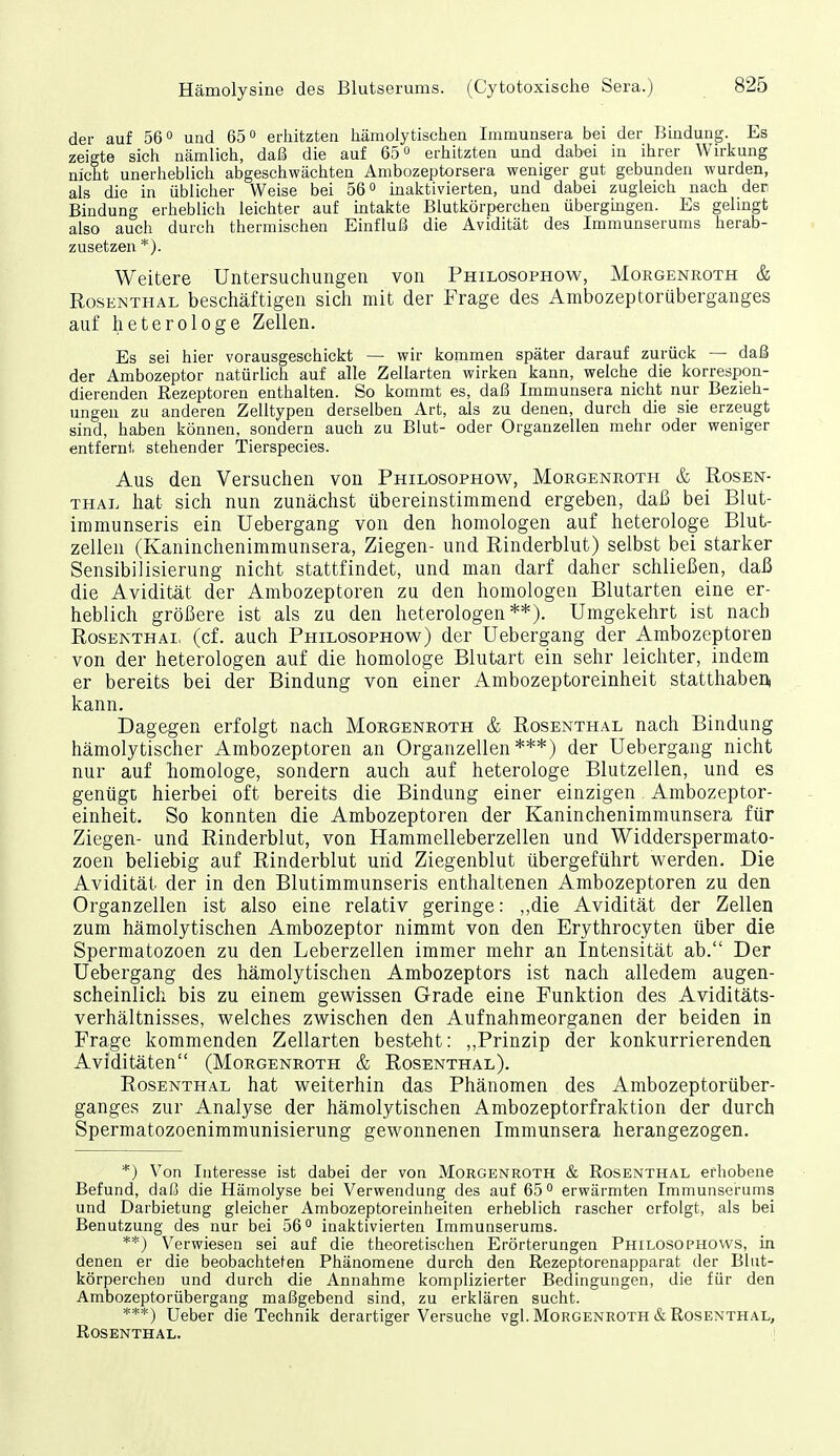 der auf 56° und 65° erhitzten hämolytischen Immunsera bei der Bindung. Es zeigte sich nämlich, daß die auf 65 erhitzten und dabei in ihrer Wirkung nicht unerheblich abgeschwächten Ambozeptorsera weniger gut gebunden wurden, als die in üblicher Weise bei 56 inalitivierten, und dabei zugleich nach den Bindung erheblich leichter auf intakte Blutkörperchen übergmgen. Es gehngt also auch durch thermischen Einfluß die Avidität des Immunserums herab- zusetzen *). Weitere Untersuchungen von Philosophow, Morgenroth & Rosenthal beschäftigen sich mit der Frage des Ambozeptorüberganges auf heterologe Zellen. Es sei hier vorausgeschickt — wir kommen später darauf zurück — daß der Ambozeptor natürlich auf alle Zellarten wirken kann, welche die korrespon- dierenden Rezeptoren enthalten. So kommt es, daß Immunsera nicht nur Bezieh- ungen zu anderen Zelltypen derselben Art, als zu denen, durch die sie erzeugt sind, haben können, sondern auch zu Blut- oder Organzellen mehr oder weniger entfernt stehender Tierspecies. Aus den Versuchen von Philosophow, Morgenroth & Rosen- thal hat sich nun zunächst übereinstimmend ergeben, daß bei Blut- immunseris ein Uebergang von den homologen auf heterologe Blut- zellen (Kaninchenimmunsera, Ziegen- und Rinderblut) selbst bei starker Sensibilisierung nicht stattfindet, und man darf daher schließen, daß die Avidität der Ambozeptoren zu den homologen Blutarten eine er- heblich größere ist als zu den heterologen **). Umgekehrt ist nach Rosenthai, (cf. auch Philosophow) der Uebergang der Ambozeptoren von der heterologen auf die homologe Blutart ein sehr leichter, indem er bereits bei der Bindung von einer Ambozeptoreinheit statthabeni kann. Dagegen erfolgt nach Morgenroth & Rosenthal nach Bindung hämolytischer Ambozeptoren an Organzellen***) der Uebergang nicht nur auf homologe, sondern auch auf heterologe Blutzellen, und es genüge hierbei oft bereits die Bindung einer einzigen Ambozeptor- einheit. So konnten die Ambozeptoren der Kaninchenimmunsera für Ziegen- und Rinderblut, von Hammelleberzellen und Widderspermato- zoen beliebig auf Rinderblut und Ziegenblut übergeführt werden. Die Avidität der in den Blutimmunseris enthaltenen Ambozeptoren zu den Organzellen ist also eine relativ geringe: ,,die Avidität der Zellen zum hämolytischen Ambozeptor nimmt von den Erythrocyten über die Spermatozoen zu den Leberzellen immer mehr an Intensität ab. Der Uebergang des hämolytischen Ambozeptors ist nach alledem augen- scheinlich bis zu einem gewissen Grade eine Funktion des Aviditäts- verhältnisses, welches zwischen den Aufnahmeorganen der beiden in Frage kommenden Zellarten besteht: „Prinzip der konkurrierenden Aviditäten (Morgenroth & Rosenthal). Rosenthal hat weiterhin das Phänomen des Ambozeptorüber- ganges zur Analyse der hämolytischen Ambozeptorfraktion der durch Spermatozoenimmunisierung gewonnenen Immunsera herangezogen. *) Von Interesse ist dabei der von Morgenroth & Rosenthal erhobene Befund, daß die Hämolyse bei Verwendung des auf 65*^ erwärmten Immunserums und Darbietung gleicher Ambozeptoreinheiten erheblich rascher erfolgt, als bei Benutzung des nur bei 56 inaktivierten Immunserums. **) Verwiesen sei auf die theoretischen Erörterungen Philosophows, in denen er die beobachtefen Phänomene durch den Rezeptorenapparat der Blut- körperchen und durch die Annahme komplizierter Bedingungen, die für den Ambozeptorübergang maßgebend sind, zu erklären sucht. ***) Ueber die Technik derartiger Versuche vgl. Morgeneoth & Rosenthal, Rosenthal. I