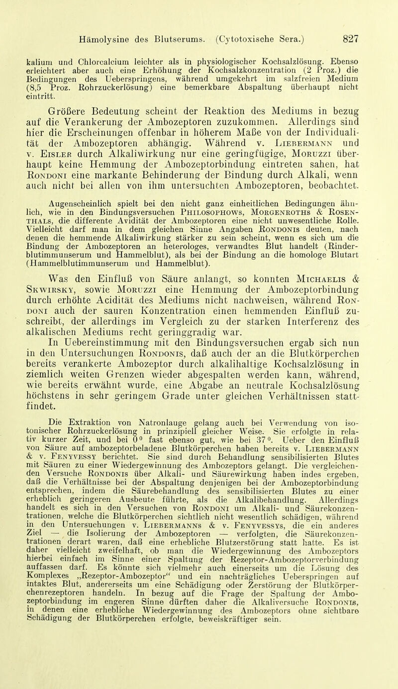 kalium und Chlorcalcium leichter als in physiologischer Kochsalzlösung. Ebenso erleichtert aber auch eine Erhöhung der Kochsalzkonzentration (2 Proz.) die Bedingungen des Ueberspringens, während umgekehrt im salzfreien Medium (8,5 Proz. Rohrzuckerlösung) eine bemerkbare Abspaltung überhaupt nicht eintritt. Größere Bedeutung scheint der Reaktion des Mediums in bezug auf die Verankerung der Ambozeptoren zuzukommen. Allerdings sind hier die Erscheinungen offenbar in höherem Maße von der Individuali- tät der Ambozeptoren abhängig. Während v. Liebermann und V. Eisler durch Alkaliwirkung nur eine geringfügige, Moruzzi über- haupt keine Hemmung der Ambozeptorbindung eintreten sahen, hat RoNDONi eine markante Behinderung der Bindung durch Alkali, wenn auch nicht bei allen von ihm untersuchten Ambozeptoren, beobachtet. Augenscheinlich spielt bei den nicht ganz einheitlichen Bedingungen ähn- lich, wie in den Bindungsversuchen Philosophows, Morgenroths & Rosen- thals, die differente Avidität der Ambozeptoren eine nicht unwesentliche Rolle. Vielleicht darf man in dem gleichen Sinne Angaben Rondonis deuten, nach denen die hemmende Alkaliwirkung stärker zu sein scheint, wenn es sich um die Bindung der Ambozeptoren an heterologes, verwandtes Blut handelt (Rinder- blutimmunserum und Hammelblut), als bei der Bindung an die homologe Blutart (Hammelblutimmunserum und Hammelblut). Was den Einfluß von Säure anlangt, so konnten Michaelis & Skwirsky, sowie Moruzzi eine Hemmung der Ambozeptorbindung durch erhöhte Acidität des Mediums nicht nachweisen, während Ron- DONi auch der sauren Konzentration einen hemmenden Einfluß zu- schreibt, der allerdings im Vergleich zu der starken Interferenz des alkalischen Mediums recht geringgradig war. In Uebereinstimmung mit den Bindungsversuchen ergab sich nun in den Untersuchungen Rondonis, daß auch der an die Blutkörperchen bereits verankerte Ambozeptor durch alkalihaltige Kochsalzlösung in ziemlich weiten Grenzen wieder abgespalten werden kann, während, wie bereits erwähnt wurde, eine Abgabe an neutrale Kochsalzlösung höchstens in sehr geringem Grade unter gleichen Verhältnissen statt- findet. Die Extraktion von Natronlauge gelang auch bei Verwendung von iso- tonischer Rohrzuckerlösung in prinzipiell gleicher Weise. Sie erfolgte in rela- tiv ku rzer Zeit, und bei 0 ^ fast ebenso gut, wie bei 37 ^. Ueber den Einfluß von Säure auf ambozeptorbeladene Blutkörperchen haben bereits v. Liebermann & V. Fenyvessy berichtet. Sie sind durch Behandlung sensibilisierten Blutes mit Säuren zu einer Wiedergewinnung des Ambozeptors gelangt. Die vergleichen- den Versuche Rondonis über Alkali- und Säurewirkung haben indes ergeben, daß die Verhältnisse bei der Abspaltung denjenigen bei der Ambozeptorbindung entsprechen, indem die Säurebehandlung des sensibilisierten Blutes zu einer erheblich geringeren Ausbeute führte, als die Alkalibehandlung. Allerdings handelt es sich in den Versuchen von Rondoni um Alkali- und Säurekonzen- trationen, welche die Blutkörperchen sichtlich nicht wesentlich schädigen, während in den Untersuchungen v. Liebermanns & v. Fenyvessys, die ein anderes Ziel — die Isolierung der Ambozeptoren — verfolgten, die Säurekonzen- trationen derart waren, daß eine erhebliche Blutzerstörung statt hatte. Es ist daher vielleicht zweifelhaft, ob man die Wiedergewinnung des Ambozeptors hierbei einfach im Sinne einer Spaltung der Rezeptor-Ambozeptorverbindung auffassen darf. Es könnte sich vielmehr auch einerseits um die Lösung des Komplexes „Rezeptor-Ambozeptor und ein nachträgliches Ueberspringen auf intaktes Blut, andererseits um eine Schädigung oder Zerstörung der Blutkörper- chenrezeptoren handeln. In bezug auf die Frage der Spaltung der Ambo- zeptorbindung im engeren Sinne dürften daher die Alkaliversuche Rondonis, in denen eine erhebliche Wiedergewinnung des Ambozeptors ohne sichtbare Schädigung der Blutkörperchen erfolgte, beweiskräftiger sein.
