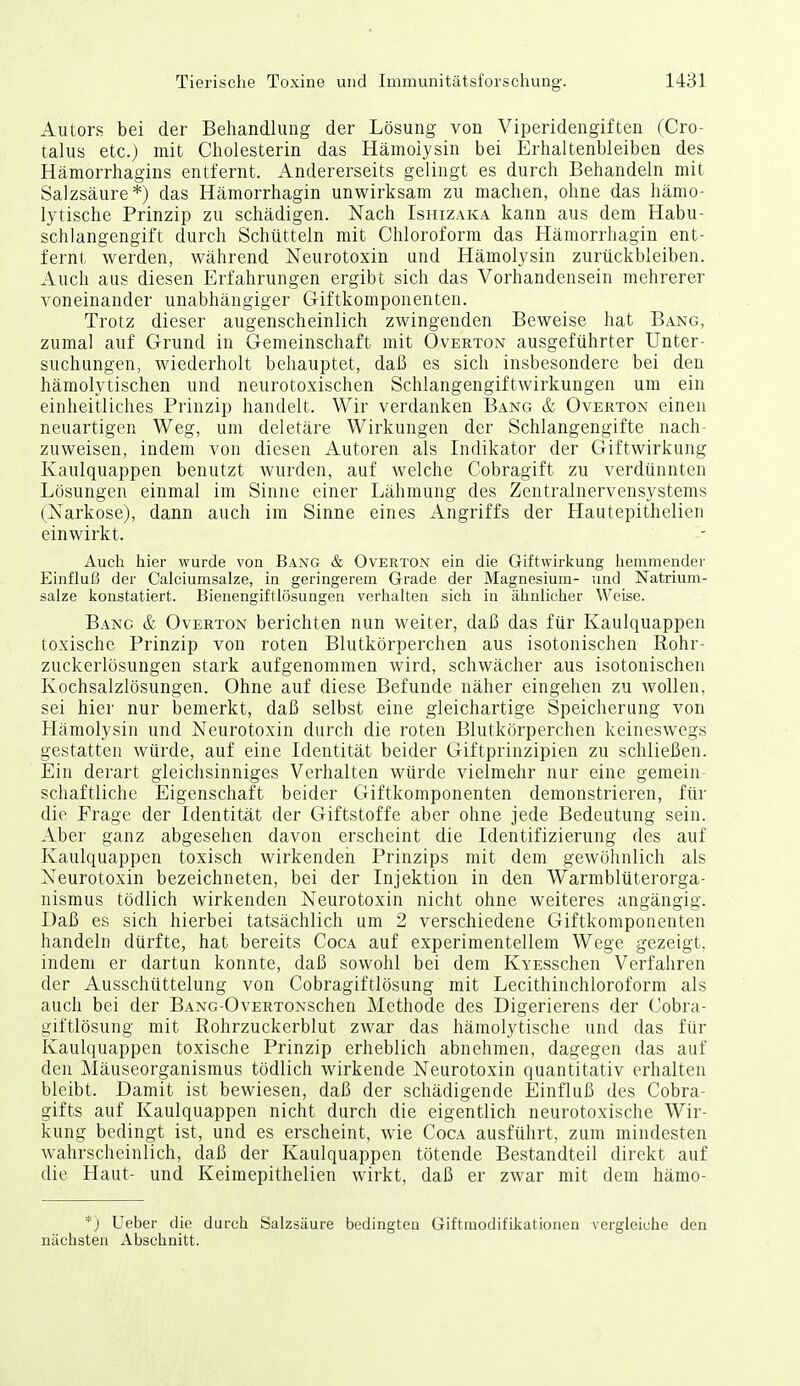 Autors bei der Behandlung der Lösung von Viperidengiften (Cro- talus etc.) mit Cholesterin das Hämolysin bei Erhaltenbleiben des Hämorrhagins entfernt. Andererseits gelingt es durch Behandeln mit Salzsäure*) das Hämorrhagin unwirksam zu machen, ohne das hämo- lytische Prinzip zu schädigen. Nach Ishizaka kann aus dem Habu- schlangengift durch Schütteln mit Chloroform das Hämorrhagin ent- fernt werden, während Neurotoxin und Hämolysin zurückbleiben. Auch aus diesen Erfahrungen ergibt sich das Vorhandensein mehrerer voneinander unabhängiger Giftkomponenten. Trotz dieser augenscheinlich zwingenden Beweise hat Bang, zumal auf Grund in Gemeinschaft mit Overton ausgeführter Unter- suchungen, wiederholt behauptet, daß es sich insbesondere bei den hämolytischen und neurotoxischen Schlangengiftwirkungen um ein einheitliches Prinzip handelt. Wir verdanken Bang & Overton einen neuartigen Weg, um deletäre Wirkungen der Schlangengifte nach- zuweisen, indem von diesen Autoren als Indikator der Giftwirkung Kaulquappen benutzt wurden, auf welche Cobragift zu verdünnten Lösungen einmal im Sinne einer Lähmung des Zentralnervensystems (Narkose), dann auch im Sinne eines Angriffs der Hautepithelien einwirkt. Auch hier wurde von Bang & Overton ein die Giftwirkung hemmender Einfluß der Calciumsalze, in geringerem Grade der Magnesium- und Natrium- salze konstatiert. Bienengiftlösungen verhalten sich in ähnlicher Weise. Bang & Overton berichten nun weiter, daß das für Kaulquappen toxische Prinzip von roten Blutkörperchen aus isotonischen Rohr- zuckerlösungen stark aufgenommen wird, schwächer aus isotonischen Kochsalzlösungen. Ohne auf diese Befunde näher eingehen zu wollen, sei hier nur bemerkt, daß selbst eine gleichartige Speicherung von Hämolysin und Neurotoxin durch die roten Blutkörperchen keineswegs gestatten würde, auf eine Identität beider Giftprinzipien zu schließen. Ein derart gleichsinniges Verhalten würde vielmehr nur eine gemein- schaftliche Eigenschaft beider Giftkomponenten demonstrieren, für die Frage der Identität der Giftstoffe aber ohne jede Bedeutung sein. Aber ganz abgesehen davon erscheint die Identifizierung des auf Kaulquappen toxisch wirkendeii Prinzips mit dem gewöhnlich als Neurotoxin bezeichneten, bei der Injektion in den Warmblüterorga- nismus tödlich wirkenden Neurotoxin nicht ohne weiteres angängig. Daß es sich hierbei tatsächlich um 2 verschiedene Giftkomponenten handeln dürfte, hat bereits Coca auf experimentellem Wege gezeigt, indem er dartun konnte, daß sowohl bei dem KvEsschen Verfahren der Ausschüttelung von Cobragiftlösung mit Lecithinchloroform als auch bei der BANG-OvERTONSchen Methode des Digerierens der Cobra- giftlösung mit Rohrzuckerblut zwar das hämolytische und das für Kaulquappen toxische Prinzip erheblich abnehmen, dagegen das auf den Mäuseorganismus tödlich wirkende Neurotoxin quantitativ erhalten bleibt. Damit ist bewiesen, daß der schädigende Einfluß des Cobra- gifts auf Kaulquappen nicht durch die eigentlich neurotoxische Wir- kung bedingt ist, und es erscheint, wie Coca ausführt, zum mindesten wahrscheinlich, daß der Kaulquappen tötende Bestandteil direkt auf die Haut- und Keimepithelien wirkt, daß er zwar mit dem hämo- *) Ueber die durch Salzsäure bedingten Giftmodifikationen vergleiche den nächsten Abschnitt.