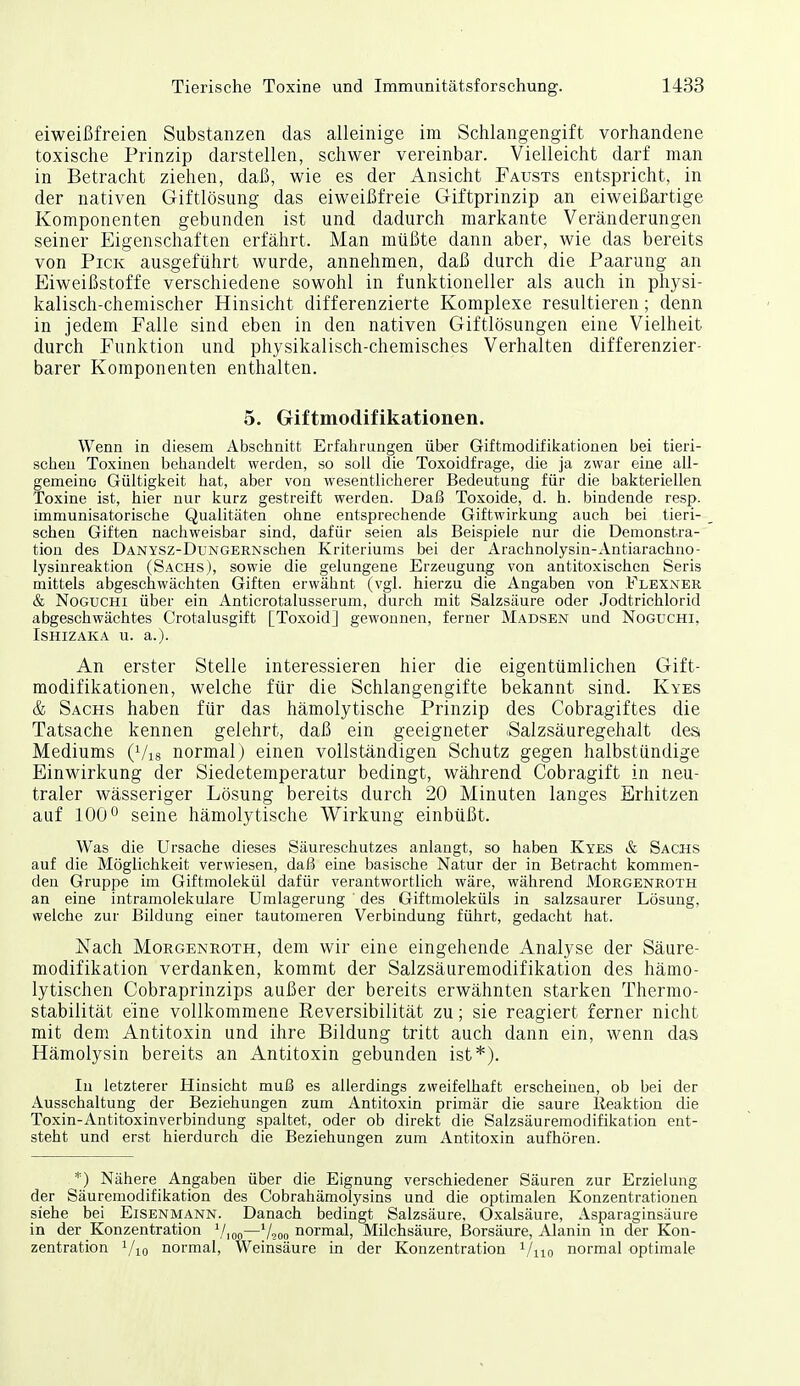 eiweißfreien Substanzen das alleinige im Schlangengift vorhandene toxische Prinzip darstellen, schwer vereinbar. Vielleicht darf man in Betracht ziehen, daß, wie es der Ansicht Fausts entspricht, in der nativen Giftlösung das eiweißfreie Giftprinzip an eiweißartige Komponenten gebunden ist und dadurch markante Veränderungen seiner Eigenschaften erfährt. Man müßte dann aber, wie das bereits von Pick ausgeführt wurde, annehmen, daß durch die Paarung an Eiweißstoffe verschiedene sowohl in funktioneller als auch in physi- kalisch-chemischer Hinsicht differenzierte Komplexe resultieren ; denn in jedem Falle sind eben in den nativen Giftlösungen eine Vielheit durch Funktion und physikalisch-chemisches Verhalten differenzier- barer Komponenten enthalten. 5. Giftmodifikationen. Wenn in diesem Abschnitt Erfahrungen über Giftmodifikationen bei tieri- schen Toxinen beliandelt werden, so soll die Toxoidfrage, die ja zwar eine all- gemeine Gültigiieit hat, aber von wesentlicherer Bedeutung für die bakteriellen Toxine ist, hier nur kurz gestreift werden. Daß Toxoide, d. h. bindende resp. immunisatorische Qualitäten ohne entsprechende Giftwirkung auch bei tieri- schen Giften nachweisbar sind, dafür seien als Beispiele nur die Demonstra- tion des DANYSZ-DüNGERNschen Kriteriums bei der Arachnolysin-Antiarachno- lysinreaktion (Sachs), sowie die gelungene Erzeugung von antitoxischen Seris mittels abgeschwächten Giften erwähnt (vgl. hierzu die Angaben von Flexner & NoGUCHi über ein Anticrotalusserum, durch mit Salzsäure oder Jodtrichlorid abgeschwächtes Crotalusgift [ToxoidJ gewonnen, ferner Madsen und Noguchi, ISHIZAKA u. a.). An erster Stelle interessieren hier die eigentümlichen Gift- modifikationen, welche für die Schlangengifte bekannt sind. Kyes & Sachs haben für das hämolytische Prinzip des Cobragiftes die Tatsache kennen gelehrt, daß ein geeigneter (Salzsäuregehalt des Mediums (Vis normal) einen vollständigen Schutz gegen halbstündige Einwirkung der Siedetemperatur bedingt, während Cobragift in neu- traler wässeriger Lösung bereits durch 20 Minuten langes Erhitzen auf 100 0 seine hämolytische Wirkung einbüßt. Was die Ursache dieses Säureschutzes anlangt, so haben Kyes & Sachs auf die Möglichkeit verwiesen, daß eine basische Natur der in Betracht kommen- den Gruppe im Giftmolekül dafür verantwortlich wäre, während Morgenroth an eine intramolekulare Umlagerung des Giftmoleküls in salzsaurer Lösung, welche zur Bildung einer tautomeren Verbindung führt, gedacht hat. Nach Moegenroth, dem wir eine eingehende Analyse der Säure- modifikation verdanken, kommt der Salzsäuremodifikation des hämo- lytischen Cobraprinzips außer der bereits erwähnten starken Thermo- stabilität eine vollkommene Keversibilität zu; sie reagiert ferner nicht mit dem Antitoxin und ihre Bildung tritt auch dann ein, wenn das Hämolysin bereits an Antitoxin gebunden ist*). In letzterer Hinsicht muß es allerdings zweifelhaft erscheinen, ob bei der Ausschaltung der Beziehungen zum Antitoxin primär die saure Reaktion die Toxin-Antitoxinverbindung spaltet, oder ob direkt die Salzsäuremodifikation ent- steht und erst hierdurch die Beziehungen zum Antitoxin aufhören. *) Nähere Angaben über die Eignung verschiedener Säuren zur Erzielung der Säuremodifikation des Cobrahämolysins und die optimalen Konzentrationen siehe bei Eisenmann. Danach bedingt Salzsäure, Oxalsäure, Asparaginsäure in der Konzentration —'/200 normal, Milchsäure, Borsäure, Alanin m der Kon- zentration Vio normal, Weinsäure in der Konzentration ^/no normal optimale