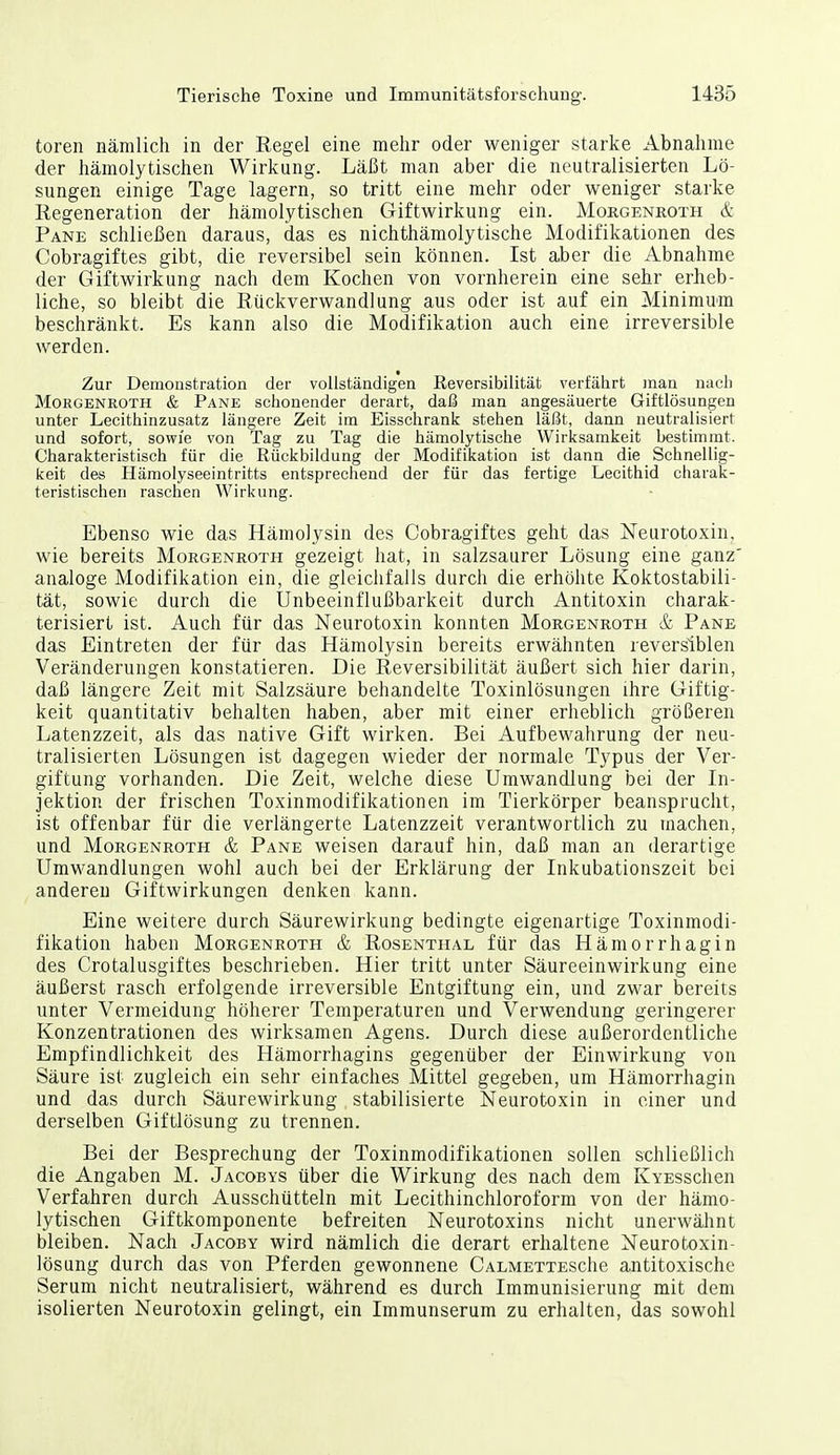 toren nämlich in der Eegel eine mehr oder weniger starke Abnahme der hämolytischen Wirkung. Läßt man aber die neutralisierten Lö- sungen einige Tage lagern, so tritt eine mehr oder weniger starke Regeneration der hämolytischen Giftwirkung ein. Morgenroth & Pake schließen daraus, das es nichthämolytische Modifikationen des Cobragiftes gibt, die reversibel sein können. Ist aber die Abnahme der Giftwirkung nach dem Kochen von vornherein eine sehr erheb- liche, so bleibt die Rückverwand] ung aus oder ist auf ein Minimum beschränkt. Es kann also die Modifikation auch eine irreversible werden. Zur Demonstration der vollständigen Reversibilität verfährt man nach Morgenroth & Pank schonender derart, daß man angesäuerte Giftlösungen unter Lecithinzusatz längere Zeit im Eisschrank stehen läßt, dann neutralisiert und sofort, sowie von Tag zu Tag die hämolytische Wirksamkeit bestimmt. Charakteristisch für die Rückbildung der Modifikation ist dann die Schnellig- keit des Hämolyseeintritts entsprechend der für das fertige Lecithid charak- teristischen raschen Wirkung. Ebenso wie das Hämolysin des Cobragiftes geht das Neurotoxin, wie bereits Morgenroth gezeigt hat, in salzsaurer Lösung eine ganz analoge Modifikation ein, die gleichfalls durch die erhöhte Koktostabili- tät, sowie durch die Unbeeinflußbarkeit durch Antitoxin charak- terisiert ist. Auch für das Neurotoxin konnten Morgenroth & Pane das Eintreten der für das Hämolysin bereits erwähnten reversiblen Veränderungen konstatieren. Die Reversibilität äußert sich hier darin, daß längere Zeit mit Salzsäure behandelte Toxinlösungen ihre Giftig- keit quantitativ behalten haben, aber mit einer erheblich größeren Latenzzeit, als das native Gift wirken. Bei Aufbewahrung der neu- tralisierten Lösungen ist dagegen wieder der normale Typus der Ver- giftung vorhanden. Die Zeit, welche diese Umwandlung bei der In- jektion der frischen Toxinmodifikationen im Tierkörper beansprucht, ist offenbar für die verlängerte Latenzzeit verantwortlich zu machen, und Morgenroth & Pane weisen darauf hin, daß man an derartige Umwandlungen wohl auch bei der Erklärung der Inkubationszeit bei anderen Giftwirkungen denken kann. Eine weitere durch Säurewirkung bedingte eigenartige Toxinmodi- fikation haben Morgenroth & Rosenthal für das Hämorrhagin des Crotalusgiftes beschrieben. Hier tritt unter Säureeinwirkung eine äußerst rasch erfolgende irreversible Entgiftung ein, und zwar bereits unter Vermeidung höherer Temperaturen und Verwendung geringerer Konzentrationen des wirksamen Agens. Durch diese außerordentliche Empfindlichkeit des Hämorrhagins gegenüber der Einwirkung von Säure ist zugleich ein sehr einfaches Mittel gegeben, um Hämorrhagin und das durch Säurewirkung stabilisierte Neurotoxin in einer und derselben Giftlösung zu trennen. Bei der Besprechung der Toxinmodifikationen sollen schließlich die Angaben M. Jacobys über die Wirkung des nach dem KYESschen Verfahren durch Ausschütteln mit Lecithinchloroform von der hämo- lytischen Giftkomponente befreiten Neurotoxins nicht unerwälint bleiben. Nach Jacoby wird nämlich die derart erhaltene Neurotoxin- lösung durch das von Pferden gewonnene CALMETTESche antitoxische Serum nicht neutralisiert, während es durch Immunisierung mit dem isolierten Neurotoxin gelingt, ein Immunserum zu erhalten, das sowohl