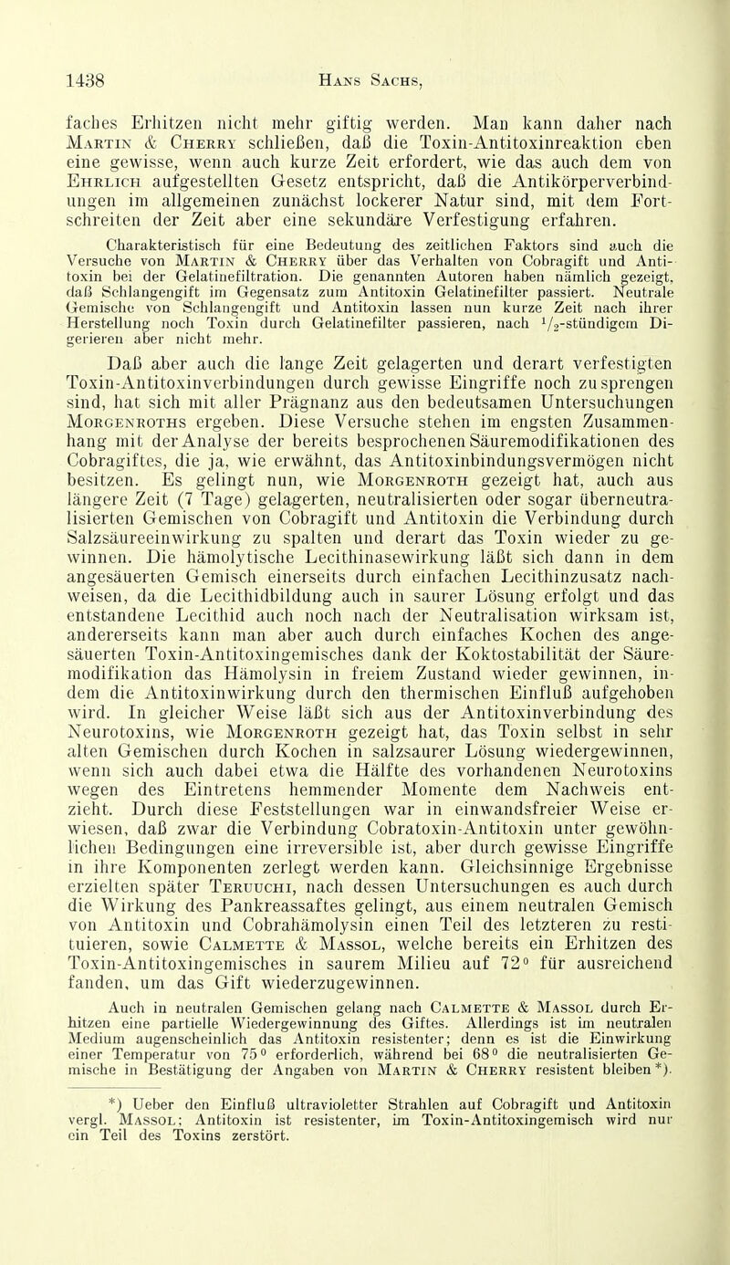 faches Erhitzen nicht mehr giftig werden. Man kann daher nach Martin & Cherry schließen, daß die Toxin-Antitoxinreaktion eben eine gewisse, wenn auch kurze Zeit erfordert, wie das auch dem von Ehrlich aufgestellten Gesetz entspricht, daß die Antikörperverbind- ungen im allgemeinen zunächst lockerer Natur sind, mit dem Fort- schreiten der Zeit aber eine sekundäre Verfestigung erfahren. Charakteristisch für eine Bedeutung des zeitlichen Faktors sind auch die Versuche von Martin & Cherry über das Verhalten von Cobragift und Anti- toxin bei der Gelatinefiltration. Die genannten Autoren haben nämlich gezeigt, daß Schlangengift im Gegensatz zum Antitoxin Gelatinefilter passiert. Neutrale Gemische von Schlangengift und Antitoxin lassen nun kurze Zeit nach ihrer Herstellung noch Toxin durch Gelatinefilter passieren, nach 1/2-stündigem Di- gerieren aber nicht mehr. Daß aber auch die lange Zeit gelagerten und derart verfestigten Toxin-Antitoxinverbindungen durch gewisse Eingriffe noch zu sprengen sind, hat sich mit aller Prägnanz aus den bedeutsamen Untersuchungen Morgenroths ergeben. Diese Versuche stehen im engsten Zusammen- hang mit der Analyse der bereits besprochenen Säuremodifikationen des Cobragiftes, die ja, wie erwähnt, das Antitoxinbindungsvermögen nicht besitzen. Es gelingt nun, wie Morgenroth gezeigt hat, auch aus längere Zeit (7 Tage) gelagerten, neutralisierten oder sogar überneutra- lisierten Gemischen von Cobragift und Antitoxin die Verbindung durch Salzsäureeinwirkung zu spalten und derart das Toxin wieder zu ge- winnen. Die hämolytische Lecithinasewirkung läßt sich dann in dem angesäuerten Gemisch einerseits durch einfachen Lecithinzusatz nach- weisen, da die Lecithidbildung auch in saurer Lösung erfolgt und das entstandene Lecithid auch noch nach der Neutralisation wirksam ist, andererseits kann man aber auch durch einfaches Kochen des ange- säuerten Toxin-Antitoxingemisches dank der Koktostabilität der Säure- modifikation das Hämolysin in freiem Zustand wieder gewinnen, in- dem die Antitoxinwirkung durch den thermischen Einfluß aufgehoben wird. In gleicher Weise läßt sich aus der Antitoxinverbindung des Neurotoxins, wie Morgenroth gezeigt hat, das Toxin selbst in sehr alten Gemischen durch Kochen in salzsaurer Lösung wiedergewinnen, wenn sich auch dabei etwa die Hälfte des vorhandenen Neurotoxins wegen des Eintretens hemmender Momente dem Nachweis ent- zieht. Durch diese Feststellungen war in einwandsfreier Weise er- wiesen, daß zwar die Verbindung Cobratoxin-Antitoxin unter gewöhn- lichen Bedingungen eine irreversible ist, aber durch gewisse Eingriffe in ihre Komponenten zerlegt werden kann. Gleichsinnige Ergebnisse erzielten später Teruuchi, nach dessen Untersuchungen es auch durch die Wirkung des Pankreassaftes gelingt, aus einem neutralen Gemisch von Antitoxin und Cobrahämolysin einen Teil des letzteren zu resti- tuieren, sowie Calmette & Massol, welche bereits ein Erhitzen des Toxin-Antitoxingemisches in saurem Milieu auf 72° für ausreichend fanden, um das Gift wiederzugewinnen. Auch in neutralen Gemischen gelang nach Calmette & Massol durch Er- hitzen eine partielle Wiedergewinnung des Giftes. Allerdings ist im neutralen Medium augenscheinlich das Antitoxin resistenter; denn es ist die Einwirkung einer Temperatur von 75° erforderlich, während bei 68° die neutralisierten Ge- mische in Bestätigung der Angaben von Martin & Cherry resistent bleiben *). *) Ueber den Einfluß ultravioletter Strahlen auf Cobragift und Antitoxin vergl. Massol; Antitoxin ist resistenter, im Toxin-Antitoxingemisch wird nur ein Teil des Toxins zerstört.