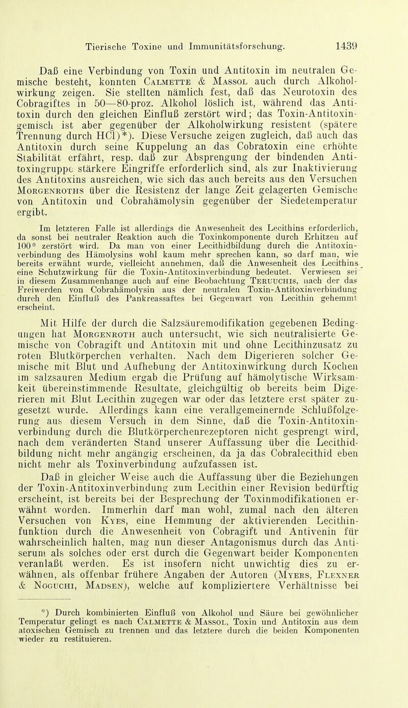 Daß eine Verbindung von Toxin und Antitoxin im neutralen Ge- mische besteht, konnten Calmette & Massol auch durch Alkohol- wirkung zeigen. Sie stellten nämlich fest, daß das Neurotoxin des Cobragiftes in 50—80-proz. Alkohol löslich ist, während das Anti- toxin durch den gleichen Einfluß zerstört wird; das Toxin-Antitoxin- gemiscli ist aber gegenüber der Alkoholwirkung resistent (spätere Trennung durch HCl)*). Diese Versuche zeigen zugleich, daß auch das Antitoxin durch seine Kuppelung an das Cobratoxin eine erhöhte Stabilität erfährt, resp. daß zur Absprengung der bindenden Anti- toxingruppe stärkere Eingriffe erforderlich sind, als zur Inaktivierung des Antitoxins ausreichen, wie sich das auch bereits aus den Versuchen Morgenroths über die Resistenz der lange Zeit gelagerten Gemische von Antitoxin und Cobrahämolysin gegenüber der Siedetemperatur ergibt. Im letzteren Falle ist allerdings die Anwesenheit des Lecithins erforderlich, da sonst bei neutraler Reaktion auch die Toxinkomponente durch Erhitzen auf 100 zerstört wird. Da man von einer Lecithidbildung durch die Antitoxin- verbindung des Hämolysins wohl kaum mehr sprechen kann, so darf man, wie bereits erwähnt wurde, vielleicht annehmen, daß die Anwesenheit des Lecithins eine Schutzwirkung für die Toxin-Antitoxinverbindung bedeutet. Verwiesen sei in diesem Zusammenhange auch auf eine Beobachtung Teruüchis, nach der das Freiwerden von Cobrahämolysin aus der neutralen Toxin-Antitoxinverbuidung durch den Einfluß des Pankreassaftes bei Gegenwart von Lecithin gehemmt erscheint. Mit Hilfe der durch die Salzsäuremodifikation gegebenen Beding- ungen hat Morgenroth auch untersucht, wie sich neutralisierte Ge- mische von Cobragift und Antitoxin mit und ohne Lecithinzusatz zu roten Blutkörperchen verhalten. Nach dem Digerieren solcher Ge- mische mit Blut und Aufhebung der Antitoxinwirkung durch Kochen im salzsauren Medium ergab die Prüfung auf hämolytische Wirksam- keit übereinstimmende Resultate, gleichgültig ob bereits beim Dige- rieren mit Blut Lecithin zugegen war oder das letztere erst später zu- gesetzt wurde. Allerdings kann eine verallgemeinernde Schlußfolge- rung aus diesem Versuch in dem Sinne, daß die Toxin-Antitoxin- verbindung durch die Blutkörperchenrezeptoren nicht gesprengt wird, nach dem veränderten Stand unserer Auffassung über die Lecithid- bildung nicht mehr angängig erscheinen, da ja das Cobralecithid eben nicht mehr als Toxinverbindung aufzufassen ist. Daß in gleicher Weise auch die Auffassung über die Beziehungen der Toxin-Antitoxinverbindung zum Lecithin einer Revision bedürftig erscheint, ist bereits bei der Besprechung der Toxinmodifikationen er- wähnt worden. Immerhin darf man wohl, zumal nach den älteren Versuchen von Kyes, eine Hemmung der aktivierenden Lecithin- funktion durch die Anwesenheit von Cobragift und Antivenin für waJirscheinlich halten, mag nun dieser Antagonismus durch das Anti- seruni als solches oder erst durch die Gegenwart beider Komponenten veranlaßt werden. Es ist insofern nicht unwichtig dies zu er- wähnen, als offenbar frühere Angaben der Autoren (Myers, Flexner & NoGucHi, Madsenj, welche auf kompliziertere Verhältnisse bei *) Durch kombinierten Einfluß von Alkohol und Säure bei gewöhnlicher Temperatur gelingt es nach Calmette & Massol, Toxin und Antitoxin aus dem atoxischen Gemisch zu trennen und das letztere durch die beiden Komponenten wieder zu restituieren.