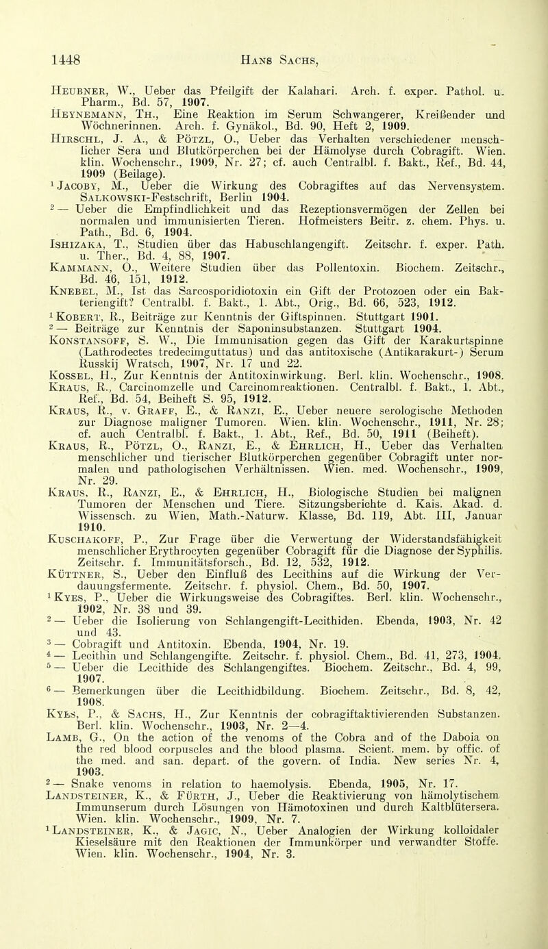 Heubner, W., Ueber das Pfeilgift der Kalahari. Arch. f. exper. Pathol. u.. Pharm., Bd. 57, 1907. Heynemann, Th., Eine Reaktion im Serum Scliwangerer, Kreißender und Wöchnerinnen. Arch. f. Gynäkol., Bd. 90, Heft 2, 1909. HiRSCHL, J. A., & PÖTZL, O., Ueber das Verhalten verschiedener mensch- licher Sera und Blutkörperchen bei der Hämolyse durch Cobragift. Wien, klin. Wochenschr., 1909, Nr. 27; cf. auch Centralbl. f. Bakt., Ref., Bd. 44, 1909 (Beilage). iJäcoby, M., Ueber die Wirkung des Cobragiftes auf das Nervensystem. SALKOWSKi-Festschrift, Berlin 1904. 2— Ueber die Empfindlichkeit und das Rezeptionsvermögen der Zellen bei normalen und immunisierten Tieren. Hofmeisters Beitr. z. ehem. Phys. u. Path., Bd. 6, 1904. ISHIZAKA, T., Studien über das Habuschlangengift. Zeitschr. f. exper. Path. u. Ther., Bd. 4, 88, 1907. Kammann, O., Weitere Studien über das PoUentoxin. Biochem. Zeitschr., Bd. 46, 151, 1912. Knebel, M., Ist das Sarcosporidiotoxin ein Gift der Protozoen oder ein Bak- teriengift? Centralbl. f. Bakt., 1. Abt., Orig., Bd. 66, 523, 1912. ^KoBERT, R., Beiträge zur Kenntnis der Giftspinuen. Stuttgart 1901. 2 — Beiträge zur Kenntnis der Saponinsubstanzen. Stuttgart 1904. Konstansoff, S. VV., Die Immunisation gegen das Gift der Karakurtspinne (Lathrodectes tredecimguttatus) und das antitoxische (Antikarakurt-) Serum Russkij Wratsch, 1907, Nr. 17 und 22. KossEL, H., Zur Kenntnis der Antitoxinwirkuug. Barl. klin. Wochenschr., 1908. Kraus, R., Carcinomzelle und Carcinomreaktionen. Centralbl. f. Bakt., 1. Abt., Ref., Bd. 54, Beiheft S. 95, 1912. Kraus, R., v. Graff, E., & Ranzi, E., Ueber neuere serologische Methoden zur Diagnose maligner Tumoren. Wien. klin. Wochenschr., 1911, Nr. 28; cf. auch Centralbl. f. Bakt., 1. Abt., Ref., Bd. 5ü, 1911 (Beiheft). Kraus, R., Pötzl, O., Ranzi, E., & Ehrlich, H., Ueber das Verhalten menschlicher und tierischer Blutkörperchen gegenüber Cobragift unter nor- malen und pathologischen Verhältnissen. Wien. med. Wochenschr., 1909, Nr. 29. Kraus, R., Ranzi, E., & Ehrlich, H., Biologische Studien bei malignen Tumoren der Menschen und Tiere. Sitzungsberichte d. Kais. Akad. d. Wissensch, zu Wien, Math.-Naturw. Klasse, Bd. 119, Abt. III, Januar 1910. Kuschakoff, P., Zur Frage über die Verwertung der Widerstandsfähigkeit menschlicher Erythrocyten gegenüber Cobragift für die Diagnose der Syphilis. Zeitschr. f. Immunitätsforsch., Bd. 12, 532, 1912. Küttner, S., Ueber den Einfluß des Lecithins auf die Wirkung der Ver- dauungsfermente. Zeitschr. f. physiol. Chem., Bd. 50, 1907. iRyes, P., Ueber die Wirkungsweise des Cobragiftes. Berl. klin. Wochenschr., 1902, Nr. 38 und 39. 2 — Ueber die Isolierung von Schlangengift-Lecithiden. Ebenda, 1903, Nr. 42 und 43. 3— Cobragift und Antitoxin. Ebenda, 1904, Nr. 19. *— Lecithin und Schlangengifte. Zeitschr. f. physiol. Chem., Bd. 41, 273, 1904. ^ — Ueber die Lecithide des Schlangengiftes. Biochem. Zeitschr., Bd. 4, 99, 1907. ® — Bemerkungen über die Lecithidbildung. Biochem. Zeitschr., Bd. 8, 42, 1908. Kyes, P., & Sachs, H., Zur Kenntnis der cobragiftaktivierenden Substanzen. Berl. klin. Wochenschr., 1903, Nr. 2—4. Lamb, G., On the action of the venoms of the Cobra and of the Daboia on the red blood corpuscles and the blood plasma. Scient. mem. by offic. of the med. and san. depart. of the govern. of India. New series Nr. 4, 1903. 2— Snake venoms in relation to haemolysis. Ebenda, 1905, Nr. 17. Landsteiner, K., & Fürth, J., Ueber die Reaktivierung von hämolytischem Immunserum durch Lösungen von Hämotoxinen und durch Kaltblütersera. Wien. klin. Wochenschr., 1909, Nr. 7. 1 Landsteiner, K., & Jagic, N., Ueber Analogien der Wirkung kolloidaler Kieselsäure mit den Reaktionen der Immunkörper und verwandter Stoffe. Wien. klin. Wochenschr., 1904, Nr. 3.