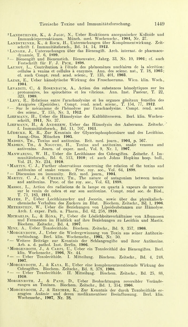 -Landsteiner, K., & Jagic, N., Ueber Reaktionen anorganischer Kolloide und Immunkörperreaktionen. Münch, med. Wochenschr., 1904, Nr. 27. Landsteiner, K., & Rock, H., Untersuchungen über Komplementwirkung. Zeit- schrift f. Immunitätsforsch., Bd. 14, 14, 1912. 1 Langer, J., Untersuchungen über das Bienengift. Arch. Internat, de pharmaco- dynamie, T. 6, 1899. 2— Bienengift und Bienenstich. Bienenvater, Jahrg. 33, Nr. 10, 1901; cf. auch Festschrift für F. J. Pick, 1898. Launoy. L., Contribution, ä l'etude des phenomenes nucleaires de la secretion: cellules ä venins et cellules ä enzymes. Ann. des scienc. nat., T. 18, 1903; cf. auch Compt. rend. acad. scienc, T. 135, 401, 1903. Lazar, E., Ueber hämolytische Wirkung des Froschserums. Wien. klin. Woch., 1904. Levaditi, C, & Rosenbaum, A., Action des substances hemolytiques sur les . protozoaires, les spirochetes et les vibrions. Ann. Inst. Pasteur, T. 22, 323, 1908. ^Levi, R., Relations entre l'arachnolysine et les organes genitaux femelles des Araignees (Epeirides). Compt. rend. acad. scienc, T. 154, 77, 1912. - — Sur le mecanisme de l'hemolyse par l'arachnolysine. Compt. rend. acad. des scienc, T. 155, Nr. 3, 1912. Liefmann, H., Ueber die Hämolysine der Kaltblüterseren. Berl. klin. Wochen- schrift, 1911, Nr. 37. Liefmann, H., & Andreew, Ueber das Hämolysin des Aalserums. Zeitschr. f. Immunitätsforsch., Bd. 11, 707, 1911. Lüdecke, K. R., Zur Kenntnis der Glyzerinphosphorsäure und des Lecithins. Inaug.-Diss. München 1905. Madsen, Th., Toxins and antitoxins. Brit. med. journ., 1904, p. 567. Madsen, Th., & NoGUCHi, H., Toxins and antitoxins, snake venoms and antivenins. Journ. of exper. med.. Vol. 9, Nr. 1, 1907. Manwaring, W. H., Ueber die Lecithinase des Cobragiftes. Zeitschr. f. Im- munitätsforsch., Bd. 6, 513, 1910; cf. auch Johns Hopkins hosp. bull., Vol. 21, Nr. 234, 1910. 1 Martin, C. J., Further observations concerning the relation of the toxins and antitoxins of snake venom. Proc roy. soc. Vol. 64, 1898. 2 — Discussion on immunity. Brit. med. journ., 1904. Martin, C. J., & Cherry, Th., The nature of antagonism between toxins and antitoxins. Proc. of the roy. soc. Vol. 63, 1898. Massoi., L., Action des radiations de la lampe en quartz ä vapeurs de mercure sur le venin de cobra et sur son antitoxine. Compt. rend soc de Biel., T. 71, 183, 1911. Mayer, P., Ueber Lecithinzucker und Jecorin, sowie über das physikalisch- chemische Verhalten des Zuckers im Blut. Biochem. Zeitschr., Bd. 1, 1906. Meyerstein, W., Ueber die Beziehungen von Lipoidsubstanzen zur Hämolyse. Arch. f. exper. Path. u. Pharm., Bd. 62, 258, 1910. Michaelis, L., & Röna, P., Ueber die Löslichkeitsverhältnisse von Albumosen und Fermenten im Hinblick auf ihre Beziehungen zu Lecithin und Mastix. Biochem. Zeitschr., Bd. 4, 1907. Minz, A., Ueber Toxolecithide. Biochem. Zeitschr., Bd. 9, 357, 1908. 1 Morgenroth, J., Ueber die Wiedergewinnung von Toxin aus seiner Antitoxin- verbindung. Berl. klin. Wochenschr., 1905, Nr. 50. ^— Weitere Beiträge zur Kenntnis der Schlangengifte und ihrer Antitoxine. Arb. a. d. pathol. Inst. Berlin, 1906. 1 Morgenroth, J., & Carpi, U., Ueber ein Toxolecithid des Bienengiftes. Berl. klin. Wochenschr., 1906, Nr. 44. ^ Ueber Toxolecithide. I. Mitteilung. Biochem. Zeitschr., Bd. 4, 248, 1907. 1 Morgenroth, J., & Kaya, R., Ueber eine komplementzerstörende Wirkung des Cobragiftes. Biochem. Zeitschr., Bd. 8, 378, 1908. Ueber Toxolecithide. II. Mitteilung. Biochem. Zeitschr., Bd. 25, 88, 1910. Morgenroth, J., & Pane, D., Ueber Beobachtungen reversibler Verände- rungen an Toxinen. Biochem. Zeitschr., Bd. 1, 354, 1906. 1 Morgenroth, J., & Reicher, K., Zur Kenntnis der durch Toxolecithide er- zeugten Anämie und deren medikamentöser Beeinflussung. Berl. klin. Wochenschr., 1907, Nr. 38.