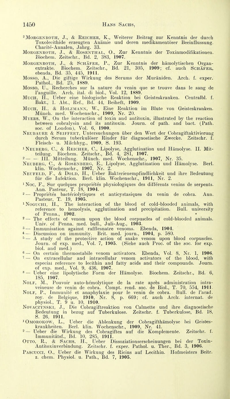 2 Morgenroth, J., & Reicher, K., Weiterer Beitrag zur Kenntnis der durch Toxolecithide erzeugten Anämie und deren medikamentöser Beeinflussung. Charite-Annalen, Jahrg. 33. Morgenroth, J., & Rosenthal, O., Zur Kenntnis der Toxinmodifikationen. Biochein. Zeitschr., Bd. 2, 388, 1907. Morgenroth, J., & Schäfer, P., Zur Kenntnis der hämolytischen Organ- extrakte. Biochem. Zeitschr., Bd. 21, 305, 1909; cf. auch Schäfer, ebenda, Bd. 35, 445, 1911. Mosso, A., Die giftige Wirkung des Serums der Muräniden. Arch. f. exper. Pathol., Bd. 25, 1889. Mosso, U., Recherches sur la nature du venin que se trouve dans le sang de Tanguille. Arcli. ital. di biol.. Vol. 12, 1889. Much, H., Ueber eine biologische Reaktion bei Geisteskranken. Centralbl. f. Bakt., 1. Abt., Ref., Bd. 44, Beiheft, 1909. Much, H., & Holzmann, W., Eine Reaktion im Blute von Geisteskranken. Münch, med. Wochenschr., 1909, Nr. 20. Myers, W., On the interaction of toxin and antitoxin, illustrated by the reaction between cobralysin and its antitoxin. Journ. of path. and bact. (Path. SOG. of London), Vol. 6, 1900. Neubauer & Seiffert, Untersuchungen über den Wert der Cobragiftaktivierung durch Serum tuberkulöser Rinder für diagnostische Zwecke. Zeitschr. f. Fleisch- u. Milchhyg., 1909, S. 193. 1 Neüberg, C, & Reicher, C, Lipolyse, Agglutination und Hämolyse. II. Mit- teilung. Biochem. Zeitschr., Bd. 4, 281, 1907. 2 III. Mitteilung. Münch, med. Wochenschr., 1907, Nr. 35. Neüberg, C, & Rosenberg, E., Lipolyse, Agglutination und Hämolyse. Berl. klin. Wochenschr., 1907, Nr. 2. Neufeld, F., & Dold, H., Ueber Bakterienempfindlichkeit und ihre l^edeutung für die Infektion. Berl. klin. Wochenschr., 1911, Nr. 2. iNoc, F., Sur quelques proprietes physiologiques des differents venins de serpents. Ann. Pasteur, T. 18, 1904. 2— Proprietes bacteriolytiques et anticystasiques du venin de cobra. Ann. Pasteur, T. 19, 1905. ^Noguchi, H., The interaction of the blood of cold-blooded animals, with reference to hemolysis, agglutination and precipitation. Bull, university of Penna., 1902. 2— The effects of venom upon the blood corpuscles of cold-blooded animals. Univ. of Penna. med. bull., Juli-Aug., 1903. ^— Immunisation against rafflesnatre venoms. Ebenda, 1904. *— Discussion on immunity. Brit. med. journ., 1904, p. 580. ^ — A study of the protective action of snake venom upon blood corpuscles. Journ. of exp. med., Vol. 7, 1905. (Siehe auch Proc. of the soc. for exp, biol. and med.) * — On certain thermostabile venom activators. Ebenda, Vol. 8, Nr. 1, 1906. ' — On extracellular and intracellular venom activators of the blood, with especiai reference to lecithin and fatty acids and their Compounds. Journ. of exp. med., Vol. 9, 436, 1907. ^ — Ueber eine lipolytische Form der Hämolyse. Biochem. Zeitschr., Bd. 6, 185, 1907. Nolf, M., Pouvoir auto-hemolytique de la rate apres administration intra- veineuse de venin de cobra. Compt. rend. soc. de Biol., T. 70, 554, 1911. Nolf, P., Immunite et anaphylaxie pour le venin de cobra. Bull, de l'acad. roy. de Belgique, 1910, Nr. 8, p. 669; cf. auch Arch'. Internat, de physiol., T. 9 u. 10, 1910. Novaczynski, J., Die Cobragiftreaktion von Calmette und ihre diagnostische Bedeutung in bezug auf Tuberkulose. Zeitschr. f. Tuberkulose, Bd. 18, S. 26, 1911. ^Omorokow, L., Ueber die Ablenkung der Cobragifthämolyse bei Geisties- krankheiten. Berl. klin. Wochenschr., 1909, Nr. 41. 2— Ueber die Wirkung des Cobragiftes auf die Komplemente. Zeitschr. f. Tmmunitätsf., Bd. 10, 285, 1911. Otto, R., & Sachs, H., Ueber Dissoziationserscheinungen bei der Toxin- Antitoxinverbindung. Zeitschr. f. exper. Pathol. u. Ther., Bd. 3, 1906. Pascucci, O., Ueber die Wirkung des Ricins auf Lecithin. Hofmeisters Beitr. z. ehem. Physiol. u. Path., Bd. 7, 1905.