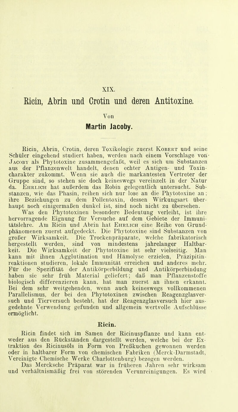 XIX. Ricin, Abrin und Crotin und deren Antitoxine. Von Martin Jacoby. ßicin, Abrin, Crotin, deren Toxikologie zuerst Kobert und seine Schüler eingehend studiert haben, werden nach einem Vorschlage von- Jacoby als Phytotoxine zusammengefaßt, weil es sich um Substanzen aus der Pflanzenwelt handelt, denen echter Antigen- und Toxin- charakter zukommt. Wenn sie auch die markantesten Vertreter der Gruppe sind, so stehen sie doch keineswegs vereinzelt in der Natur da. Ehrlich hat außerdem das Eobin gelegentlich untersucht. Sub- stanzen, wie das Phasin, reihen sich nur lose an die Phytotoxine an: ihre Beziehungen zu dem Pollentoxin, dessen Wirkungsart über- haupt noch einigermaßen dunkel ist, sind noch nicht zu übersehen. Was den Phytotoxinen besondere Bedeutung verleiht, ist ihre hervorragende Eignung für Versuche auf dem Gebiete der Immuni- tätslehre. Am Ricin und Abrin hat Ehrlich eine Reihe von Grund- phänomenen zuerst aufgedeckt. Die Phytotoxine sind Substanzen von großer Wirksamkeit. Die Trockenpräparate, welche fabrikatorisch hergestellt werden, sind von mindestens jahrelanger Haltbar- keit. Die Wirksamkeit der Phytotoxine ist sehr vielseitig. Man kann mit ihnen Agglutination und Hämolyse erzielen, Präzipitin- reaktionen studieren, lokale Immunität erreichen und anderes mehr. Für die Spezifität der Antikörperbildung und Antikörperbindung haben sie sehr früh Material geliefert; daß man Pflanzenstoffe biologisch differenzieren kann, hat man zuerst an ihnen erkannt. Bei dem sehr weitgehenden, wenn auch keineswegs vollkommenen Parallelismus, der bei den Phytotoxinen zwischen Reagenzglasver- such und Tierversuch besteht, hat der Reagenzglasversuch hier aus- gedehnte Verwendung gefunden und allgemein wertvolle Aufschlüsse ermöglicht. Ricin. Ricin findet sich im Samen der Ricinuspflanze und kann ent- weder aus den Rückständen dargestellt werden, welche bei der Ex- traktion des Ricinusöls in Form von Preßkuchen gewonnen werden oder in haltbarer Form von chemischen Fabriken (Merck-Darmstadt, Vereinigte Chemische Werke Charlottenburg) bezogen werden. Das Mercksche Präparat war in früheren Jahren sehr wirksam und verhältnismäßig frei von störenden Verunreinigungen. Es wird