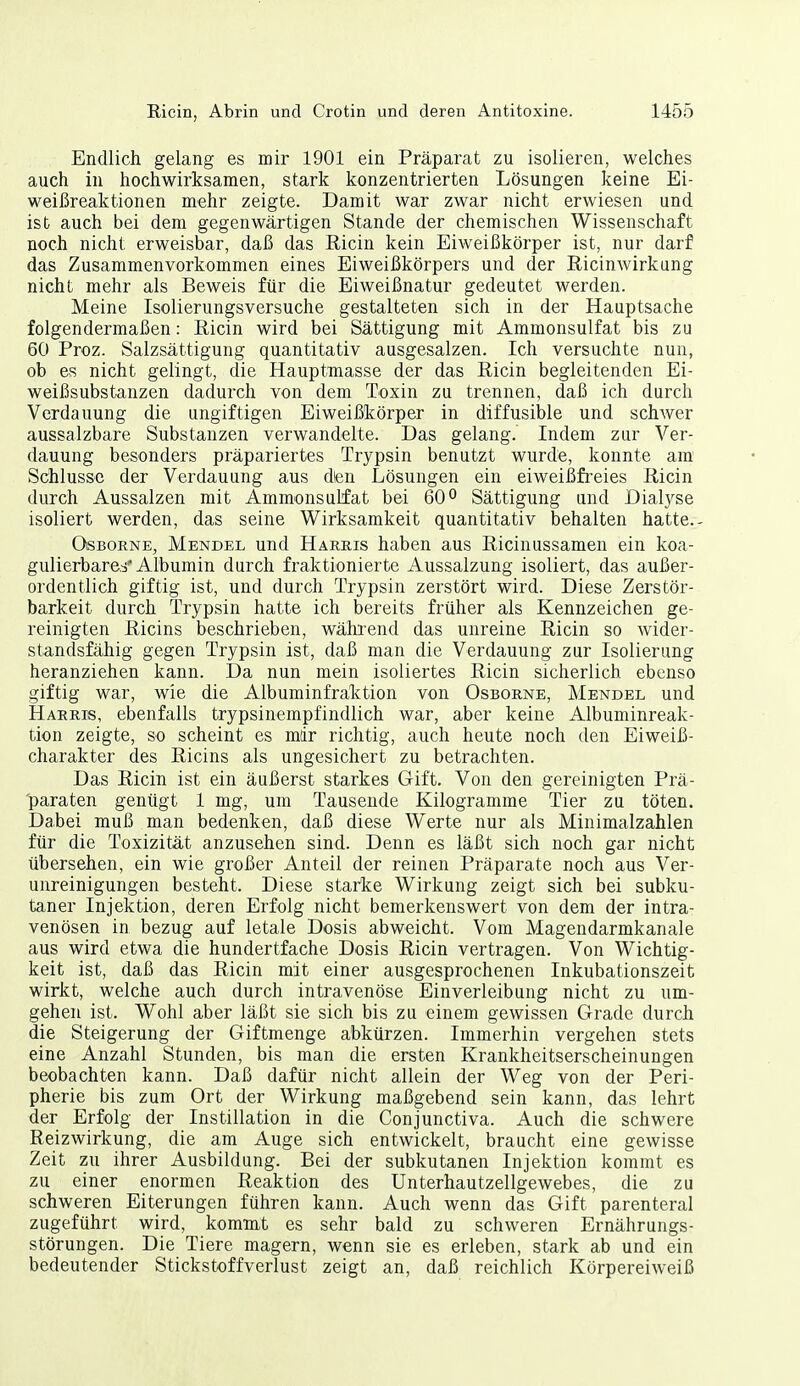 Endlich gelang es mir 1901 ein Präparat zu isolieren, welches auch in hochwirksamen, stark konzentrierten Lösungen keine Ei- weißreaktionen mehr zeigte. Damit war zwar nicht erwiesen und ist auch bei dem gegenwärtigen Stande der chemischen Wissenschaft noch nicht erweisbar, daß das Ricin kein Eiweißkörper ist, nur darf das Zusammenvorkommen eines Eiweißkörpers und der Ricinwirkung nicht mehr als Beweis für die Eiweißnatur gedeutet werden. Meine Isolierungsversuche gestalteten sich in der Hauptsache folgendermaßen: Ricin wird bei Sättigung mit Ammonsulfat bis zu 60 Proz. Salzsättigung quantitativ ausgesalzen. Ich versuchte nun, ob es nicht gelingt, die Hauptmasse der das Ricin begleitenden Ei- weißsubstanzen dadurch von dem Toxin zu trennen, daß ich durch Verdauung die ungiftigen Eiweißkörper in diffusible und schwer aussalzbare Substanzen verwandelte. Das gelang. Indem zur Ver- dauung besonders präpariertes Trypsin benutzt wurde, konnte am' Schlüsse der Verdauung aus dien Lösungen ein eiweißfi-eies Ricin durch Aussalzen mit Ammonsulfat bei 60° Sättigung und Dialyse isoliert werden, das seine Wirksamkeit quantitativ behalten hatte.- OiSBORNE, Mendel und Harris haben aus Ricinussamen ein koa- gulierbare.^'Albumin durch fraktionierte Aussalzung isoliert, das außer- ordentlich giftig ist, und durch Trypsin zerstört wird. Diese Zerstör- barkeit durch Trypsin hatte ich bereits früher als Kennzeichen ge- reinigten Ricins beschrieben, während das unreine Ricin so wider- standsfähig gegen Trypsin ist, daß man die Verdauung zur Isolierung heranziehen kann. Da nun mein isoliertes Ricin sicherlich ebenso giftig war, wie die Albuminfraktion von Osborne, Mendel und Harris, ebenfalls trypsinempfindlich war, aber keine Albuminreak- tion zeigte, so scheint es mir richtig, auch heute noch den Eiweiß- charakter des Ricins als ungesichert zu betrachten. Das Ricin ist ein äußerst starkes Gift. Von den gereinigten Prä- 'paraten genügt 1 mg, um Tausende Kilogramme Tier zu töten. Dabei muß man bedenken, daß diese Werte nur als Minimalzahlen für die Toxizität anzusehen sind. Denn es läßt sich noch gar nicht übersehen, ein wie großer Anteil der reinen Präparate noch aus Ver- unreinigungen besteht. Diese starke Wirkung zeigt sich bei subku- taner Injektion, deren Erfolg nicht bemerkenswert von dem der intra- venösen in bezug auf letale Dosis abweicht. Vom Magendarmkanale aus wird etwa die hundertfache Dosis Ricin vertragen. Von Wichtig- keit ist, daß das Ricin mit einer ausgesprochenen Inkubationszeit wirkt, welche auch durch intravenöse Einverleibung nicht zu um- gehen ist. Wohl aber läßt sie sich bis zu einem gewissen Grade durch die Steigerung der Giftmenge abkürzen. Immerhin vergehen stets eine Anzahl Stunden, bis man die ersten Krankheitserscheinungen beobachten kann. Daß dafür nicht allein der Weg von der Peri- pherie bis zum Ort der Wirkung maßgebend sein kann, das lehrt der Erfolg der Instillation in die Conjunctiva. Auch die schwere Reizwirkung, die am Auge sich entwickelt, braucht eine gewisse Zeit zu ihrer Ausbildung. Bei der subkutanen Injektion kommt es zu einer enormen Reaktion des Unterhautzellgewebes, die zu schweren Eiterungen führen kann. Auch wenn das Gift parenteral zugeführt wird, kommt es sehr bald zu schweren Ernährungs- störungen. Die Tiere magern, wenn sie es erleben, stark ab und ein bedeutender Stickstoffverlust zeigt an, daß reichlich Körpereiweiß