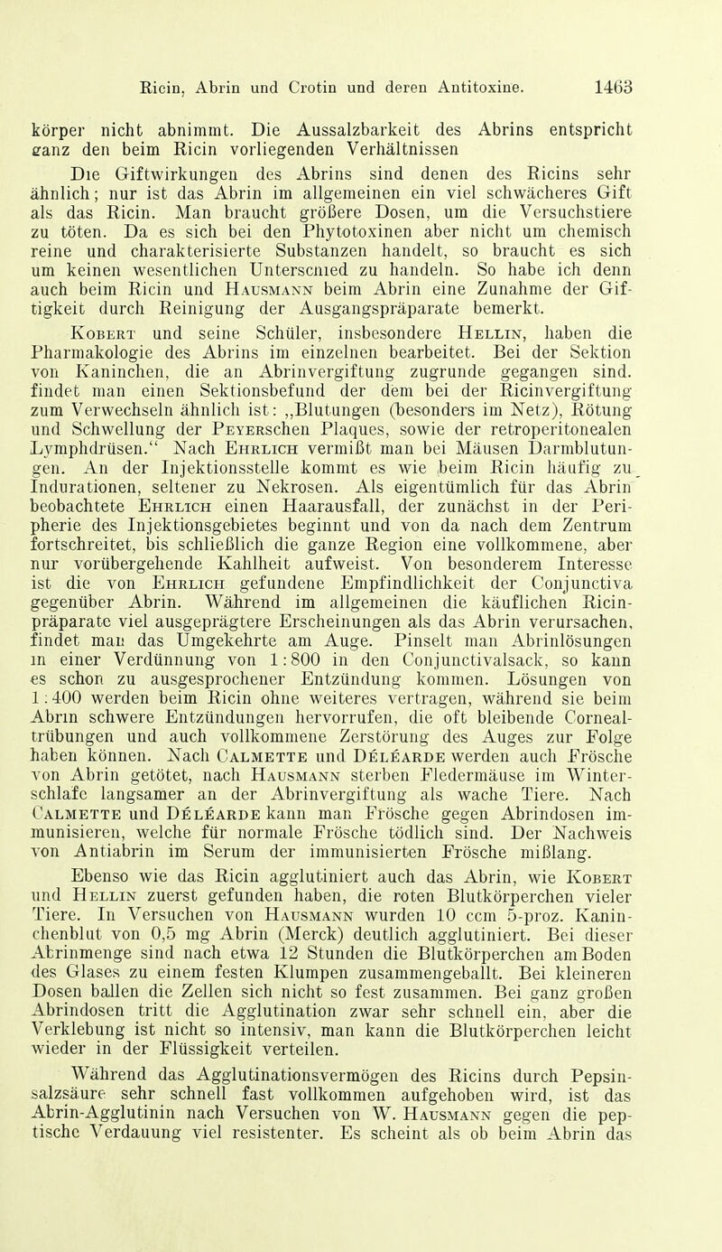 körper nicht abnimmt. Die Aussalzbarkeit des Abrins entspricht canz den beim Ricin vorliegenden Verhältnissen Die Giftwirkungen des Abrins sind denen des Ricins sehr ähnlich; nur ist das Abrin im allgemeinen ein viel schwächeres Gift als das Ricin. Man braucht größere Dosen, um die Versuchstiere zu töten. Da es sich bei den Phytotoxinen aber nicht um chemisch reine und charakterisierte Substanzen handelt, so braucht es sich um keinen wesentlichen Unterscnied zu handeln. So habe ich denn auch beim Ricin und Hausmann beim Abrin eine Zunahme der Gif- tigkeit durch Reinigung der Ausgangspräparate bemerkt. KoBERT und seine Schüler, insbesondere Hellin, haben die Pharmakologie des Abrins im einzelnen bearbeitet. Bei der Sektion von Kaninchen, die an Abrinvergiftung zugrunde gegangen sind, findet man einen Sektionsbefund der dem bei der Ricinvergiftung zum Verwechseln ähnlich ist: ,,Blutungen (besonders im ISTetz), Rötung und Schwellung der PEYERSchen Plaques, sowie der retroperitonealen Lymphdrüsen. Nach Ehrlich vermißt man bei Mäusen Darmblutun- gen. An der Injektionsstelle kommt es wie ,beim Ricin häufig zu Indurationen, seltener zu Nekrosen. Als eigentümlich für das Abrin beobachtete Ehrlich einen Haarausfall, der zunächst in der Peri- pherie des Injektionsgebietes beginnt und von da nach dem Zentrum fortschreitet, bis schließlich die ganze Region eine vollkommene, aber nur vorübergehende Kahlheit aufweist. Von besonderem Interesse ist die von Ehrlich gefundene Empfindlichkeit der Conjunctiva gegenüber Abrin. Während im allgemeinen die käuflichen Ricin- präparate viel ausgeprägtere Erscheinungen als das Abrin verursachen, findet man das Umgekehrte am Auge. Pinselt man Abrinlösungen m einer Verdünnung von 1:800 in den Conjunctivalsack, so kann es schon zu ausgesprochener Entzündung kommen. Lösungen von 1:4-00 werden beim Ricin ohne weiteres vertragen, während sie beim Abrin schwere Entzündungen hervorrufen, die oft bleibende Corneal- trübungen und auch vollkommene Zerstörung des Auges zur Folge haben können. Nach Calmette und Delearde werden auch Erösche von Abrin getötet, nach Hausmann sterben Fledermäuse im Winter- schlafe langsamer an der Abrinvergiftung als wache Tiere. Nach Calmette und Delearde kann man Frösche gegen Abrindosen im- munisieren, welche für normale Frösche tödlich sind. Der Nachweis von Antiabrin im Serum der immunisierten Frösche mißlang. Ebenso wie das Ricin agglutiniert auch das Abrin, wie Kobert und Hellin zuerst gefunden haben, die roten Blutkörperchen vieler Tiere. In Versuchen von Hausmann wurden 10 ccm 5-proz. Kanin- chenblut von 0,5 mg Abrin (Merck) deutlich agglutiniert. Bei dieser Afcrinmenge sind nach etwa 12 Stunden die Blutkörperchen am Boden des Glases zu einem festen Klumpen zusammengeballt. Bei kleineren Dosen ballen die Zellen sich nicht so fest zusammen. Bei ganz großen Abrindosen tritt die Agglutination zwar sehr schnell ein, aber die Verklebung ist nicht so intensiv, man kann die Blutkörperchen leicht wieder in der Flüssigkeit verteilen. Während das Agglutinationsvermögen des Ricins durch Pepsin- salzsäure sehr schnell fast vollkommen aufgehoben wird, ist das Abrin-Agglutinin nach Versuchen von W. Hausmann gegen die pep- tische Verdauung viel resistenter. Es scheint als ob beim Abrin das