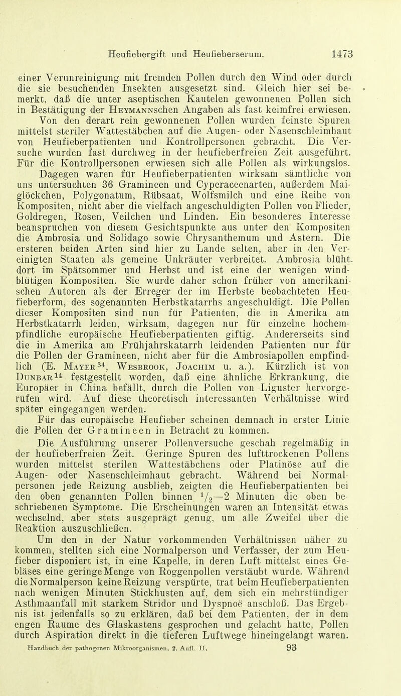 einer Verunreinigung mit fremden Pollen durch den Wind oder durch die sie besuchenden Insekten ausgesetzt sind. Gleich hier sei be- • merkt, daß die unter aseptischen Kautelen gewonnenen Pollen sich in Bestätigung der HEYMANNschen Angaben als fast keimfrei erwiesen. Von den derart rein gewonnenen Pollen wurden feinste Spuren mittelst steriler Wattestäbchen auf die Augen- oder Nasenschleimhaut von Heufieberpatienten und Kontrollpersonen gebracht. Die Ver- suche wurden fast durchweg in der heufieberfreien Zeit ausgefährt. Für die Kontrollpersonen erwiesen sich alle Pollen als wirkungslos. Dagegen waren für Heufieberpatienten wirksam sämtliche von uns untersuchten 36 Gramineen und Cyperaceenarten, außerdem Mai- glöckchen, Polygonatum, Rübsaat, Wolfsmilch und eine Reihe von Kompositen, nicht aber die vielfach angeschuldigten Pollen von Flieder, Goldregen, Rosen, Veilchen und Linden, Ein besonderes Interesse beanspruchen von diesem Gesichtspunkte aus unter den Kompositen die Ambrosia und Solidago sowie Chrysanthemum und Astern. Die ersteren beiden Arten sind hier zu Lande selten, aber in den Ver- einigten Staaten als gemeine Unkräuter verbreitet. Ambrosia blüht- dort im Spätsommer und Herbst und ist eine der wenigen wind- blütigen Kompositen. Sie wurde daher schon früher von amerikani- schen Autoren als der Erreger der im Herbste beobachteten Heu- fieberform, des sogenannten Herbstkatarrhs angeschuldigt. Die Pollen dieser Kompositen sind nun für Patienten, die in Amerika am Herbstkatarrh leiden, wirksam, dagegen nur für einzelne hochem- pfindliche europäische Heufieberpatienten giftig. Andererseits sind die in Amerika am Frühjahrskatarrh leidenden Patienten nur für die Pollen der Gramineen, nicht aber für die Ambrosiapollen empfind- lich (E. Mayer Wesbrook, Joachim u. a.). Kürzlich ist von DunbarI* festgestellt worden, daß eine ähnliche Erkrankung, die Europäer in China befällt, durch die Pollen von Liguster hervorge- rufen wird. Auf diese theoretisch interessanten Verhältnisse wird später eingegangen werden. Für das europäische Heufieber scheinen demnach in erster Linie die Pollen der Gramineen in Betracht zu kommen. Die Ausführung unserer Pollenversuche geschali regelmäßig in der heufieberfreien Zeit. Geringe Spuren des lufttrockenen Pollens wurden mittelst sterilen Wattestäbchens oder Platinöse auf die Augen- oder Nasenschleimhaut gebracht. Während bei Normal- personen jede Reizung ausblieb, zeigten die Heufieberpatienten bei den oben genannten Pollen binnen ^j^—2 Minuten die oben be- schriebenen Symptome. Die Erscheinungen waren an Intensität etwas wechselnd, aber stets ausgeprägt genug, um alle Zweifel über die Reaktion auszuschließen. Um den in der Natur vorkommenden Verhältnissen näher zu kommen, stellten sich eine Normalperson und Verfasser, der zum Heu- fieber disponiert ist, in eine Kapelle, in deren Luft mittelst eines Ge- bläses eine geringe Menge von Roggenpollen verstäubt wurde. Während die Normalperson keine Reizung verspürte, trat beim Heufieberpatienten nach wenigen Minuten Stickhusten auf, dem sich ein mehrstündiger Asthmaanfall mit starkem Stridor und Dyspnoe anschloß. Das Ergeb- nis ist jedenfalls so zu erklären, daß bei dem Patienten, der in dem engen Räume des Glaskastens gesprochen und gelacht hatte, Pollen durch Aspiration direkt in die tieferen Luftwege hineingelangt waren, Handbuch der pathogonen Mikroorganismen. 2. Aufl. II. 93