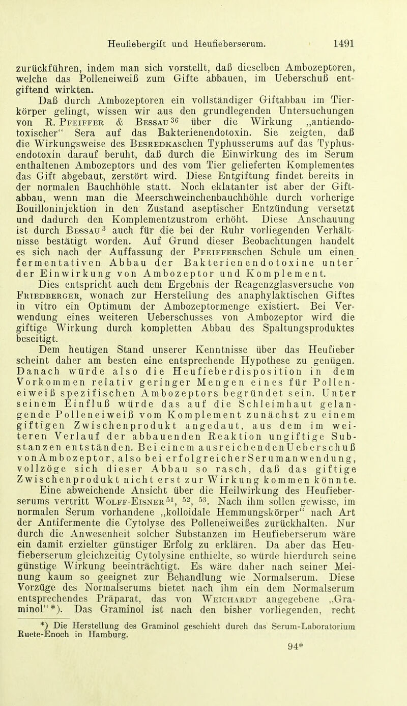 zurückführen, indem man sich vorstellt, daß dieselben Ambozeptoren, welche das Polleneiweiß zum Gifte abbauen, im Ueberschuß ent- giftend wirkten. Daß durch Ambozeptoren ein vollständiger Giftabbau im Tier- körper gelingt, wissen wir aus den grundlegenden Untersuchungen von R.Pfeiffer & Bessau^g über die Wirkung ,,antiendo- toxischer Sera auf das Bakterienendotoxin. Sie zeigten, daß die Wirkungsweise des BESREDKASchen Typhusserums auf das Typhus- endotoxin darauf beruht, daß durch die Einwirkung des im Serum enthaltenen Ambozeptors und des vom Tier gelieferten Komplementes das Gift abgebaut, zerstört wird. Diese Entgiftung findet bereits in der normalen Bauchhöhle statt. Noch eklatanter ist aber der Gift- abbau, wenn man die Meerschweinchenbauchhöhle durch vorherige Bouilloninjektion in den Zustand aseptischer Entzündung versetzt und dadurch den Komplementzustrom erhöht. Diese Anschauung ist durch Bessau^ auch für die bei der Euhr vorliegenden Verhält- nisse bestätigt worden. Auf Grund dieser Beobachtungen handelt es sich nach der Auffassung der PFEiFFERSchen Schule um einen fermentativen Abbau der Bakterienendotoxine unter der Einwirkung von Ambozeptor und Komplement. Dies entspricht auch dem Ergebnis der Eeagenzglasversuche von Friedberger, wonach zur Herstellung des anaphylaktischen Giftes in vitro ein Optimum der Ambozeptormenge existiert. Bei Ver- wendung eines weiteren Ueberschusses von Ambozeptor wird die giftige Wirkung durch kompletten Abbau des Spaltungsproduktes beseitigt. Dem heutigen Stand unserer Kenntnisse über das Heufieber scheint daher am besten eine entsprechende Hypothese zu genügen. Danach würde also die Heufieberdisposition in dem Vorkommen relativ geringer Mengen eines für Pollen- eiweiß spezifischen Ambozeptors begründet sein. Unter seinem Einfluß würde das auf die Schleimhaut gelan- gende Polleneiweiß vom Komplement zunächst zu einem giftigen Zwischenprodukt angedaut, aus dem im wei- teren Verlauf der abbauenden Eeaktion ungiftige Sub- stanzen entständen. Bei einem ausreichendenUeberschuß vonAmbozeptor, also bei erfolgreicherSeruraanwendung, vollzöge sich dieser Abbau so rasch, daß das giftige Zwischenprodukt nicht erst zur Wirkung kommen könnte. Eine abweichende Ansicht über die Heilwirkung des Heufieber- serums vertritt Wolff-Eisner^i, Nach ihm sollen gewisse, im normalen Serum vorhandene „kolloidale Hemmungskörper nach Art der Antifermente die Cytolyse des Polleneiweißes zurückhalten. Nur durch die Anwesenheit solcher Substanzen im Heufieberserum wäre ein damit erzielter günstiger Erfolg zu erklären. Da aber das Heu- fieberserum gleichzeitig Cytolysine enthielte, so würde hierdurch seine günstige Wirkung beeinträchtigt. Es wäre daher nach seiner Mei- nung kaum so geeignet zur Behandlung wie Normalserum. Diese Vorzüge des Normalserums bietet nach ihm ein dem Normalserura entsprechendes Präparat, das von Weichardt angegebene ,,Gra- minol*). Das Graminol ist nach den bisher vorliegenden, recht *) Die Herstellung des Graminol geschieht durch das Serum-Laboratorium Ruete-Enoch in Hamburg. 94*