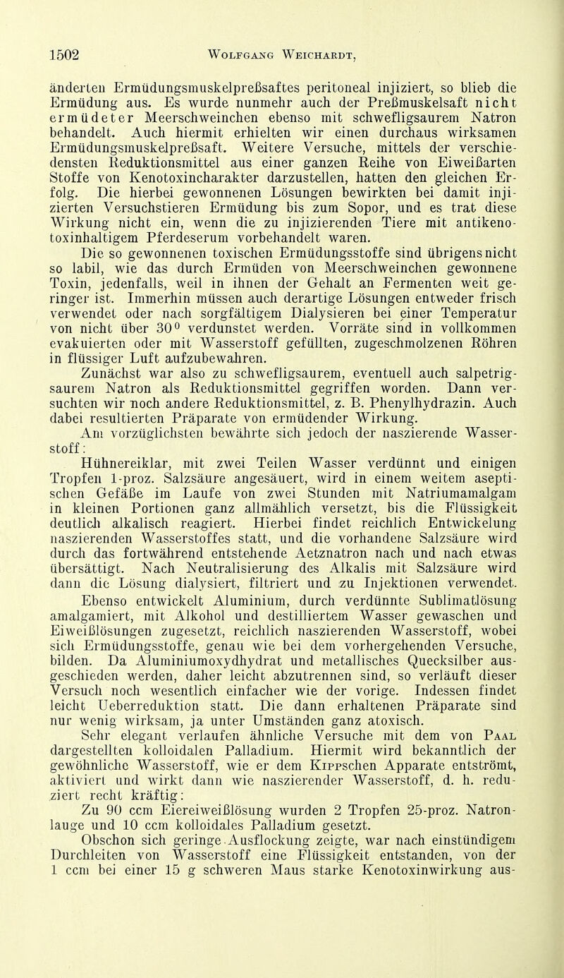 änderten Ermüdungsmuskelpreßsaftes peritoneal injiziert, so blieb die Ermüdung aus. Es wurde nunmehr auch der Preßmuskelsaft nicht ermüdeter Meerschweinchen ebenso mit schwefligsaurem Natron behandelt. Auch hiermit erhielten wir einen durchaus wirksamen Ermüdungsmuskelpreßsaft. Weitere Versuche, mittels der verschie- densten Reduktionsmittel aus einer ganzen Reihe von Eiweißarten Stoffe von Kenotoxincharakter darzustellen, hatten den gleichen Er- folg. Die hierbei gewonnenen Lösungen bewirkten bei damit inji- zierten Versuchstieren Ermüdung bis zum Sopor, und es trat diese Wirkung nicht ein, wenn die zu injizierenden Tiere mit antikeno- toxinhaltigem Pferdeserum vorbehandelt waren. Die so gewonnenen toxischen Ermüdungsstoffe sind übrigens nicht so labil, wie das durch Ermüden von Meerschweinchen gewonnene Toxin, jedenfalls, weil in ihnen der Gehalt an Fermenten weit ge- ringer ist. Immerhin müssen auch derartige Lösungen entweder frisch verwendet oder nach sorgfältigem Dialysieren bei einer Temperatur von nicht über 30'' verdunstet werden. Vorräte sind in vollkommen evakuierten oder mit Wasserstoff gefüllten, zugeschmolzenen Röhren in flüssiger Luft aufzubewahren. Zunächst war also zu schwefligsaurem, eventuell auch salpetrig- saurem Natron als Reduktionsmittel gegriffen worden. Dann ver- suchten wir noch andere Reduktionsmittel, z. B. Phenylhydrazin. Auch dabei resultierten Präparate von ermüdender Wirkung. Am vorzüglichsten bewährte sich jedoch der naszierende Wasser- stoff : Hühnereiklar, mit zwei Teilen Wasser verdünnt und einigen Tropfen 1-proz. Salzsäure angesäuert, wird in einem weitem asepti- schen Gefäße im Laufe von zwei Stunden mit Natriumamalgam in kleinen Portionen ganz allmählich versetzt, bis die Flüssigkeit deutlicli alkalisch reagiert. Hierbei findet reichlich Entwickelung naszierenden Wasserstoffes statt, und die vorhandene Salzsäure wird durcli das fortwährend entstehende Aetznatron nach und nach etwas übersättigt. Nach Neutralisierung des Alkalis mit Salzsäure wird dann die Lösung dialysiert, filtriert und :zu Injektionen verwendet. Ebenso entwickelt Aluminium, durch verdünnte Sublimatlösung amalgamiert, mit Alkohol und destilliertem Wasser gewaschen und Eiweißlösungen zugesetzt, reichlich naszierenden Wasserstoff, wobei sich Ermüdungsstoffe, genau wie bei dem vorhergehenden Versuche, bilden. Da Aluminiumoxydhydrat und metallisches Quecksilber aus- geschieden werden, daher leicht abzutrennen sind, so verläuft dieser Versuch noch wesentlich einfacher wie der vorige. Indessen findet leicht Ueberreduktion statt. Die dann erhaltenen Präparate sind nur wenig wirksam, ja unter Umständen ganz atoxisch. Sehr elegant verlaufen ähnliche Versuche mit dem von Paal dargestellten kolloidalen Palladium. Hiermit wird bekanntlich der gewöhnliche Wasserstoff, wie er dem Kippschen Apparate entströmt, aktiviert und wirkt dann wie naszierender Wasserstoff, d. h. redu- ziert recht kräftig: Zu 90 ccm Eiereiweißlösung wurden 2 Tropfen 25-proz. Natron- lauge und 10 ccm kolloidales Palladium gesetzt. Obschon sich geringe Ausflockung zeigte, war nach einstündigem Durchleiten von Wasserstoff eine Flüssigkeit entstanden, von der 1 ccm bei einer 15 g schweren Maus starke Kenotoxinwirkung aus-