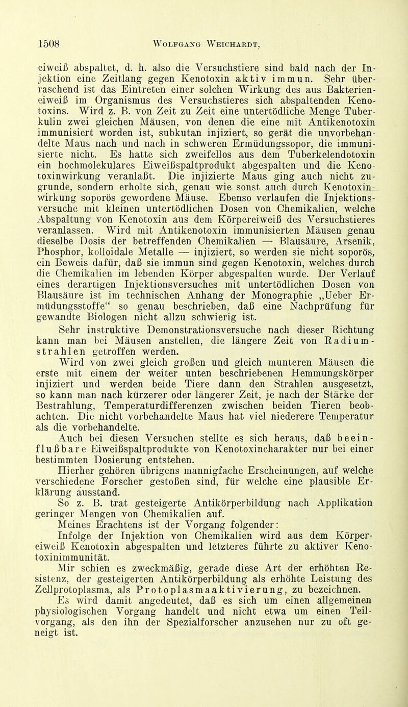 eiweiß abspaltet, d. h. also die Versuchstiere sind bald nach der In- jektion eine Zeitlang gegen Kenotoxin aktiv immun. Sehr über- raschend ist das Eintreten einer solchen Wirkung des aus Bakterien- eiweiß im Organismus des Versuchstieres sich abspaltenden Keno- toxins. Wird z. B. von Zeit zu Zeit eine untertödliche Menge Tuber- kulin zwei gleichen Mäusen, von denen die eine mit Antikenotoxin immunisiert worden ist, subkutan injiziert, so gerät die unvorbehan- delte Maus nach und nach in schweren Ermüdungssopor, die immuni- sierte nicht. Es hatte sich zweifellos aus dem Tuberkelendotoxin ein hochmolekulares Eiweißspaltprodukt abgespalten und die Keno- toxinwirkung veranlaßt. Die injizierte Maus ging auch nicht zu- grunde, sondern erholte sich, genau wie sonst auch durch Kenotoxin- Wirkung soporös gewordene Mäuse. Ebenso verlaufen die Injektions- versuche mit kleinen untertödlichen Dosen von Chemikalien, welche Abspaltung von Kenotoxin aus dem Körpereiweiß des Versuchstieres veranlassen. Wird mit Antikenotoxin immunisierten Mäusen genau dieselbe Dosis der betreffenden Chemikalien — Blausäure, Arsenik, Phosphor, kolloidale Metalle — injiziert, so werden sie nicht soporös, ein Beweis dafür, daß sie immun sind gegen Kenotoxin, welches durch die Chemikalien im lebenden Körper abgespalten wurde. Der Verlauf eines derartigen Injektionsversuches mit untertödlichen Dosen von Blausäure ist im technischen Anhang der Monographie „lieber Er- müdungsstoffe so genau beschrieben, daß eine Nachprüfung für gewandte Biologen nicht allzu schwierig ist. Sehr instruktive Demonstrationsversuche nach dieser Richtung kann man bei Mäusen anstellen, die längere Zeit von Eadium- strahlen getroffen werden. Wird von zwei gleich großen und gleich munteren Mäusen die erste mit einem der weiter unten beschriebenen Hemmungskörper injiziert und werden beide Tiere dann den Strahlen ausgesetzt, so kann man nach kürzerer oder längerer Zeit, je nach der Stärke der Bestrahlung, Temperaturdifferenzen zwischen beiden Tieren beob- achten. Die nicht vorbehandelte Maus hat viel niederere Temperatur als die vorbehandelte. Auch bei diesen Versuchen stellte es sich heraus, daß beein- flußbare Eiweißspaltprodukte von Kenotoxincharakter nur bei einer bestimmten Dosierung entstehen. Hierher gehören übrigens mannigfache Erscheinungen, auf welche verschiedene Forscher gestoßen sind, für welche eine plausible Er- klärung ausstand. So z. B. trat gesteigerte Antikörperbildung nach Applikation geringer Mengen von Chemikalien auf. Meines Erachtens ist der Vorgang folgender: Infolge der Injektion von Chemikalien wird aus dem Körper- eiweiß Kenotoxin abgespalten und letzteres führte zu aktiver Keno- toxinimmunität. Mir schien es zweckmäßig, gerade diese Art der erhöhten Re- sistenz, der gesteigerten Antikörperbildung als erhöhte Leistung des Zellprotoplasma, als Protoplasmaaktivierung, zu bezeichnen. Es wird damit angedeutet, daß es sich um einen allgemeinen physiologischen Vorgang handelt und nicht etwa um einen Teil- vorgang, als den ihn der Spezialforscher anzusehen nur zu oft ge- neigt ist.