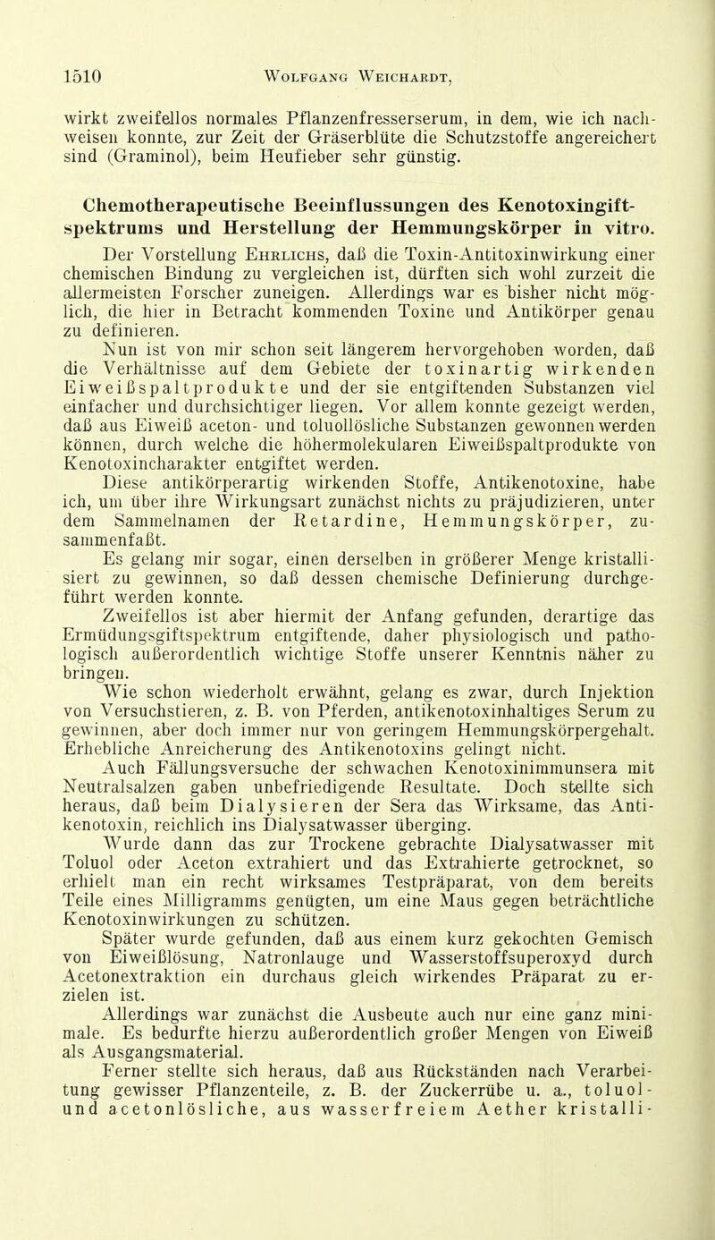 wirkt zweifellos normales Pflanzenfresserserum, in dem, wie ich nach- weisen konnte, zur Zeit der G-räserblüte die Schutzstoffe angereichert sind (Graminol), beim Heufieber sehr günstig. Chemotherapeutische Beeinflussungen des Kenotoxingift- spektrums und Herstellung der Hemmungskörper in vitro. Der Vorstellung Ehrlichs, daß die Toxin-Antitoxinwirkung einer chemischen Bindung zu vergleichen ist, dürften sich wohl zurzeit die allermeisten Forscher zuneigen. Allerdings war es bisher nicht mög- lich, die hier in Betracht kommenden Toxine und Antikörper genau zu definieren. Nun ist von mir schon seit längerem hervorgehoben worden, daß die Verhältnisse auf dem Gebiete der toxinartig wirkenden Eiweißspalt Produkte und der sie entgiftenden Substanzen viel einfacher und durchsichtiger liegen. Vor allem konnte gezeigt werden, daß aus Eiweiß aceton- und toluoUösliche Substanzen gewonnen werden können, durch welche die höhermolekularen Eiweißspaltprodukte von Kenotoxincharakter entgiftet werden. Diese antikörperartig wirkenden Stoffe, Antikenotoxine, habe ich, um über ihre Wirkungsart zunächst nichts zu präjudizieren, unter dem Sammelnamen der Retardine, Hemmungskörper, zu- sammenfaßt. Es gelang mir sogar, einen derselben in größerer Menge kristalli- siert zu gewinnen, so daß dessen chemische Definierung durchge- führt werden konnte. Zweifellos ist aber hiermit der Anfang gefunden, derartige das Ermüdungsgiftspektrum entgiftende, daher physiologisch und patho- logisch außerordentlich wichtige Stoffe unserer Kenntnis näher zu bringen. Wie schon wiederholt erwähnt, gelang es zwar, durch Injektion von Versuchstieren, z. B. von Pferden, antikenotoxinhaltiges Serum zu gewinnen, aber doch immer nur von geringem Hemmungskörpergehalt. Erhebliche Anreicherung des Antikenotoxins gelingt nicht. Auch Fällungsversuche der schwachen Kenotoxiniramunsera mit Neutralsalzen gaben unbefriedigende Resultate. Doch stellte sich heraus, daß beim Dialysieren der Sera das Wirksame, das Anti- kenotoxin, reichlich ins Dialysatwasser überging. Wurde dann das zur Trockene gebrachte Dialysatwasser mit Toluol oder Aceton extrahiert und das Exti'ahierte getrocknet, so erhielt man ein recht wirksames Testpräparat, von dem bereits Teile eines Milligramms genügten, um eine Maus gegen beträchtliche Kenotoxinwirkungen zu schützen. Später wurde gefunden, daß aus einem kurz gekochten Gemisch von Eiweißlösung, Natronlauge und Wasserstoffsuperoxyd durch Acetonextraktion ein durchaus gleich wirkendes Präparat zu er- zielen ist. Allerdings war zunächst die Ausbeute auch nur eine ganz mini- male. Es bedurfte hierzu außerordentlich großer Mengen von Eiweiß als Ausgangsmaterial. Ferner stellte sich heraus, daß aus Rückständen nach Verarbei- tung gewisser Pflanzenteile, z. B. der Zuckerrübe u. a., toluol- und acetonlösliche, aus wasserfreiem Aether kristalli-