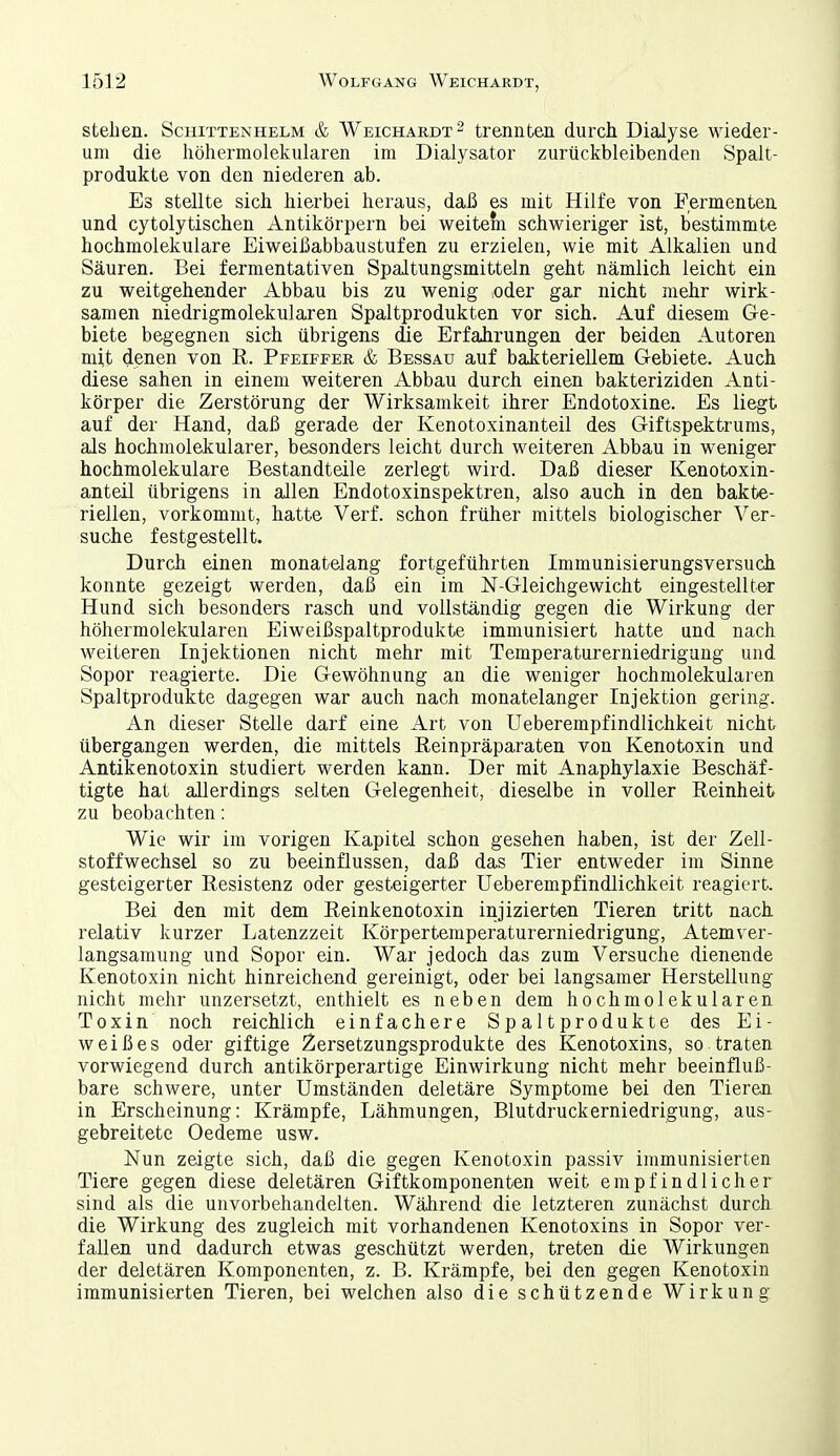 stehen. Schittenhelm & Weichardt- trennten durch Dialyse wieder- um die höhermolekularen im Dialysator zurückbleibenden Spalt- produkte von den niederen ab. Eä stellte sich hierbei heraus, daß es mit Hilfe von Fermenten und cytolytischen Antikörpern bei weitem schwieriger ist, bestimmte hochmolekulare Eiweißabbaustufen zu erzielen, wie mit Alkalien und Säuren. Bei fermentativen Spaltungsmitteln geht nämlich leicht ein zu weitgehender Abbau bis zu wenig lOder gar nicht mehr wirk- samen niedrigmolekularen Spaltprodukten vor sich. Auf diesem Ge- biete begegnen sich übrigens die Erfahrungen der beiden Autoren mit denen von R. Pfeiffee. & Bessau auf bakteriellem Gebiete. Auch diese sahen in einem weiteren Abbau durch einen bakteriziden Anti- körper die Zerstörung der Wirksamkeit ihrer Endotoxine. Es liegt auf der Hand, daß gerade der Kenotoxinanteil des Giftspektrums, als hochmolekularer, besonders leicht durch weiteren Abbau in weniger hochmolekulare Bestandteile zerlegt wird. Daß dieser Kenotoxin- anteil übrigens in allen Endotoxinspektren, also auch in den bakte- riellen, vorkommt, hatte Verf. schon früher mittels biologischer Ver- suche festgestellt. Durch einen monatelang fortgeführten Immunisierungsversuch konnte gezeigt werden, daß ein im N-Gleichgewicht eingestellter Hund sich besonders rasch und vollständig gegen die Wirkung der höhermolekularen Eiweißspaltprodukte immunisiert hatte und nach weiteren Injektionen nicht mehr mit Temperaturerniedrigung und Sopor reagierte. Die Gewöhnung an die weniger hochmolekularen Spaltprodukte dagegen war auch nach monatelanger Injektion gering. An dieser Stelle darf eine Art von Ueberempfindlichkeit nicht übergangen werden, die mittels Reinpräparaten von Kenotoxin und Antikenotoxin studiert werden kann. Der mit Anaphylaxie Beschäf- tigte hat allerdings selten Gelegenheit, dieselbe in voller Reinheit zu beobachten: Wie wir im vorigen Kapitel schon gesehen haben, ist der Zell- stoffwechsel so zu beeinflussen, daß das Tier entweder im Sinne gesteigerter Resistenz oder gesteigerter Ueberempfindlichkeit reagiert. Bei den mit dem Reinkenotoxin injizierten Tieren tritt nach relativ kurzer Latenzzeit Körperteniperaturerniedrigung, Atem ver- langsamung und Sopor ein. War jedoch das zum Versuche dienende Kenotoxin nicht hinreichend gereinigt, oder bei langsamer Herstellung nicht mehr unzersetzt, enthielt es neben dem hochmolekularen Toxin noch reichlich einfachere Spaltprodukte des Ei- weißes oder giftige Zersetzungsprodukte des Kenotoxins, so traten vorwiegend durch antikörperartige Einwirkung nicht mehr beeinfluß- bare schwere, unter Umständen deletäre Symptome bei den Tieren in Erscheinung: Krämpfe, Lähmungen, Blutdruckerniedrigung, aus- gebreitete Oedeme usw. Nun zeigte sich, daß die gegen Kenotoxin passiv immunisierten Tiere gegen diese deletären Giftkomponenten weit empfindlicher sind als die unvorbehandelten. Während die letzteren zunächst durch die Wirkung des zugleich mit vorhandenen Kenotoxins in Sopor ver- fallen und dadurch etwas geschützt werden, treten die Wirkungen der deletären Komponenten, z. B. Krämpfe, bei den gegen Kenotoxin immunisierten Tieren, bei welchen also die schützende Wirkung