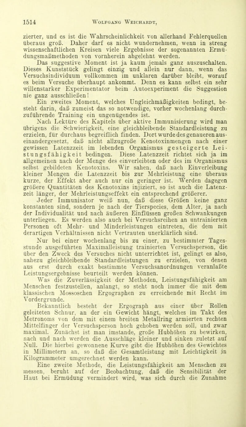 zierter, und es ist die Wahrscheinlichkeit von allerhand Fehlerquellen überaus groß. Daher darf es nicht wundernehmen, wenn in streng wissenschaftlichen Kreisen viele Ergebnisse der sogenannten Ermü- dungsmaßmethoden von vornherein abgelehnt werden. Das suggestive Moment ist ja kaum jemals ganz auszuschalten. Dieses Kunststück gelingt einzig und allein nur dann, wenn das Versuchsindividuum vollkommen im unklaren darüber bleibt, worauf es beim Versuche überhaupt ankommt. Denn es kann selbst ein sehr willenstarker Experimentator beim Autoexperiment die Suggestion nie ganz ausschließen! Ein zweites Moment, welches Ungleichmäßigkeiten bedingt, be- steht darin, daß zumeist das so notwendige, vorher wochenlang durch- zuführende Training ein ungenügendes ist. Xach Lektüre des Kapitels über aktive Immunisierung wird man übrigens die Schwierigkeit, eine gleichbleibende Standardleistung zu erzielen, für durchaus begreiflich finden. Dort wurde des genaueren aus- einandergesetzt, daß nicht allzugroße Kenotoxinmengen nach einer gewissen Latenzzeit im lebenden Organismus gesteigerte Lei- stungsfähigkeit bedingen. Diese Latenzzeit richtet sich ja im allgemeinen nach der Menge des einverleibten oder des im Organismus selbst gebildeten Kenotoxins. Wir sahen, daß nach Einverleibung kleiner Mengen die Latenzzeit bis zur Mehrleistung eine überaus kurze, der Effekt aber auch nur ein geringer ist. Werden dagegen größere Quantitäten des Kenotoxins injiziert, so ist auch die Latenz- zeit länger, der Mehrleistungseffekt ein entsprechend größerer. ■Jeder Immunisator weiß nun, daß diese Größen keine ganz konstanten sind, sondern je nach der Tierspecies, dem Alter, ja nach der Individualität und nach äußeren Einflüssen großen Schwankungen unterliegen. Es werden also auch bei Versuchsreihen an untrainierten Personen oft Mehr- und Minderleistungen eintreten, die dem mit derartigen Verhältnissen nicht Vertrauten unerklärlich sind. Xur bei einer wochenlang bis zu einer, zu bestimmter Tages- stunde ausgeführten MaximaUeistung trainierten Versuchsperson, die über den Zweck des Versuches nicht unterrichtet ist, gelingt es also, nahezu gleichbleibende Standardleistungen zu erzielen, von denen aus erst durch exakt bestimmte Versuchsanordnungen veranlaßte Leistungsergebnisse beurteilt werden können. Was die Zuverlässigkeit der Methoden, Leistungsfähigkeit am Menschen festzustellen, anlangt, so steht noch immer die mit dem klassischen Mossoschen Ergographen zu erreichende mit Eecht im Vordergrunde. Bekanntlich besteht der Ergograph aus einer über Köllen geleiteten Schnur, an der ein Gewicht hängt, welches im Takt des Metronoms von dem mit einem breiten Metallring armierten rechten Mittelfinger der Versuchsperson hoch gehoben werden soll, und zwar maximal. Zunächst ist man imstande, große Hubhöhen zu bewirken, nach und nach werden die Ausschläge kleiner und sinken zuletzt auf Xull. Die hierbei gewonnene Kurve gibt die Hubhöhen des Gewichtes in Millimetern an. so daß die Gesamtleistung mit Leichtigkeit jn Kilogrammeter umgerechnet werden kann. Eine zweite Methode, die Leistungsfähigkeit am Menschen zu messen, beruht auf der Beobachtung, daß die Sensibilität der Haut bei Ermüdung vermindert wird, was sich durch die Zunahme