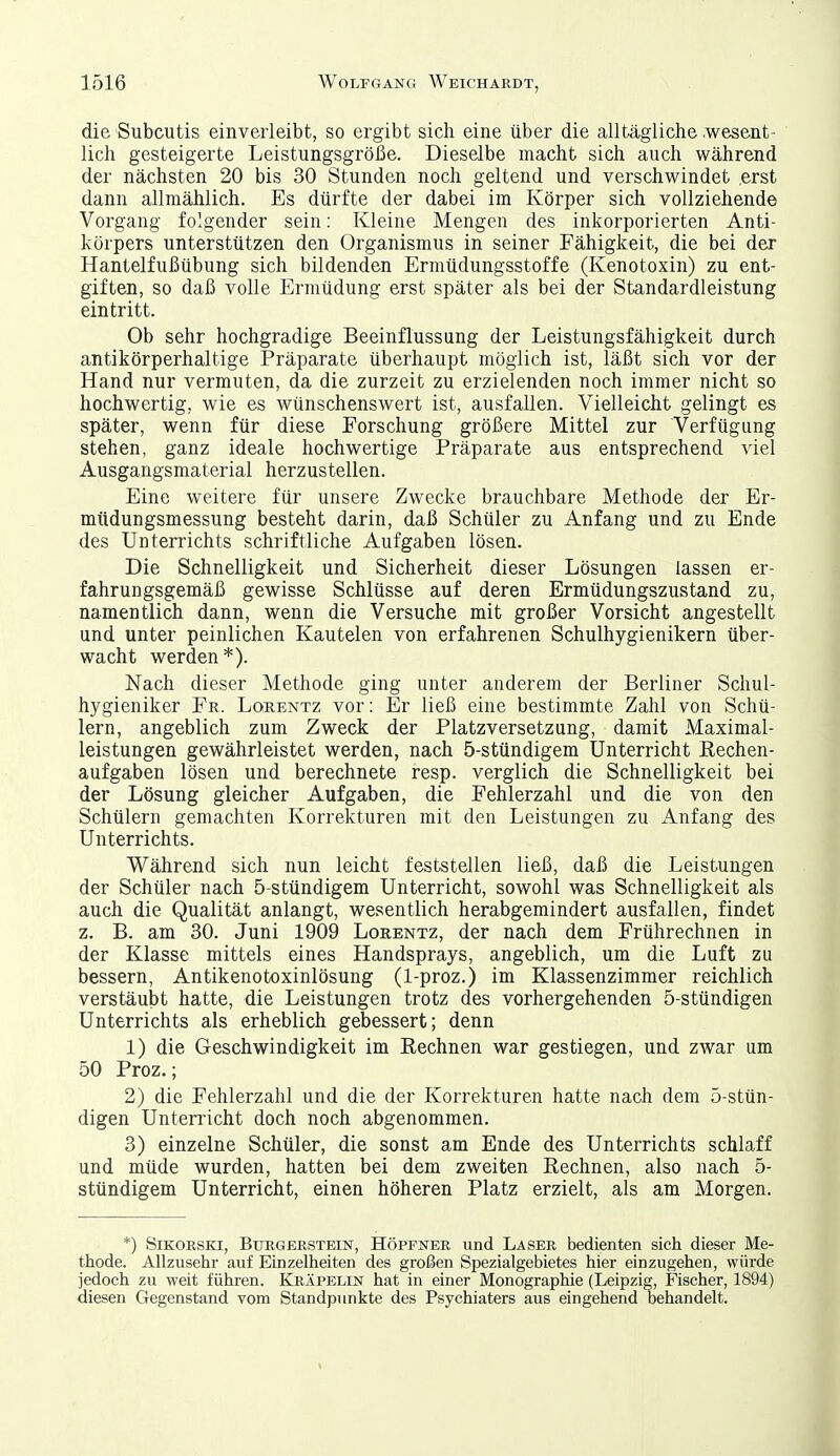 die Subcutis einverleibt, so ergibt sich eine über die alltägliche wesent- lich gesteigerte Leistungsgröße. Dieselbe macht sich auch während der nächsten 20 bis 30 Stunden noch geltend und verschwindet erst dann allmählich. Es dürfte der dabei im Körper sich vollziehende Vorgang folgender sein; Kleine Mengen des inkorporierten Anti- körpers unterstützen den Organismus in seiner Fähigkeit, die bei der Hantelfußübung sich bildenden Ermüdungsstoffe (Kenotoxin) zu ent- giften, so daß volle Ermüdung erst später als bei der Standardleistung eintritt. Ob sehr hochgradige Beeinflussung der Leistungsfähigkeit durch antikörperhaltige Präparate überhaupt möglich ist, läßt sich vor der Hand nur vermuten, da die zurzeit zu erzielenden noch immer nicht so hochwertig, wie es wünschenswert ist, ausfallen. Vielleicht gelingt es später, wenn für diese Forschung größere Mittel zur Verfügung stehen, ganz ideale hochwertige Präparate aus entsprechend viel Ausgangsmaterial herzustellen. Eine weitere für unsere Zwecke brauchbare Methode der Er- müdungsmessung besteht darin, daß Schüler zu Anfang und zu Ende des Unterrichts schriftliche Aufgaben lösen. Die Schnelligkeit und Sicherheit dieser Lösungen lassen er- fahrungsgemäß gewisse Schlüsse auf deren Ermüdungszustand zu, namentlich dann, wenn die Versuche mit großer Vorsicht angestellt und unter peinlichen Kautelen von erfahrenen Schulhygienikern über- wacht werden*). Nach dieser Methode ging unter anderem der Berliner Schul- hygieniker Fr. Lorentz vor: Er ließ eine bestimmte Zahl von Schü- lern, angeblich zum Zweck der Platzversetzung, damit Maximal- leistungen gewährleistet werden, nach 5-stündigem Unterricht Rechen- aufgaben lösen und berechnete resp. verglich die Schnelligkeit bei der Lösung gleicher Aufgaben, die Fehlerzahl und die von den Schülern gemachten Korrekturen mit den Leistungen zu Anfang des Unterrichts. Während sich nun leicht feststellen ließ, daß die Leistungen der Schüler nach 5-stündigem Unterricht, sowohl was Schnelligkeit als auch die Qualität anlangt, wesentlich herabgemindert ausfallen, findet z. B. am 30. Juni 1909 Lorentz, der nach dem Frührechnen in der Klasse mittels eines Handsprays, angeblich, um die Luft zu bessern, Antikenotoxinlösung (1-proz.) im Klassenzimmer reichlich verstäubt hatte, die Leistungen trotz des vorhergehenden 5-stündigen Unterrichts als erheblich gebessert; denn 1) die Geschwindigkeit im Rechnen war gestiegen, und zwar um 50 Proz.; 2) die Fehlerzahl und die der Korrekturen hatte nach dem 5-stün- digen Unterricht doch noch abgenommen. 3) einzelne Schüler, die sonst am Ende des Unterrichts schlaff und müde wurden, hatten bei dem zweiten Rechnen, also nach 5- stündigem Unterricht, einen höheren Platz erzielt, als am Morgen. *) öiKOESKi, BtrRGERSTEiN, HÖPPNER lind Laser bedienten sich dieser Me- thode. Allzusehr auf Einzelheiten des großen Spezialgebietes hier einzugehen, würde jedoch zu weit führen. Kräpelin hat in einer Monographie (Leipzig, Fischer, 1894) diesen Gegenstand vom Standpunkte des Psychiaters aus eingehend behandelt.