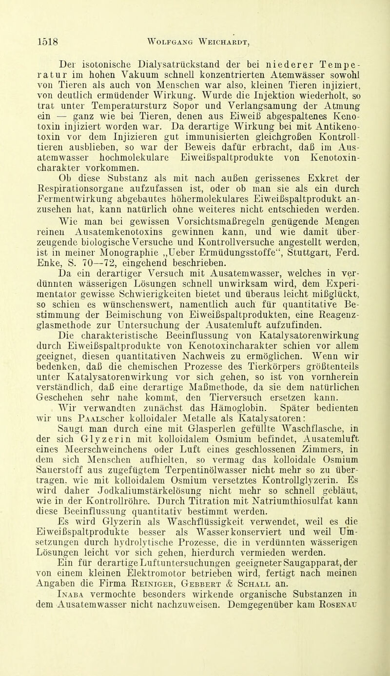 Der isotonische Dialysatrückstand der bei niederer Tempe- ratur im hohen Vakuum schnell konzentrierten Atemwässer sowohl von Tieren als auch von Menschen war also, kleinen Tieren injiziert, von deutlich ermüdender Wirkung. Wurde die Injektion wiederholt, so trat unter Temperatursturz Sopor und Verlangsamung der Atmung ein — ganz wie bei Tieren, denen aus Eiweiß abgespaltenes Keno- toxiu injiziert worden war. Da derartige Wirkung bei mit Antikeno- toxin vor dem Injizieren gut immunisierten gleichgroßen Kontroll- tieren ausblieben, so war der Beweis dafür erbracht, daß im Aus- atemwasser hochmolekulare Eiweißspaltprodukte von Kenotoxin- charakter vorkommen. Ob diese Substanz als mit nach außen gerissenes Exkret der Respirationsorgane aufzufassen ist, oder ob man sie als ein durch Fermentwirkung abgebautes höhermolekulares Eiweißspaltprodukt an- zusehen hat, kann natürlich ohne weiteres nicht entschieden werden. Wie man bei gewissen Vorsichtsmaßregeln genügende Mengen reinen Ausatemkenotoxins gewinnen kann, und wie damit über- zeugende biologische Versuche und Kontrollversuche angestellt werden, ist in meiner Monographie ,,Ueber Ermüdungsstoffe, Stuttgart, Ferd. Enke, S. 70—72, eingehend beschrieben. Da ein derartiger Versuch mit Ausatemwasser, welches in ver- dünnten wässerigen Lösungen schnell unwirksam wird, dem Experi- mentator gewisse Schwierigkeiten bietet und überaus leicht mißglückt, so schien es wünschenswert, namentlich auch für quantitative Be- stimmung der Beimischung von Eiweißspaltprodukten, eine ßeagenz- glasmethode zur Untersuchung der Ausatemluft aufzufinden. Die charakteristische Beeinflussung von Katalysatorenwirkung durch Eiweißspaltprodukte von Kenotoxincharakter schien vor allem geeignet, diesen quantitativen Nachweis zu ermöglichen. Wenn wir bedenken, daß die chemischen Prozesse des Tierkörpers größtenteils unter Katalysatorenwirkung vor sich gehen, so ist von vornherein verständlich, daß eine derartige Maßmethode, da sie dem natürlichen Geschehen sehr nahe kommt, den Tierversuch ersetzen kann. Wir verwandten zunächst das Hämoglobin. Später bedienten wir uns PAALScher kolloidaler Metalle als Katalysatoren: Saugt man durch eine mit Glasperlen gefüllte Waschflasche, in der sich Glyzerin mit kolloidalem Osmium befindet, Ausatemluft eines Meerschweinchens oder Luft eines geschlossenen Zimmers, in dem sich Menschen aufhielten, so vermag das kolloidale Osmium Sauerstoff aus zugefügtem Terpentinölwasser nicht mehr so zu über- tragen, wie mit kolloidalem Osmium versetztes Kontrollglyzerin. Es wird daher Jodkaliumstärkelösung nicht mehr so schnell gebläut, wie in der Kontrollröhre. Durch Titration mit Natriumthiosulfat kann diese Beeinflussung quantitativ bestimmt werden. Es wird Glyzerin als Waschflüssigkeit verwendet, weil es die Eiweißspaltprodukte besser als Wasser konserviert und weil Um- setzungen durch hydrolytische Prozesse, die in verdünnten wässerigen Lösungen leicht vor sich gehen, hierdurch vermieden werden. Ein für derartige Luftuntersuchungen geeigneter Saugapparat, der von einem kleinen Elektromotor betrieben wird, fertigt nach meinen Angaben die Firma Reiniger, Gebbert & Schall an. Inaba vermochte besonders wirkende organische Substanzen in dem Ausatemwasser nicht nachzuweisen. Demgegenüber kam Roseis.\u