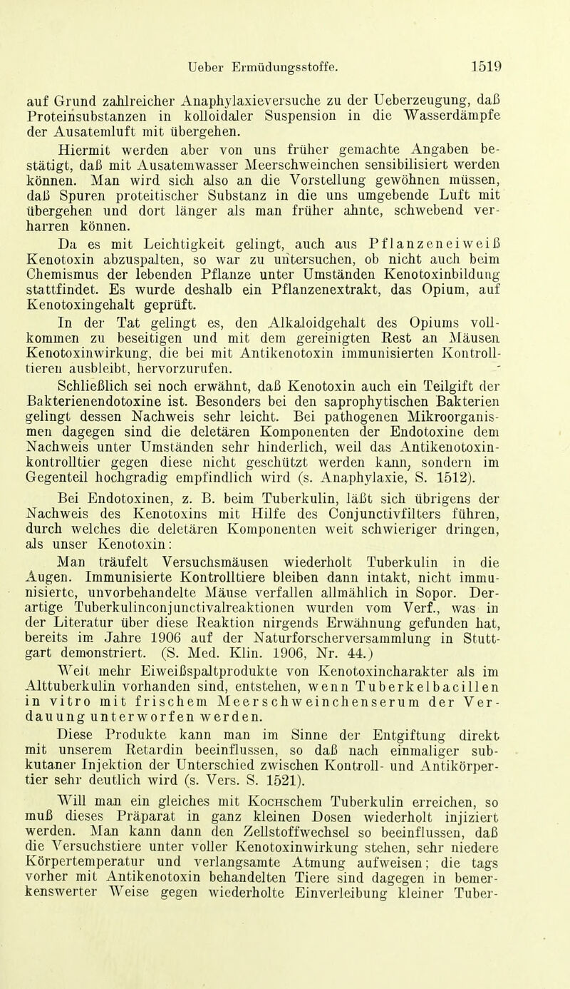 auf Grund zahlreicher Anaphylaxieversuche zu der Ueberzeugung, daß Proteinsubstanzen in kolloidaler Suspension in die Wasserdämpfe der Ausatemluft mit übergehen. Hiermit werden aber von uns früher gemachte Angaben be- stätigt, daß mit Ausatemwasser Meerschweinchen sensibilisiert werden können. Man wird sich also an die Vorstellung gewöhnen müssen, daß Spuren proteitischer Substanz in die uns umgebende Luft mit übergehen und dort länger als man früher ahnte, schwebend ver- harren können. Da es mit Leichtigkeit gelingt, auch aus Pflanzeneiweiß Kenotoxin abzuspalten, so war zu untersuchen, ob nicht auch beim Chemismus der lebenden Pflanze unter Umständen Kenotoxinbildung stattfindet. Es wurde deshalb ein Pflanzenextrakt, das Opium, auf Kenotoxingehalt geprüft. In der Tat gelingt es, den Alkaloidgehalt des Opiums voll- kommen zu beseitigen und mit dem gereinigten Eest an ]\läusen Kenotoxinwirkung, die bei mit Antikenotoxin immunisierten Kontroll- tieren ausbleibt, hervorzurufen. Schließlich sei noch erwähnt, daß Kenotoxin auch ein Teilgift der Bakterienendotoxine ist. Besonders bei den saprophytischen Bakterien gelingt dessen Nachweis sehr leicht. Bei pathogenen Mikroorganis- men dagegen sind die deletären Komponenten der Endotoxine dem Nachweis unter Umständen sehr hinderlich, weil das Antikenotoxin- kontrolltier gegen diese nicht geschützt werden kann^ sondern im Gegenteil hochgradig empfindlich wird (s. Anaphylaxie, S. 1512). Bei Endotoxinen, z. B. beim Tuberkulin, läßt sich übrigens der Nachweis des Kenotoxins mit Hilfe des Conjunctivfilters führen, durch welches die deletären Komponenten weit schwieriger dringen, als unser Kenotoxin: Man träufelt Versuchsmäusen wiederholt Tuberkulin in die Augen. Immunisierte Kontrolltiere bleiben dann intakt, nicht immu- nisierte, unvorbehandelte Mäuse verfallen allmählich in Sopor. Der- artige Tuberkulinconjunctivalreaktionen wurden vom Verf., was in der Literatur über diese Reaktion nirgends Erwälinung gefunden hat, bereits im. Jahre 1906 auf der Naturforscherversammlung in Stutt- gart demonstriert. (S. Med. Klin. 1906, Nr. 44.) Weit mehr Eiweißspaltprodukte von Kenotoxincharakter als im Alttuberkulin vorhanden sind, entstehen, wenn Tuberkeibacillen in vitro mit frischem Meerschweinchenserum der Ver- dauung unterworfen werden. Diese Produkte kann man im Sinne der Entgiftung direkt mit unserem Retardin beeinflussen, so daß nach einmaliger sub- kutaner Injektion der Unterschied zwischen KontroU- und Antikörper- tier sehr deutlich wird (s. Vers. S. 1521). Will man ein gleiches mit KocHSchem Tuberkulin erreichen, so muß dieses Präparat in ganz kleinen Dosen wiederholt injiziert werden. Man kann dann den Zellstoffwechsel so beeinflussen, daß die Versuchstiere unter voller Kenotoxinwirkung stehen, sehr niedere Körpertemperatur und verlangsamte Atmung aufweisen; die tags vorher mit Antikenotoxin behandelten Tiere sind dagegen in bemer- kenswerter Weise gegen wiederholte Einverleibung kleiner Tuber-
