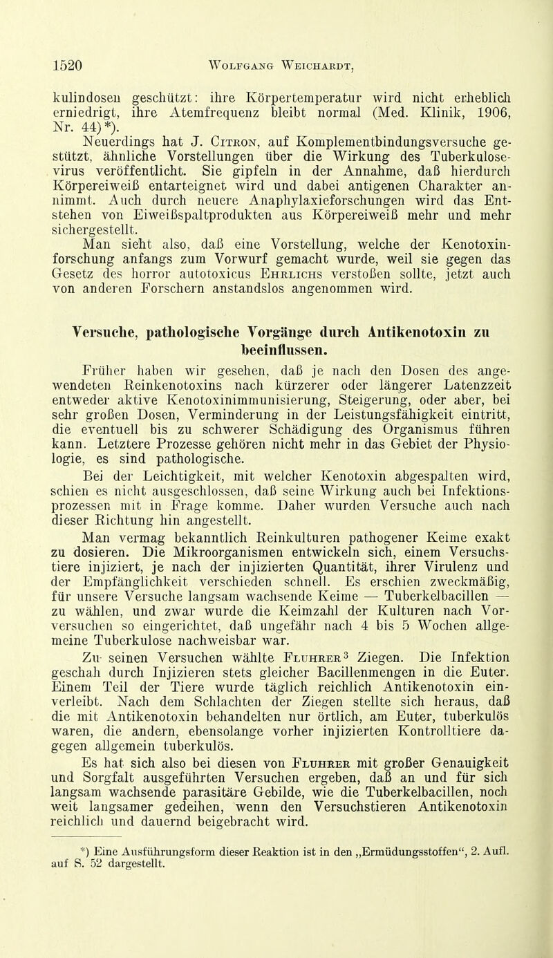 kulindoseu geschützt: ihre Körpertemperatur wird nicht erheblicli erniedrigt, ihre Atemfrequenz bleibt normal (Med. Klinik, 1906, Nr. 44)*). Neuerdings hat J. Citron, auf Komplementbindungsversuche ge- stützt, ähnliche Vorstellungen über die Wirkung des Tuberkulose- virus veröffentlicht. Sie gipfeln in der Annahme, daß hierdurch Körpereiweiß entarteignet wird und dabei antigenen Charakter an- nimmt. Auch durch neuere Anaphylaxieforschungen wird das Ent- stehen von Eiweißspaltprodukten aus Körpereiweiß mehr und mehr sichergestellt. Man sieht also, daß eine Vorstellung, welche der Kenotoxin- forschung anfangs zum Vorwurf gemacht wurde, weil sie gegen das Gesetz des horror autotoxicus Ehrlichs verstoßen sollte, jetzt auch von anderen Porschern anstandslos angenommen wird. Versuche, pathologische Vorgänge durch Aiitikenotoxin zu beeinflussen. Frülier haben wir gesehen, daß je nach den Dosen des ange- wendeten Reinkenotoxins nach kürzerer oder längerer Latenzzeit entweder aktive Kenotoxinimmunisierung, Steigerung, oder aber, bei sehr großen Dosen, Verminderung in der Leistungsfähigkeit eintritt, die eventuell bis zu schwerer Schädigung des Organismus führen kann. Letztere Prozesse gehören nicht mehr in das Gebiet der Physio- logie, es sind pathologische. Bei der Leichtigkeit, mit welcher Kenotoxin abgespalten wird, schien es nicht ausgeschlossen, daß seine Wirkung auch bei Infektions- prozessen mit in Frage komme. Daher wurden Versuche auch nach dieser Richtung hin angestellt. Man vermag bekanntlich Reinkulturen pathogener Keime exakt zu dosieren. Die Mikroorganismen entwickeln sich, einem Versuchs- tiere injiziert, je nach der injizierten Quantität, ihrer Virulenz und der Empfänglichkeit verschieden schnell. Es erschien zweckmäßig, für unsere Versuche langsam wachsende Keime — Tuberkelbacillen — zu wählen, und zwar wurde die Keimzalil der Kulturen nach Vor- versuchen so eingerichtet, daß ungefähr nach 4 bis 5 Wochen allge- meine Tuberkulose nachweisbar war. Zu- seinen Versuchen wählte Fluhrer^ Ziegen. Die Infektion geschah durch Injizieren stets gleicher Bacillenmengen in die Euter. Einem Teil der Tiere wurde täglich reichlich Antikenotoxin ein- verleibt. Nach dem Schlachten der Ziegen stellte sich heraus, daß die mit Antikenotoxin behandelten nur örtlich, am Euter, tuberkulös waren, die andern, ebensolange vorher injizierten Kontrolltiere da- gegen allgemein tuberkulös. Es hat sich also bei diesen von Fluhrer mit großer Genauigkeit und Sorgfalt ausgeführten Versuchen ergeben, daß an und für sich langsam wachsende parasitäre Gebilde, wie die Tuberkelbacillen, noch weit langsamer gedeihen, wenn den Versuchstieren Antikenotoxin reichlich und dauernd beigebracht wird. *) Eine Ausführungsform dieser Reaktion ist in den „Ermüdungsstoffen, 2. Aufl. auf S. 52 dargestellt.